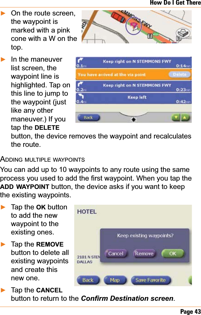 Page 43How Do I Get ThereOn the route screen,the waypoint is marked with a pink cone with a W on the top.In the maneuverlist screen, the waypoint line is highlighted. Tap on this line to jump to the waypoint (just like any other maneuver.) If you tap the DELETEbutton, the device removes the waypoint and recalculates the route. ADDING MULTIPLE WAYPOINTSYou can add up to 10 waypoints to any route using the same SURFHVV\RXXVHGWRDGGWKH¿UVWZD\SRLQWWhen you tap the ADD WAYPOINT button, the device asks if you want to keep the existing waypoints.Tap the OK button to add the new waypoint to the existing ones.Tap the REMOVEbutton to delete all existing waypoints and create this new one.Tap the CANCELbutton to return to the &amp;RQ¿UP&apos;HVWLQDWLRQVFUHHQ.ŹŹŹŹŹ