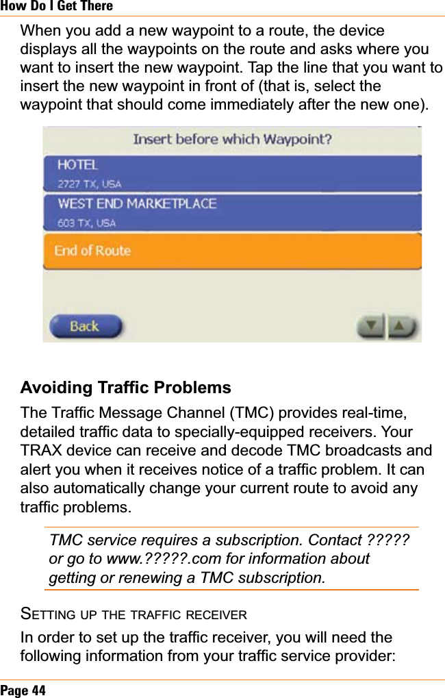 Page 44How Do I Get ThereWhen you add a new waypoint to a route, the device displays all the waypoints on the route and asks where you want to insert the new waypoint. Tap the line that you want to insert the new waypoint in front of (that is, select the waypoint that should come immediately after the new one).$YRLGLQJ7UDI¿F3UREOHPV7KH7UDI¿F0HVVDJH&amp;KDQQHO70&amp;SURYLGHVUHDOWLPHGHWDLOHGWUDI¿FGDWDWRVSHFLDOO\HTXLSSHGUHFHLYHUV&lt;RXUTRAX device can receive and decode TMC broadcasts and DOHUW\RXZKHQLWUHFHLYHVQRWLFHRIDWUDI¿FSUREOHP,WFDQalso automatically change your current route to avoid any WUDI¿FSUREOHPVTMC service requires a subscription. Contact ????? or go to www.?????.com for information about getting or renewing a TMC subscription.SETTING UP THE TRAFFIC RECEIVER,QRUGHUWRVHWXSWKHWUDI¿FUHFHLYHU\RXZLOOQHHGWKHIROORZLQJLQIRUPDWLRQIURP\RXUWUDI¿FVHUYLFHSURYLGHU