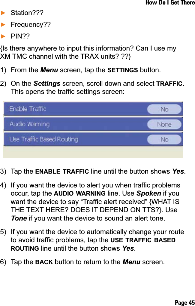 Page 45How Do I Get ThereStation???Frequency??PIN??{Is there anywhere to input this information? Can I use my XM TMC channel with the TRAX units? ??}From the Menu screen, tap the SETTINGS button. On the Settings screen, scroll down and select TRAFFIC.7KLVRSHQVWKHWUDI¿FVHWWLQJVVFUHHQTap the ENABLE TRAFFIC line until the button shows &lt;HV.,I\RXZDQWWKHGHYLFHWRDOHUW\RXZKHQWUDI¿FSUREOHPVoccur, tap the AUDIO WARNING line. Use Spoken if you ZDQWWKHGHYLFHWRVD\³7UDI¿FDOHUWUHFHLYHG´^:+$7,6THE TEXT HERE? DOES IT DEPEND ON TTS?}. Use Tone if you want the device to sound an alert tone. If you want the device to automatically change your route WRDYRLGWUDI¿FSUREOHPVWDSWKHUSE TRAFFIC BASEDROUTING line until the button shows &lt;HV.Tap the BACK button to return to the Menu screen.ŹŹŹ1)2)3)4)5)6)