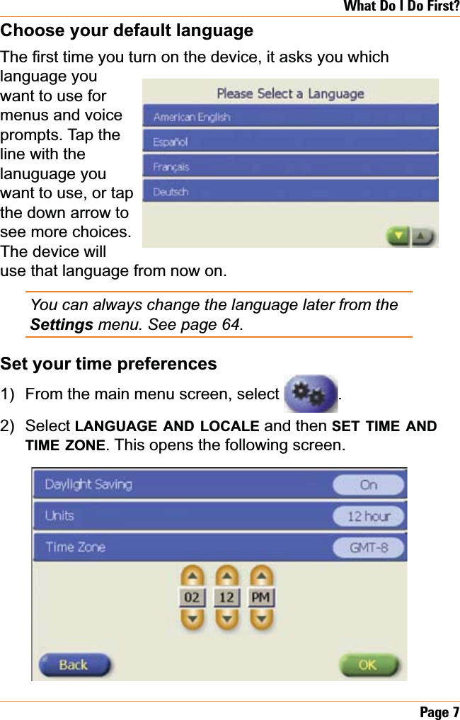 Page 7What Do I Do First?Choose your default language7KH¿UVWWLPH\RXWXUQRQWKHGHYLFHLWDVNV\RXZKLFKlanguage you want to use for menus and voice prompts. Tap the line with the lanuguage you want to use, or tap the down arrow to see more choices. The device will use that language from now on.You can always change the language later from the Settingsmenu. See page 64.Set your time preferencesFrom the main menu screen, select .SelectLANGUAGEANDLOCALE and then SETTIMEANDTIMEZONE. This opens the following screen.1)2)