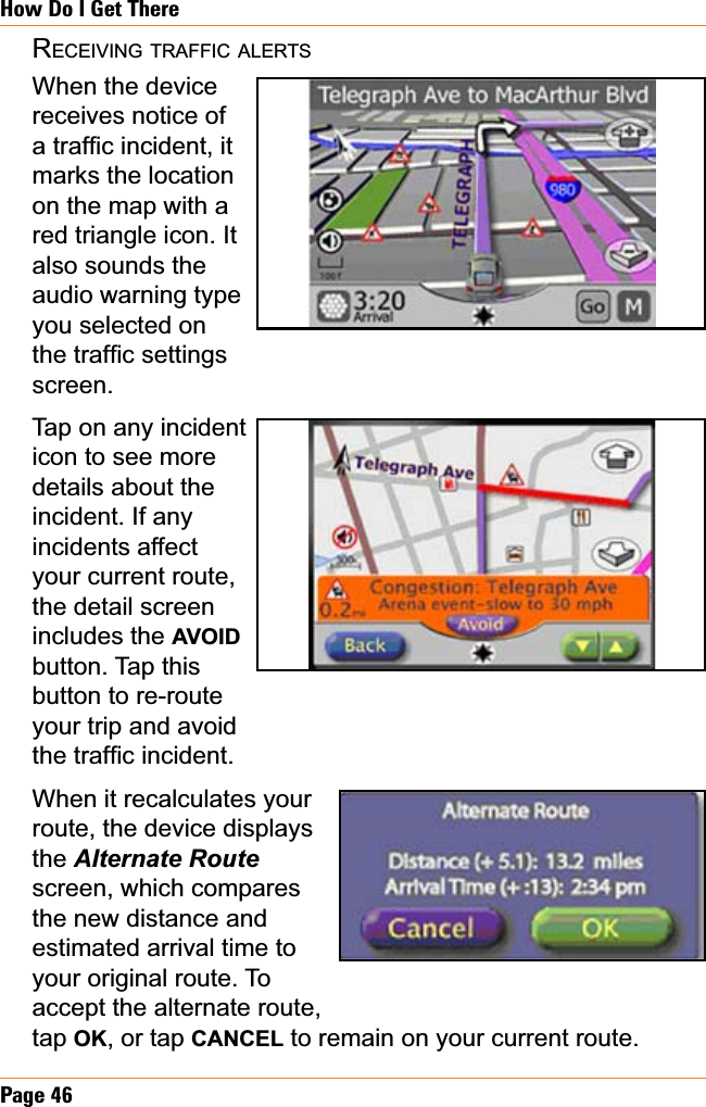 Page 46How Do I Get ThereRECEIVING TRAFFIC ALERTSWhen the devicereceives notice of DWUDI¿FLQFLGHQWLWmarks the location on the map with a red triangle icon. It also sounds the audio warning type you selected on WKHWUDI¿FVHWWLQJVscreen.Tap on any incident icon to see more details about the incident. If any incidents affect your current route, the detail screen includes the AVOIDbutton. Tap this button to re-route your trip and avoid WKHWUDI¿FLQFLGHQWWhen it recalculates yourroute, the device displays the $OWHUQDWH5RXWHscreen, which compares the new distance and estimated arrival time to your original route. To accept the alternate route, tap OK, or tap CANCEL to remain on your current route.