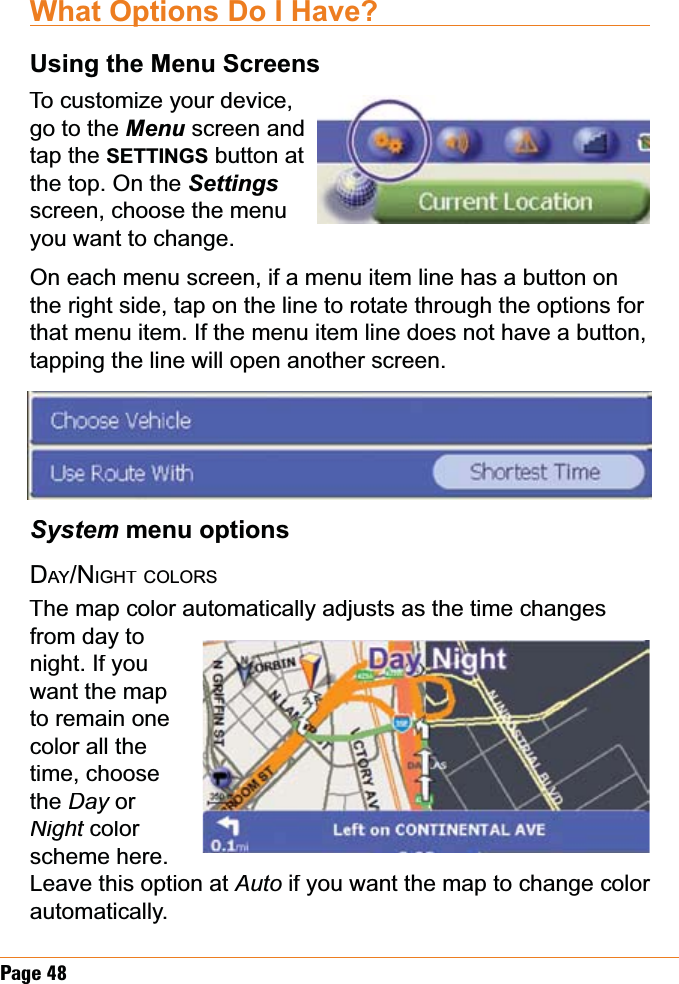 Page 48What Options Do I Have?Using the Menu ScreensTo customize your device,go to the Menuscreen and tap the SETTINGS button at the top. On the Settingsscreen, choose the menu you want to change. On each menu screen, if a menu item line has a button on the right side, tap on the line to rotate through the options for that menu item. If the menu item line does not have a button, tapping the line will open another screen.Systemmenu optionsDAYAA/NIGHTCOLORSThe map color automatically adjusts as the time changes from day to night. If you want the map to remain one color all thetime, choose theDayor yNightcolor tscheme here. Leave this option at Auto if you want the map to change color automatically.
