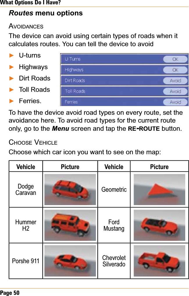 Page50What Options Do I Have?5RXWHV menu optionsAVOIDANCESThe device can avoid using certain types of roads when it calculates routes. You can tell the device to avoidU-turnsHighwaysDirt RoadsToll RoadsFerries.To have the device avoid road types on every route, set the avoidance here. To avoid road types for the current route only, go to the Menu screen and tap the RE-ROUTEbutton.CHOOSEVEHICLEChoose which car icon you want to see on the map:Vehicle PictureVehiclePictureDodgeCaravanGeometricHummerH2FordMustangPorshe 911ChevroletSilveradoŹŹŹŹŹ