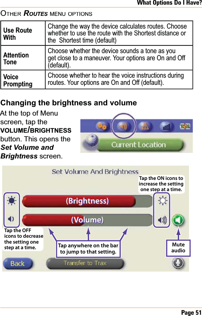 Page51What Options Do I Have?OTHERROUTESMENUOPTIONSUse Route WithChange the way the device calculates routes. Choose whether to use the route with the Shortest distance or the  Shortest time (default)AttentionToneChoose whether the device sounds a tone as you get close to a maneuver. Your options are On and Off (default).VoicePromptingChoose whether to hear the voice instructions during routes. Your options are On and Off (default).&amp;KDQJLQJWKHEULJKWQHVVDQGYROXPHAt the top of Menuscreen, tap the VOLUME/BRIGHTNESSbutton. This opens the Set Volume and %ULJKWQHVVscreen.Tap anywhere on the bar to jump to that setting.Mute audioTap the OFF icons to decrease the setting one step at a time.Tap the ON icons to increase the setting one step at a time.(Brightness)(Brightness)(Volume)(Volume)Tap anywhere on the bar to jump to that setting.Mute audioTap the OFF icons to decrease the setting one step at a time.Tap the ON icons to increase the setting one step at a time.(Brightness)(Brightness)(Volume)(Volume)