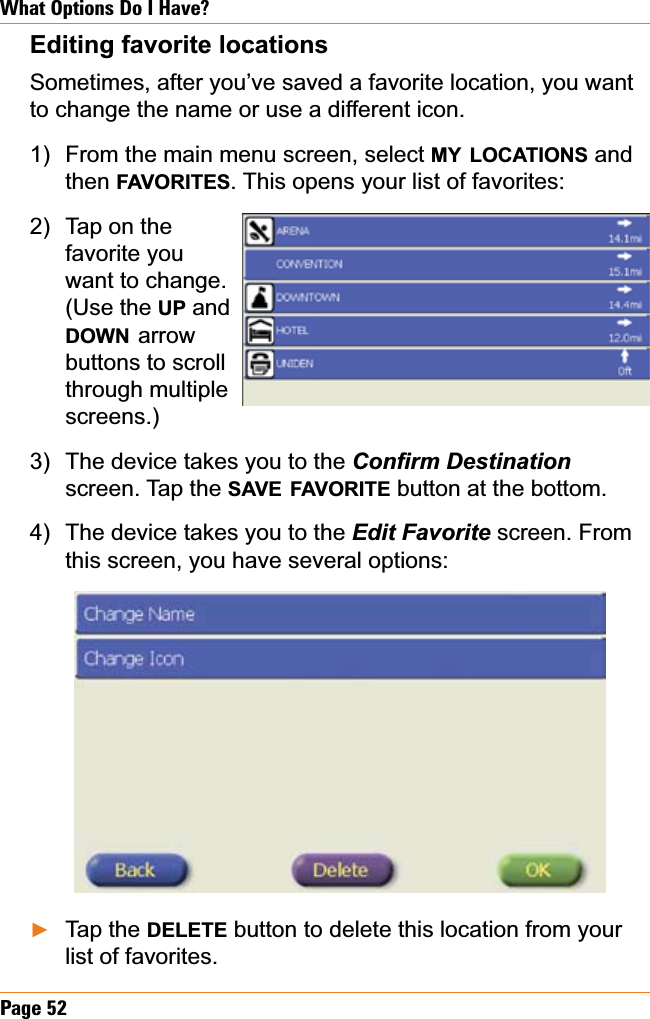 Page 52What Options Do I Have?Editing favorite locationsSometimes, after you’ve saved a favorite location, you want to change the name or use a different icon.From the main menu screen, select MY LOCATIONS and then FAVORITES. This opens your list of favorites:Tap on the favorite you want to change. (Use the UP and DOWN arrowbuttons to scroll through multiple screens.)The device takes you to the &amp;RQ¿UP&apos;HVWLQDWLRQscreen. Tap the SAVE FAVORITE button at the bottom. The device takes you to the (GLW)DYRULWH screen. From this screen, you have several options:Tap the DELETE button to delete this location from your list of favorites. 1)2)3)4)Ź