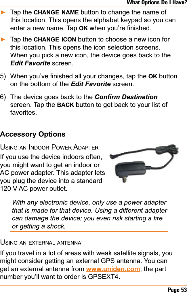 Page53What Options Do I Have?Tap the CHANGENAMEbutton to change the name of this location. This opens the alphabet keypad so you can enter a new name. Tap OKZKHQ\RX¶UH¿QLVKHGTap the CHANGEICONbutton to choose a new icon for this location. This opens the icon selection screens. When you pick a new icon, the device goes back to the (GLW)DYRULWHscreen.:KHQ\RX¶YH¿QLVKHGDOO\RXUFKDQJHVWDSWKHOKbutton on the bottom of the (GLW)DYRULWH screen.The device goes back to the &amp;RQ¿UP&apos;HVWLQDWLRQscreen. Tap the BACKbutton to get back to your list of favorites.Accessory OptionsUSINGANINDOORPOWER ADAPTERIf you use the device indoors often,you might want to get an indoor or AC power adapter. This adapter lets you plug the device into a standard 120 V AC power outlet. With any electronic device, only use a power adapter that is made for that device. Using a different adapter FDQGDPDJHWKHGHYLFH\RXHYHQULVNVWDUWLQJD¿UHor getting a shock.USINGANEXTERNALANTENNAIf you travel in a lot of areas with weak satellite signals, you might consider getting an external GPS antenna. You can get an external antenna from www.uniden.com; the part number you’ll want to order is GPSEXT4.ŹŹ5)6)