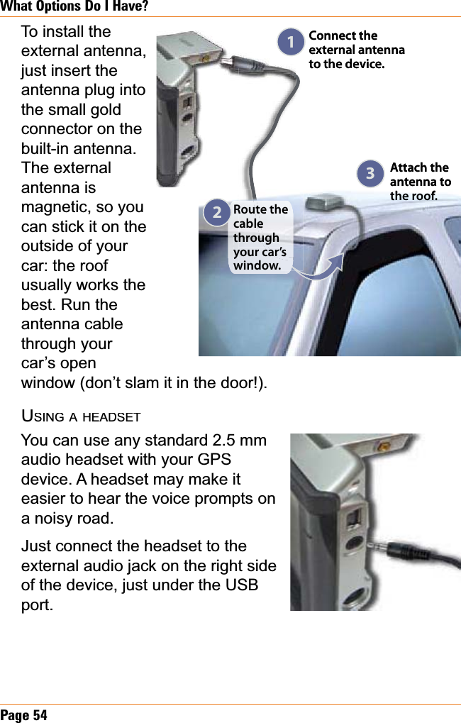 Page54What Options Do I Have?To install the external antenna, just insert the antenna plug into the small gold connector on the built-in antenna. The external antenna is magnetic, so you can stick it on the outside of your car: the roof usually works the best. Run the antenna cable through your car’s open window (don’t slam it in the door!).USINGAHEADSETYou can use any standard 2.5 mmaudio headset with your GPS device. A headset may make it easier to hear the voice prompts on a noisy road.Just connect the headset to the external audio jack on the right side of the device, just under the USB port.Connect the external antenna to the device.Route the cablethrough your car’s window.Attach the  antenna to the roof.123Connect the external antenna to the device.Route the cablethrough your car’s window.Attach the  antenna to the roof.123