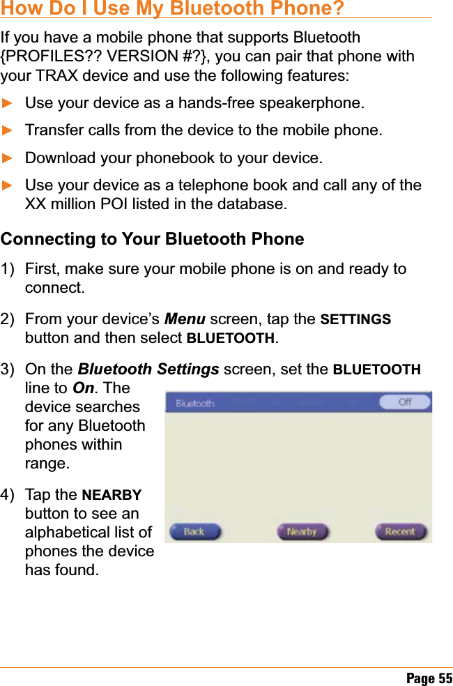Page 55How Do I Use My Bluetooth Phone?If you have a mobile phone that supports Bluetooth {PROFILES?? VERSION #?}, you can pair that phone with your TRAX device and use the following features:Use your device as a hands-free speakerphone.Transfer calls from the device to the mobile phone.Download your phonebook to your device.Use your device as a telephone book and call any of the XX million POI listed in the database.Connecting to Your Bluetooth PhoneFirst, make sure your mobile phone is on and ready to connect.From your device’s Menu screen, tap the SETTINGSbutton and then select BLUETOOTH.On the Bluetooth Settings screen, set the BLUETOOTHline to On. The device searches for any Bluetooth phones within range.Tap the NEARBYbutton to see an alphabetical list of phones the device has found. ŹŹŹŹ1)2)3)4)