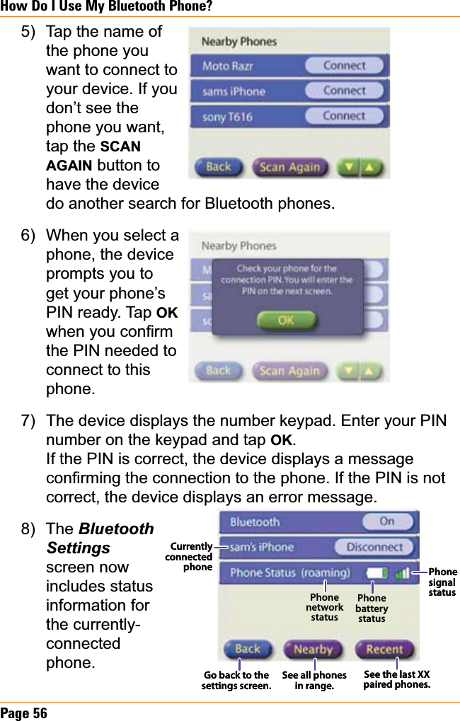 Page 56How Do I Use My Bluetooth Phone?Tap the name of the phone you want to connect to your device. If you don’t see the phone you want, tap the SCANAGAIN button to have the device do another search for Bluetooth phones. When you select aphone, the device prompts you to get your phone’s  PIN ready. Tap OKZKHQ\RXFRQ¿UPthe PIN needed to connect to this phone.The device displays the number keypad. Enter your PIN number on the keypad and tap OK.If the PIN is correct, the device displays a message FRQ¿UPLQJWKHFRQQHFWLRQWRWKHSKRQH,IWKH3,1LVQRWcorrect, the device displays an error message. The BluetoothSettingsscreen now includes status information for the currently-connectedphone.5)6)7)8)Currently connected phoneSee all phones in range.See the last XX paired phones.Go back to the settings screen.Phone network statusPhone battery statusPhone signal statusCurrently connected phoneSee all phones in range.See the last XX paired phones.Go back to the settings screen.Phone network statusPhone battery statusPhone signal status