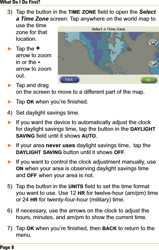 Page 8What Do I Do First?Tap the button in the TIME ZONE¿HOGWRRSHQWKHSelecta Time Zone screen. Tap anywhere on the world map to use the time zone for that location.Tap the +arrow to zoom in or the -arrow to zoom out.Tap and drag on the screen to move to a different part of the map.Tap OKZKHQ\RX¶UH¿QLVKHGSet daylight savings time.If you want the device to automatically adjust the clock for daylight savings time, tap the button in the DAYLIGHTSAVING¿HOGXQWLOLWVKRZVAUTO.If your area never uses daylight savings time,  tap the DAYLIGHT SAVING button until it shows OFF.If you want to control the clock adjustment manually, use ON when your area is observing daylight savings time and OFF when your area is not. Tap the button in the UNITS¿HOGWRVHWWKHWLPHIRUPDWyou want to use. Use 12 HR for twelve-hour (am/pm) time or 24 HR for twenty-four-hour (military) time. If necessary, use the arrows on the clock to adjust the hours, minutes, and am/pm to show the current time.Tap OKZKHQ\RX¶UH¿QLVKHGWKHQBACK to return to the menu.3)ŹŹŹ4)ŹŹŹ5)6)7)