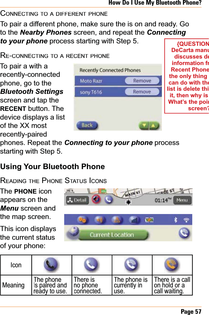 Page57How Do I Use My Bluetooth Phone?CONNECTINGTOADIFFERENTPHONETo pair a different phone, make sure the is on and ready. Go to the 1HDUE\3KRQHVscreen, and repeat the ConnectingWR\RXUSKRQH process starting with Step 5.RE-CONNECTINGTOARECENTPHONETo pair a with a recently-connectedphone, go to the Bluetooth Settingsscreen and tap the RECENT button. The device displays a list of the XX most recently-pairedphones. Repeat the &amp;RQQHFWLQJWR\RXUSKRQHprocess Hstarting with Step 5.Using Your Bluetooth PhoneREADINGTHEPHONESTATUSICONSThePHONEicon appears on the Menu screen and the map screen. This icon displays the current status of your phone:IconMeaningThe phoneis paired and ppready to use.ypThere is no phone connected.pThe phone is currently in puse.There is a call on hold or a call waiting.g{QUESTIONDeCarta manudiscusses deinformation frRecent Phonethe only thing can do with thelist is delete thiit, then why is What’s the poinscreen?