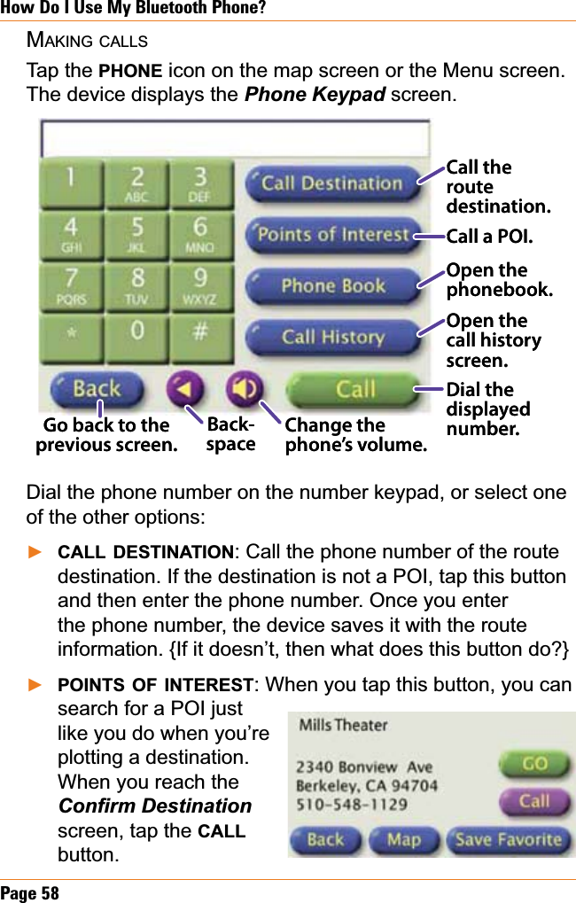 Page 58How Do I Use My Bluetooth Phone?MAKING CALLSTap the PHONE icon on the map screen or the Menu screen. The device displays the 3KRQH.H\SDGscreen.Dial the phone number on the number keypad, or select one of the other options:CALL DESTINATION: Call the phone number of the route destination. If the destination is not a POI, tap this button and then enter the phone number. Once you enter the phone number, the device saves it with the route information. {If it doesn’t, then what does this button do?}POINTS OF INTEREST: When you tap this button, you can search for a POI just like you do when you’re plotting a destination. When you reach the &amp;RQ¿UP&apos;HVWLQDWLRQscreen, tap the CALLbutton.ŹŹChange the phone’s volume.Dial the displayed number.Go back to the previous screen.Call the routedestination.Call a POI.Open the phonebook.Open the call history screen.Back-space Change the phone’s volume.Dial the displayed number.Go back to the previous screen.Call the routedestination.Call a POI.Open the phonebook.Open the call history screen.Back-space