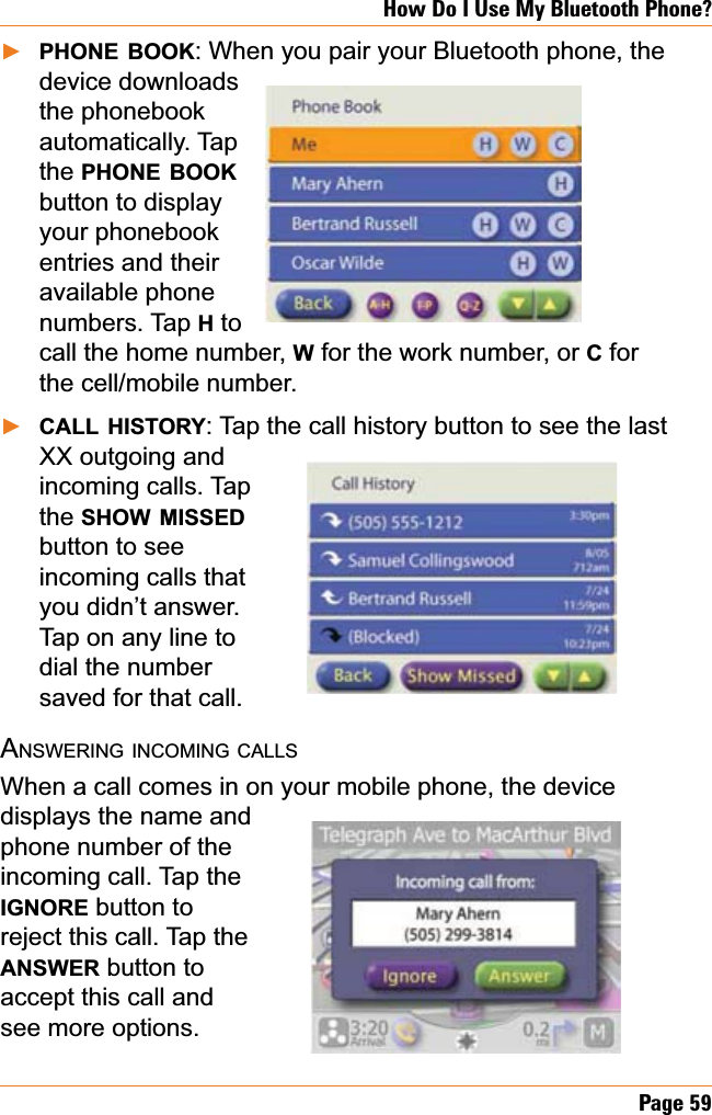 Page 59How Do I Use My Bluetooth Phone?PHONE BOOK: When you pair your Bluetooth phone, the device downloads the phonebook automatically. Tap the PHONE BOOKbutton to display your phonebook entries and their available phone numbers. Tap H to call the home number, W for the work number, or C for the cell/mobile number. CALL HISTORY: Tap the call history button to see the last XX outgoing and incoming calls. Tap the SHOW MISSEDbutton to see incoming calls that you didn’t answer. Tap on any line to dial the number saved for that call.ANSWERING INCOMING CALLSWhen a call comes in on your mobile phone, the device displays the name and phone number of the incoming call. Tap the IGNORE button to reject this call. Tap the ANSWER button to accept this call and see more options.ŹŹ