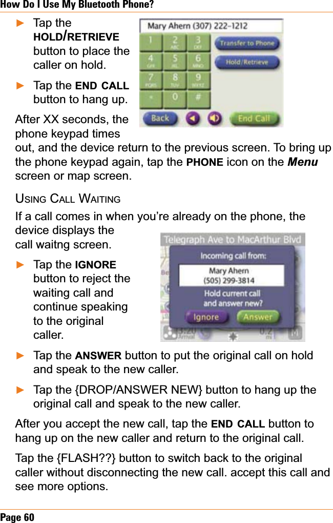 Page 60How Do I Use My Bluetooth Phone?Tap the HOLD/RETRIEVEbutton to place the caller on hold.Tap the END CALLbutton to hang up.After XX seconds, the phone keypad times out, and the device return to the previous screen. To bring up the phone keypad again, tap the PHONE icon on the Menuscreen or map screen.USING CALL WAITINGIf a call comes in when you’re already on the phone, the device displays the call waitng screen. Tap the IGNOREbutton to reject the waiting call and continue speaking to the original caller.Tap the ANSWER button to put the original call on hold and speak to the new caller. Tap the {DROP/ANSWER NEW} button to hang up the original call and speak to the new caller.After you accept the new call, tap the END CALL button to hang up on the new caller and return to the original call.Tap the {FLASH??} button to switch back to the original caller without disconnecting the new call. accept this call and see more options.ŹŹŹŹŹ