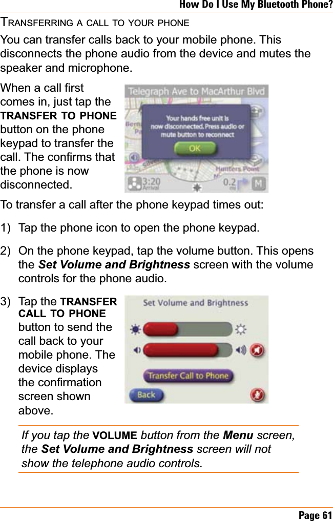 Page 61How Do I Use My Bluetooth Phone?TRANSFERRING A CALL TO YOUR PHONEYou can transfer calls back to your mobile phone. This disconnects the phone audio from the device and mutes the speaker and microphone.:KHQDFDOO¿UVWcomes in, just tap the TRANSFER TO PHONEbutton on the phone keypad to transfer the FDOO7KHFRQ¿UPVWKDWthe phone is now disconnected.To transfer a call after the phone keypad times out:Tap the phone icon to open the phone keypad.On the phone keypad, tap the volume button. This opens the 6HW9ROXPHDQG%ULJKWQHVV screen with the volume controls for the phone audio.Tap the TRANSFERCALL TO PHONEbutton to send the call back to your mobile phone. The device displays WKHFRQ¿UPDWLRQscreen shown above.If you tap the VOLUME button from the Menu screen, the 6HW9ROXPHDQG%ULJKWQHVVscreen will not show the telephone audio controls.1)2)3)