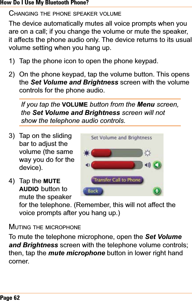 Page 62How Do I Use My Bluetooth Phone?CHANGING THE PHONE SPEAKER VOLUMEThe device automatically mutes all voice prompts when you are on a call; if you change the volume or mute the speaker, it affects the phone audio only. The device returns to its usual volume setting when you hang up. Tap the phone icon to open the phone keypad.On the phone keypad, tap the volume button. This opens the 6HW9ROXPHDQG%ULJKWQHVV screen with the volume controls for the phone audio.If you tap the VOLUME button from the Menu screen, the 6HW9ROXPHDQG%ULJKWQHVVscreen will not show the telephone audio controls.Tap on the slidingbar to adjust the volume (the same way you do for the device).Tap the MUTEAUDIO button to mute the speaker for the telephone. (Remember, this will not affect the voice prompts after you hang up.)MUTING THE MICROPHONETo mute the telephone microphone, open the Set Volume DQG%ULJKWQHVV screen with the telephone volume controls; then, tap the PXWHPLFURSKRQH button in lower right hand corner.1)2)3)4)