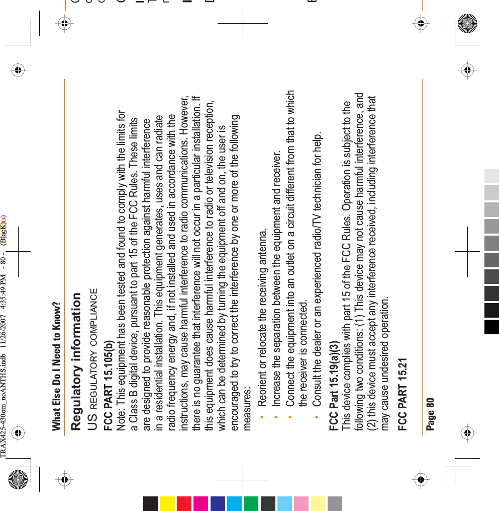 Page 80What Else Do I Need to Know?&amp;ocCITnIDERegulatory informationUS REGULATORY COMPLIANCEFCC PART 15.105(b)Note: This equipment has been tested and found to comply with the limits for a Class B digital device, pursuant to part 15 of the FCC Rules. These limits are designed to provide reasonable protection against harmful interference in a residential installation. This equipment generates, uses and can radiate radio frequency energy and, if not installed and used in accordance with the instructions, may cause harmful interference to radio communications. However, there is no guarantee that interference will not occur in a particular installation. If this equipment does cause harmful interference to radio or television reception, which can be determined by turning the equipment off and on, the user is encouraged to try to correct the interference by one or more of the following measures:Reorient or relocate the receiving antenna.Increase the separation between the equipment and receiver.Connect the equipment into an outlet on a circuit different from that to which the receiver is connected.Consult the dealer or an experienced radio/TV technician for help.FCC Part 15.19(a)(3)This device complies with part 15 of the FCC Rules. Operation is subject to the following two conditions: (1) This device may not cause harmful interference, and (2) this device must accept any interference received, including interference that may cause undesired operation.FCC PART 15.21••••TRAX425-430om_noANTHS.indb   11/26/2007   4:35:49 PM   - 80 -    (Cyan)TRAX425-430om_noANTHS.indb   11/26/2007   4:35:49 PM   - 80 -    (Magenta)TRAX425-430om_noANTHS.indb   11/26/2007   4:35:49 PM   - 80 -    (Yellow)TRAX425-430om_noANTHS.indb   11/26/2007   4:35:49 PM   - 80 -    (BlacK)