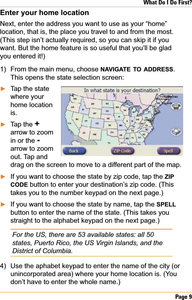 Page 9What Do I Do First?Enter your home locationNext, enter the address you want to use as your “home” location, that is, the place you travel to and from the most. (This step isn’t actually required, so you can skip it if you want. But the home feature is so useful that you’ll be glad you entered it!)From the main menu, choose NAVIGATE TO ADDRESS.This opens the state selection screen:Tap the state where your home location is.Tap the +arrow to zoom in or the -arrow to zoom out. Tap and drag on the screen to move to a different part of the map.If you want to choose the state by zip code, tap the ZIPCODE button to enter your destination’s zip code. (This takes you to the number keypad on the next page.)If you want to choose the state by name, tap the SPELLbutton to enter the name of the state. (This takes you straight to the alphabet keypad on the next page.)For the US, there are 53 available states: all 50 states, Puerto Rico, the US Virgin Islands, and the District of Columbia.Use the aphabet keypad to enter the name of the city (or unincorporated area) where your home location is. (You don’t have to enter the whole name.)1)ŹŹŹŹ4)