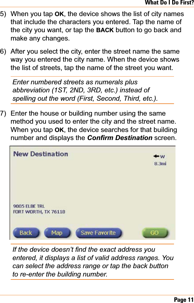 Page 11What Do I Do First?When you tap OK, the device shows the list of city names that include the characters you entered. Tap the name of the city you want, or tap the BACK button to go back and make any changes.After you select the city, enter the street name the same way you entered the city name. When the device shows the list of streets, tap the name of the street you want.Enter numbered streets as numerals plus abbreviation (1ST, 2ND, 3RD, etc.) instead of spelling out the word (First, Second, Third, etc.).Enter the house or building number using the same method you used to enter the city and the street name. When you tap OK, the device searches for that building number and displays the &amp;RQ¿UP&apos;HVWLQDWLRQ screen.,IWKHGHYLFHGRHVQ¶W¿QGWKHH[DFWDGGUHVV\RXentered, it displays a list of valid address ranges. You can select the address range or tap the back button to re-enter the building number.5)6)7)