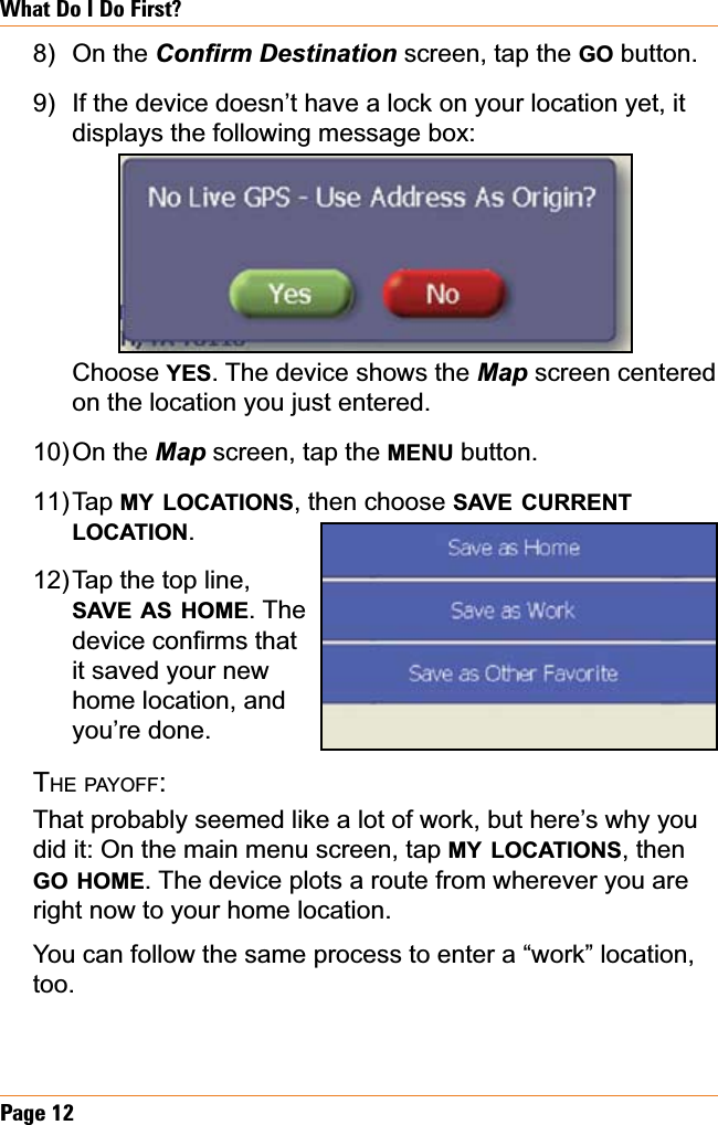 Page 12What Do I Do First?On the &amp;RQ¿UP&apos;HVWLQDWLRQscreen, tap the GO button.If the device doesn’t have a lock on your location yet, it displays the following message box: Choose YES. The device shows the Map screen centered on the location you just entered.On the Map screen, tap the MENU button.Tap MY LOCATIONS, then choose SAVE CURRENTLOCATION.Tap the top line, SAVE AS HOME. The GHYLFHFRQ¿UPVWKDWit saved your new home location, and you’re done. THE PAYOFF:That probably seemed like a lot of work, but here’s why you did it: On the main menu screen, tap MY LOCATIONS, then GO HOME. The device plots a route from wherever you are right now to your home location. You can follow the same process to enter a “work” location, too.8)9)10)11)12)