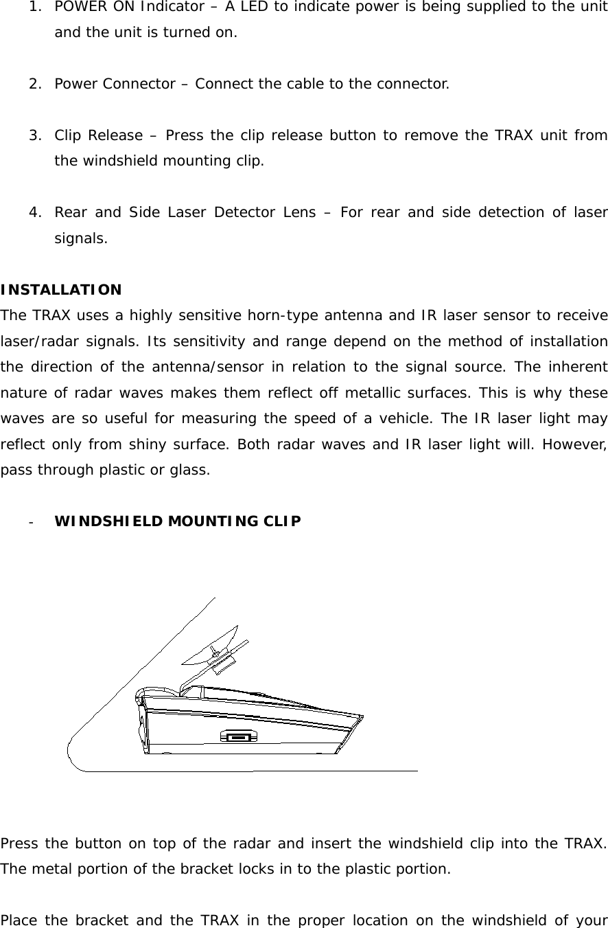 1. POWER ON Indicator – A LED to indicate power is being supplied to the unit and the unit is turned on.  2. Power Connector – Connect the cable to the connector.  3. Clip Release – Press the clip release button to remove the TRAX unit from the windshield mounting clip.  4. Rear and Side Laser Detector Lens – For rear and side detection of laser signals.  INSTALLATION The TRAX uses a highly sensitive horn-type antenna and IR laser sensor to receive laser/radar signals. Its sensitivity and range depend on the method of installation the direction of the antenna/sensor in relation to the signal source. The inherent nature of radar waves makes them reflect off metallic surfaces. This is why these waves are so useful for measuring the speed of a vehicle. The IR laser light may reflect only from shiny surface. Both radar waves and IR laser light will. However, pass through plastic or glass.  - WINDSHIELD MOUNTING CLIP    Press the button on top of the radar and insert the windshield clip into the TRAX. The metal portion of the bracket locks in to the plastic portion.  Place the bracket and the TRAX in the proper location on the windshield of your 