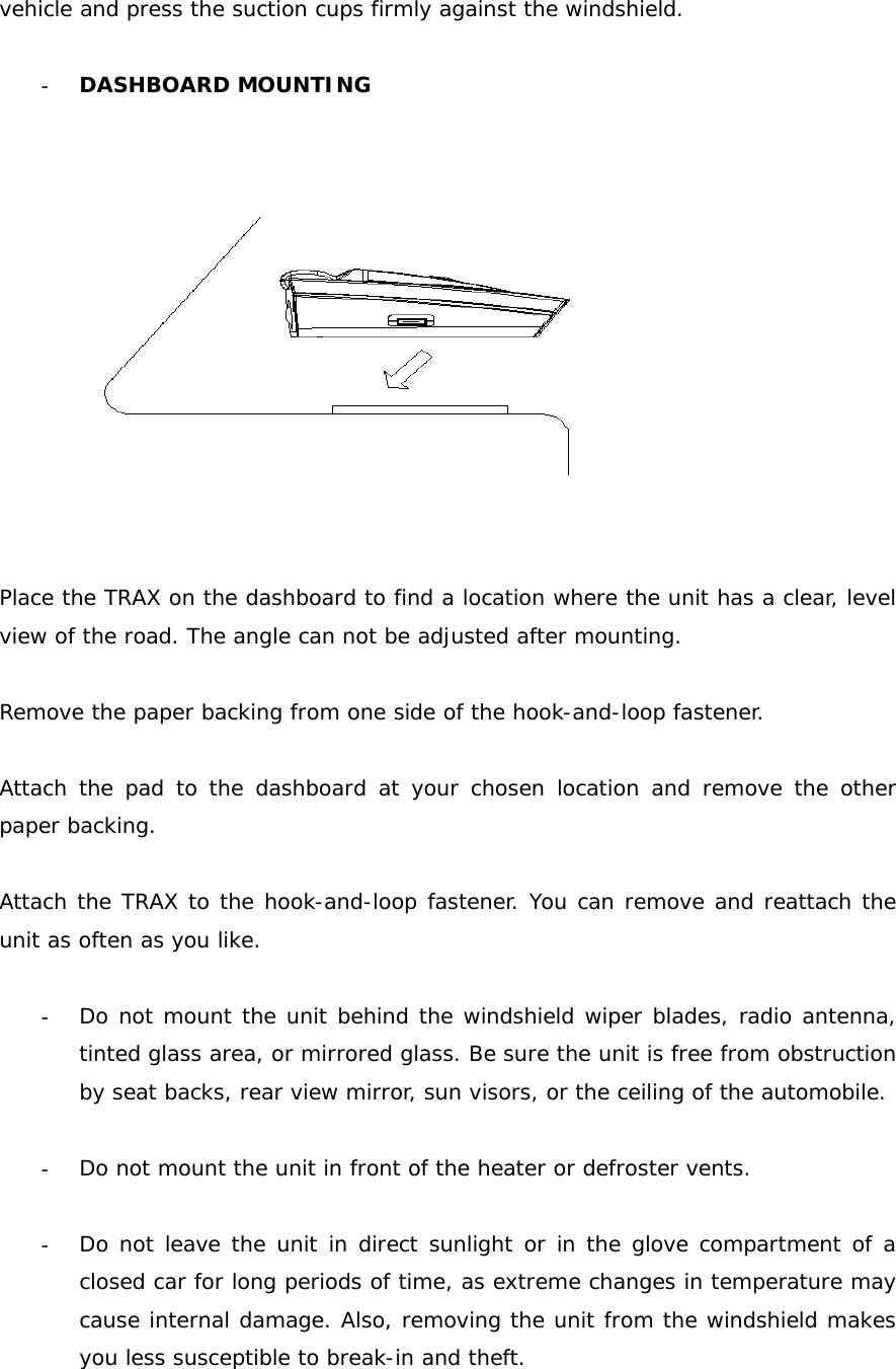 vehicle and press the suction cups firmly against the windshield.  - DASHBOARD MOUNTING     Place the TRAX on the dashboard to find a location where the unit has a clear, level view of the road. The angle can not be adjusted after mounting.  Remove the paper backing from one side of the hook-and-loop fastener.  Attach the pad to the dashboard at your chosen location and remove the other paper backing.  Attach the TRAX to the hook-and-loop fastener. You can remove and reattach the unit as often as you like.  - Do not mount the unit behind the windshield wiper blades, radio antenna, tinted glass area, or mirrored glass. Be sure the unit is free from obstruction by seat backs, rear view mirror, sun visors, or the ceiling of the automobile.  - Do not mount the unit in front of the heater or defroster vents.  - Do not leave the unit in direct sunlight or in the glove compartment of a closed car for long periods of time, as extreme changes in temperature may cause internal damage. Also, removing the unit from the windshield makes you less susceptible to break-in and theft. 