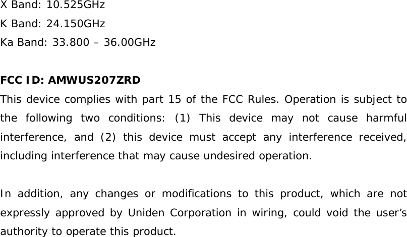 X Band: 10.525GHz K Band: 24.150GHz Ka Band: 33.800 – 36.00GHz  FCC ID: AMWUS207ZRD This device complies with part 15 of the FCC Rules. Operation is subject to the following two conditions: (1) This device may not cause harmful interference, and (2) this device must accept any interference received, including interference that may cause undesired operation.  In addition, any changes or modifications to this product, which are not expressly approved by Uniden Corporation in wiring, could void the user’s authority to operate this product. 