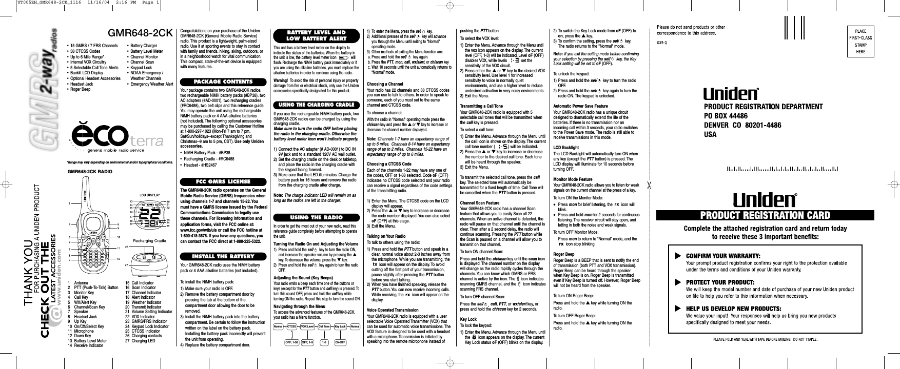 Choosing a ChannelYour radio has 22 channels and 38 CTCSS codesyou can use to talk to others. In order to speak tosomeone, each of you must set to the same channel and CTCSS code.To choose a channel:With the radio in &quot;Normal&quot; operating mode press thech/scan key and press the ▲or ▼key to increase ordecrease the channel number displayed.Note: Channels 1-7 have an expectancy range ofup to 6 miles. Channels 8-14 have an expectancyrange of up to 2 miles. Channels 15-22 have anexpectancy range of up to 6 miles.Choosing a CTCSS CodeEach of the channels 1-22 may have any one ofthe codes, OFF or 1-38 selected. Code oF (OFF)indicates no CTCSS code selected and your radiocan receive a signal regardless of the code settingsof the transmitting radio.1) Enter the Menu. The CTCSS code on the LCDdisplay will appear.2) Press the ▲or ▼key to increase or decreasethe code number displayed.You can also selectoF (OFF) at this stage.3) Exit the Menu.Talking on Your RadioTo talk to others using the radio:1) Press and hold the PTT button and speak in aclear, normal voice about 2-3 inches away fromthe microphone. While you are transmitting, theicon will appear on the display. To avoid cutting off the first part of your transmission,pause slightly after pressing the PTT buttonbefore you start talking.2) When you have finished speaking, release thePTT button. You can now receive incoming calls.While receiving, the  icon will appear on thedisplay.Voice Operated TransmissionYour GMR648-2CK radio is equipped with a user selectable Voice Operated Transmitter (VOX) thatcan be used for automatic voice transmissions. TheVOX feature is designed to be used with a headsetwith a microphone. Transmission is initiated byspeaking into the remote microphone instead ofGMR648-2CK*Range may vary depending on environmental and/or topographical conditions.• 15 GMRS / 7 FRS Channels• 38 CTCSS Codes• Up to 6 Mile Range*• Internal VOX Circuitry• 5 Selectable Call Tone Alerts• Backlit LCD Display• Optional Headset Accessories• Headset Jack• Roger Beep1 Antenna2 PTT (Push-To-Talk) Button3 Monitor Key4 Call Key5 WX/Alert Key6 Channel/Scan Key7 Speaker8 Headset Jack9Up Key10 On/Off/Select Key11 Microphone12 Down Key13 Battery Level Meter14 Receive Indicator15 Call Indicator16 Scan Indicator17 Channel Indicator18 Alert Indicator19 Weather Indicator20 Transmit Indicator21 Volume Setting Indicator22 VOX Indicator23 GMRS/FRS Indicator24 Keypad Lock Indicator25 CTCSS Indicator26 Charging contacts27 Charging LEDCongratulations on your purchase of the UnidenGMR648-2CK (General Mobile Radio Service)radio. This product is a lightweight, palm-sizedradio. Use it at sporting events to stay in contactwith family and friends, hiking, skiing, outdoors, orin a neighborhood watch for vital communication.This compact, state-of-the-art device is equippedwith many features.PACKAGE CONTENTSYour package contains two GMR648-2CK radios,two rechargeable NiMH battery packs (#BP38), twoAC adapters (#AD-0001), two recharging cradles(#RC6488), two belt clips and this reference guide.You may operate the unit using the rechargeableNiMH battery pack or 4 AAA alkaline batteries (not included). The following optional accessoriesmay be purchased by calling the Customer Hotlineat 1-800-297-1023 (Mon-Fri 7 am to 7 pm,Sat/Sun/holidays--except Thanksgiving andChristmas--9 am to 5 pm, CST). Use only Unidenaccessories.•  NiMH Battery Pack - #BP38•  Recharging Cradle - #RC6488•  Headset - #HS2467FCC GMRS LICENSEThe GMR648-2CK radio operates on the GeneralMobile Radio Service (GMRS) frequencies whenusing channels 1-7 and channels 15-22. Youmust have a GMRS license issued by the FederalCommunications Commission to legally usethese channels. For licensing information andapplication forms, visit the FCC online at:www.fcc.gov/wtb/uls or call the FCC hotline at 1-800-418-3676. If you have any questions, youcan contact the FCC direct at 1-888-225-5322.INSTALL THE BATTERYYour GMR648-2CK radio uses the NiMH batterypack or 4 AAA alkaline batteries (not included).To install the NiMH battery pack:1) Make sure your radio is OFF.2) Remove the battery compartment door by pressing the tab at the bottom of the compartment door allowing the door to beremoved.3) Install the NiMH battery pack into the batterycompartment. Be certain to follow the instructionwritten on the label on the battery pack.Installing the battery pack incorrectly will preventthe unit from operating.4) Replace the battery compartment door.USING THE RADIOIn order to get the most out of your new radio, read thisreference guide completely before attempting to operatethe unit.Turning the Radio On and Adjusting the Volume1) Press and hold the sel/ key to turn the radio ON,and increase the speaker volume by pressing the ▲key. To decrease the volume, press the ▼key.2) Press and hold the sel/ key again to turn the radioOFF.Adjusting the Sound (Key Beeps)Your radio emits a beep each time one of the buttons orkeys (except for the PTT button and call key) is pressed. Toturn this sound OFF, press and hold the call key while turning ON the radio. Repeat this step to turn the sound ON.Navigating through the MenuTo access the advanced features of the GMR648-2CK,your radio has a Menu function.• Battery Charger• Battery Level Meter• Channel Monitor• Channel Scan• Keypad Lock• NOAA Emergency / Weather Channels• Emergency Weather AlertBATTERY LEVEL ANDLOW BATTERY ALERTThis unit has a battery level meter on the display to indicate the status of the batteries. When the battery inthe unit is low, the battery level meter icon  willflash. Recharge the NiMH battery pack immediately or ifyou are using the alkaline batteries, you must replace thealkaline batteries in order to continue using the radio.Warning! To avoid the risk of personal injury or propertydamage from fire or electrical shock, only use the Unidenaccessories specifically designated for this product.1) To enter the Menu, press the sel/ key.2) Additional presses of the sel/ key will advanceyou through the Menu until exiting to &quot;Normal&quot; operating mode.3) Other methods of exiting the Menu function are:a. Press and hold the sel/ key again.b. Press the PTT,mon,call,wx/alert, or ch/scan keyc. Wait 10 seconds until the unit automatically returns to“Normal” mode.pushing the PTT button.To select the VOX level:1) Enter the Menu. Advance through the Menu untilthe vox icon appears on the display. The currentlevel (OFF, 1-3) will be indicated. Level oF (OFF)disables VOX, while levels - set the sensitivity of the VOX circuit.2) Press either the ▲or ▼key to the desired VOXsensitivity level. Use level 1 for increased sensitivity to voice in normally quiet environments, and use a higher level to reduceundesired activation in very noisy environments.3) Exit the Menu.Transmitting a Call ToneYour GMR648-2CK radio is equipped with 5 selectable call tones that will be transmitted whenthe call key is pressed.To select a call tone:1) Enter the Menu. Advance through the Menu untilthe call icon is shown on the display. The currentcall tone number ( - ) will be indicated.2) Press the ▲or ▼key to increase or decreasethe number to the desired call tone. Each tonewill be heard through the speaker.3) Exit the Menu.To transmit the selected call tone, press the callkey. The selected tone will automatically be transmitted for a fixed length of time. Call Tone willbe cancelled when the PTT button is pressed.Channel Scan FeatureYour GMR648-2CK radio has a channel Scan feature that allows you to easily Scan all 22 channels. When an active channel is detected, theradio will pause on that channel until the channel isclear. Then after a 2 second delay, the radio willcontinue scanning. Pressing the PTT button whilethe Scan is paused on a channel will allow you totransmit on that channel.To turn ON channel Scan:Press and hold the ch/scan key until the scan iconis displayed. The channel number on the displaywill change as the radio rapidly cycles through thechannels. You can know which GMRS or FRSchannel is active by the icon. The  icon indicatesscanning GMRS channel, and the  icon indicatesscanning FRS channel.To turn OFF channel Scan:Press the sel/ ,call,PTT, or wx/alert key, orpress and hold the ch/scan key for 2 seconds.Key LockTo lock the keypad:1) Enter the Menu. Advance through the Menu untilthe  icon appears on the display. The currentKey Lock status oF (OFF) blinks on the display.Normal NormalCTCSS VOX Level Call Tone Key Lock1-5OFF, 1-38 OFF, 1-3ON-OFFGMR648-2CK RADIO2) To switch the Key Lock mode from oF (OFF) toon, press the ▲key.3) To confirm the setting, press the sel/ key.The radio returns to the &quot;Normal&quot; mode.Note: If you exit the setting mode before confirmingyour selection by pressing the sel/ key, the KeyLock setting will be set to oF (OFF).To unlock the keypad:1) Press and hold the sel/ key to turn the radioOFF.2) Press and hold the sel/ key again to turn theradio ON. The keypad is unlocked.Automatic Power Save FeatureYour GMR648-2CK radio has a unique circuitdesigned to dramatically extend the life of the batteries. If there is no transmission nor an incoming call within 3 seconds, your radio switchesto the Power Save mode. The radio is still able toreceive transmissions in this mode.LCD BacklightThe LCD Backlight will automatically turn ON whenany key (except the PTT button) is pressed. TheLCD display will illuminate for 10 seconds beforeturning OFF.Monitor Mode FeatureYour GMR648-2CK radio allows you to listen for weaksignals on the current channel at the press of a key.To turn ON the Monitor Mode:•Press mon for brief listening, the  icon willblink.•Press and hold mon for 2 seconds for continuouslistening. The receiver circuit will stay open, andletting in both the noise and weak signals.To turn OFF Monitor Mode:Press mon to return to &quot;Normal&quot; mode, and theicon stop blinking.Roger BeepRoger Beep is a BEEP that is sent to notify the endof transmission (both PTT and VOX transmission).Roger Beep can be heard through the speakerwhen Key Beep is on. Roger Beep is transmittedeven if Key Beep is turned off. However, Roger Beepwill not be heard from the speaker.To turn ON Roger Beep:Press and hold the ▲key while turning ON theradio.To turn OFF Roger Beep:Press and hold the ▲key while turning ON theradio.USING THE CHARGING CRADLEIf you use the rechargeable NiMH battery pack, twoGMR648-2CK radios can be charged by using thecharging cradle.Make sure to turn the radio OFF before placingthe radio in the charging cradle. Otherwise thebattery level meter icon won’t indicate properly.1) Connect the AC adapter (# AD-0001) to DC IN9V jack and to a standard 120V AC wall outlet.2) Set the charging cradle on the desk or tabletop,and place the radio in the charging cradle withthe keypad facing forward.3) Make sure that the LED illuminates. Charge thebattery pack for 16 hours and remove the radiofrom the charging cradle after charge.Note: The charge indicator LED will remain on aslong as the radios are left in the charger.UT005ZH_GMR648-2CK_1116  11/16/04  2:16 PM  Page 1