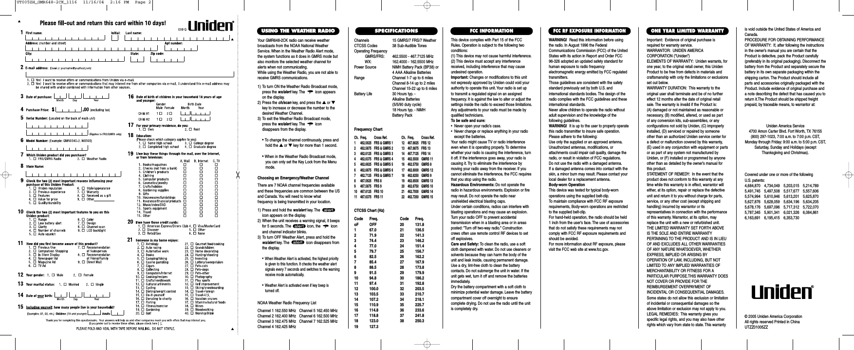 Channels 15 GMRS/7 FRS/7 WeatherCTCSS Codes 38 Sub-Audible TonesOperating FrequencyGMRS/FRS: 462.5500 - 467.7125 MHzWX: 162.4000 - 162.5500 MHzPower Source NiMH Battery Pack (BP38) or4 AAA Alkaline BatteriesRange Channel 1-7 up to 6 milesChannel 8-14 up to 2 milesChannel 15-22 up to 6 milesBattery Life 30 Hours typ. - Alkaline Batteries (5/5/90 duty cycle) 18 Hours typ. - NiMH Battery PackFrequency ChartCh. Freq. Cross Ref. Ch. Freq. Cross Ref.1 462.5625 FRS &amp; GMRS 1 12 467.6625 FRS 122 462.5875 FRS &amp; GMRS 2 13 467.6875 FRS 133 462.6125 FRS &amp; GMRS 3 14 467.7125 FRS 144 462.6375 FRS &amp; GMRS 4 15  462.5500 GMRS 115 462.6625 FRS &amp; GMRS 5 16  462.5750 GMRS 86 462.6875 FRS &amp; GMRS 6 17  462.6000 GMRS 127 462.7125 FRS &amp; GMRS 7 18  462.6250 GMRS 98 467.5625 FRS 8 19  462.6500 GMRS 139 467.5875 FRS 9 20  462.6750 GMRS 1010 467.6125 FRS 10 21  462.7000 GMRS 1411 467.6375 FRS 11 22  462.7250 GMRS 15CTCSS Chart (Hz)Code Freq. Code Freq.oF OFF 20 131.81 67.0 21 136.52 71.9 22 141.33 74.4 23 146.24 77.0 24 151.45 79.7 25 156.76 82.5 26 162.27 85.4 27 167.98 88.5 28 173.89 91.5 29 179.910 94.8 30 186.211 97.4 31 192.812 100.0 32 203.513 103.5 33 210.714 107.2 34 218.115 110.9 35 225.716 114.8 36 233.617 118.8 37 241.818 123.0 38 250.319 127.3This device complies with Part 15 of the FCCRules. Operation is subject to the following twoconditions:(1) This device may not cause harmful interference.(2) This device must accept any interferencereceived, including interference that may causeundesired operation.Important: Changes or modifications to this unitnot expressly approved by Uniden could void yourauthority to operate this unit. Your radio is set up to transmit a regulated signal on an assigned frequency. It is against the law to alter or adjust thesettings inside the radio to exceed those limitations.Any adjustments to your radio must be made byqualified technicians.To be safe and sure:•  Never open your radio’s case.•  Never change or replace anything in your radio except the batteries.Your radio might cause TV or radio interferenceeven when it is operating properly. To determinewhether your radio is causing the interference, turnit off. If the interference goes away, your radio iscausing it. Try to eliminate the interference by moving your radio away from the receiver. If youcannot eliminate the interference, the FCC requiresthat you stop using the radio.Hazardous Environments: Do not operate theradio in hazardous environments. Explosion or firemay result. Do not operate the radio near unshielded electrical blasting caps.Under certain conditions, radios can interfere withblasting operations and may cause an explosion.Turn your radio OFF to prevent accidental transmission when in a blasting area or in areasposted: &quot;Turn off two-way radio.&quot; Constructioncrews often use remote control RF devices to setoff explosives.Care and Safety: To clean the radio, use a softcloth dampened with water. Do not use cleaners orsolvents because they can harm the body of theunit and leak inside, causing permanent damage.Use a dry, lint-free cloth to clean the battery contacts. Do not submerge the unit in water. If theunit gets wet, turn it off and remove the batteriesimmediately.Dry the battery compartment with a soft cloth tominimize potential water damage. Leave the batterycompartment cover off overnight to ensure complete drying. Do not use the radio until the unitis completely dry.Important: Evidence of original purchase isrequired for warranty service.WARRANTOR: UNIDEN AMERICA CORPORATION (&quot;Uniden&quot;)ELEMENTS OF WARRANTY: Uniden warrants, forone year, to the original retail owner, this UnidenProduct to be free from defects in materials andcraftsmanship with only the limitations or exclusionsset out below.WARRANTY DURATION: This warranty to theoriginal user shall terminate and be of no furthereffect 12 months after the date of original retailsale. The warranty is invalid if the Product is:(A) damaged or not maintained as reasonable or necessary, (B) modified, altered, or used as part of any conversion kits, sub-assemblies, or any configurations not sold by Uniden, (C) improperlyinstalled, (D) serviced or repaired by someoneother than an authorized Uniden service center fora defect or malfunction covered by this warranty,(E) used in any conjunction with equipment or partsor as part of any system not manufactured byUniden, or (F) installed or programmed by anyoneother than as detailed by the owner’s manual forthis product.STATEMENT OF REMEDY: In the event that theproduct does not conform to this warranty at anytime while this warranty is in effect, warrantor willeither, at its option, repair or replace the defectiveunit and return it to you without charge for parts,service, or any other cost (except shipping andhandling) incurred by warrantor or its representatives in connection with the performanceof this warranty. Warrantor, at its option, mayreplace the unit with a new or refurbished unit.THE LIMITED WARRANTY SET FORTH ABOVEIS THE SOLE AND ENTIRE WARRANTY PERTAINING TO THE PRODUCT AND IS IN LIEUOF AND EXCLUDES ALL OTHER WARRANTIESOF ANY NATURE WHATSOEVER, WHETHEREXPRESS, IMPLIED OR ARISING BY OPERATION OF LAW, INCLUDING, BUT NOTLIMITED TO ANY IMPLIED WARRANTIES OFMERCHANTABILITY OR FITNESS FOR A PARTICULAR PURPOSE.THIS WARRANTY DOESNOT COVER OR PROVIDE FOR THE REIMBURSEMENT OVERPAYMENT OF INCIDENTAL OR CONSEQUENTIAL DAMAGES.Some states do not allow this exclusion or limitationof incidental or consequential damages so theabove limitation or exclusion may not apply to you.LEGAL REMEDIES: This warranty gives you specific legal rights, and you may also have otherrights which vary from state to state. This warrantyis void outside the United States of America andCanada.PROCEDURE FOR OBTAINING PERFORMANCEOF WARRANTY: If, after following the instructionsin the owner’s manual you are certain that theProduct is defective, pack the Product carefully(preferably in its original packaging). Disconnect thebattery from the Product and separately secure thebattery in its own separate packaging within theshipping carton. The Product should include allparts and accessories originally packaged with theProduct. Include evidence of original purchase anda note describing the defect that has caused you toreturn it.The Product should be shipped freight prepaid, by traceable means, to warrantor at:ONE YEAR LIMITED WARRANTYFCC INFORMATIONWARNING! Read this information before using the radio. In August 1996 the FederalCommunications Commission (FCC) of the UnitedStates with its action in Report and Order FCC 96-326 adopted an updated safety standard forhuman exposure to radio frequency electromagnetic energy emitted by FCC regulatedtransmitters.Those guidelines are consistent with the safetystandard previously set by both U.S. and international standards bodies. The design of theradio complies with the FCC guidelines and theseinternational standards.Never allow children to operate the radio withoutadult supervision and the knowledge of the following guidelines.WARNING! It is up to the user to properly operatethis radio transmitter to insure safe operation.Please adhere to the following:Use only the supplied or an approved antenna.Unauthorized antennas, modifications, or attachments could impair call quality, damage theradio, or result in violation of FCC regulations.Do not use the radio with a damaged antenna.If a damaged antenna comes into contact with theskin, a minor burn may result. Please contact yourlocal dealer for a replacement antenna.Body-worn OperationThis device was tested for typical body-worn operations using the supplied belt-clip.To maintain compliance with FCC RF exposurerequirements, Body-worn operations are restrictedto the supplied belt-clip.For hand-held operation, the radio should be held 1 inch from the user&apos;s face. The use of accessoriesthat do not satisfy these requirements may notcomply with FCC RF exposure requirements andshould be avoided.For more information about RF exposure, pleasevisit the FCC web site at www.fcc.gov.FCC RF EXPOSURE INFORMATIONCovered under one or more of the following U.S. patents:4,684,870 4,734,049 5,203,015 5,214,7895,491,745 5,497,508 5,517,677 5,557,6065,574,994 5,610,946 5,613,201 5,625,8705,627,876 5,628,059 5,634,196 5,634,2055,678,176 5,697,096 5,717,312 5,722,0705,787,345 5,901,341 6,021,326 6,084,8616,163,691 6,195,415 6,353,730Uniden America Service4700 Amon Carter Blvd. Fort Worth, TX 76155(800) 297-1023, 7:00 a.m. to 7:00 p.m. CST,Monday through Friday: 9:00 a.m. to 5:00 p.m. CST,Saturday, Sunday and Holidays (exceptThanksgiving and Christmas).© 2005 Uniden America CorporationAll rights reserved Printed in ChinaUTZZ01005ZZSPECIFICATIONSYour GMR648-2CK radio can receive weatherbroadcasts from the NOAA National WeatherService. When in the Weather Radio Alert mode,the system functions as it does in GMRS mode butalso monitors the selected weather channel foralerts when not communicating.While using the Weather Radio, you are not able toreceive GMRS communications.1) To turn ON the Weather Radio Broadcast mode,press the wx/alert key. The icon appearson the display.2) Press the ch/scan key, and press the ▲or ▼key to increase or decrease the number to thedesired Weather Channel.3) To exit the Weather Radio Broadcast mode,press the wx/alert key. The icon disappears from the display.•To change the channel continuously, press andhold the ▲or ▼key for more than 1 second.•When in the Weather Radio Broadcast mode, you can only set the Key Lock from the Menu mode.Choosing an Emergency/Weather ChannelThere are 7 NOAA channel frequencies availableand these frequencies are common between the USand Canada. You will need to know what frequency is being transmitted in your location.1) Press and hold the wx/alert key. The icon appears on the display.2) When the unit receives a warning signal, it beepsfor 5 seconds. The  icon, the  iconand channel indicator blinks.3) To turn OFF Weather Alert, press and hold thewx/alert key. The  icon disappears fromthe display.•When Weather Alert is activated, the highest priorityis given to this function. It checks the weather alert signals every 7 seconds and switches to the warning receive mode automatically.•Weather Alert is activated even if key beep is turned off.USING THE WEATHER RADIONOAA Weather Radio Frequency ListChannel 1 162.550 MHz   Channel 5 162.450 MHzChannel 2 162.400 MHz   Channel 6 162.500 MHzChannel 3 162.475 MHz   Channel 7 162.525 MHzChannel 4 162.425 MHzUT005ZH_GMR648-2CK_1116  11/16/04  2:16 PM  Page 2