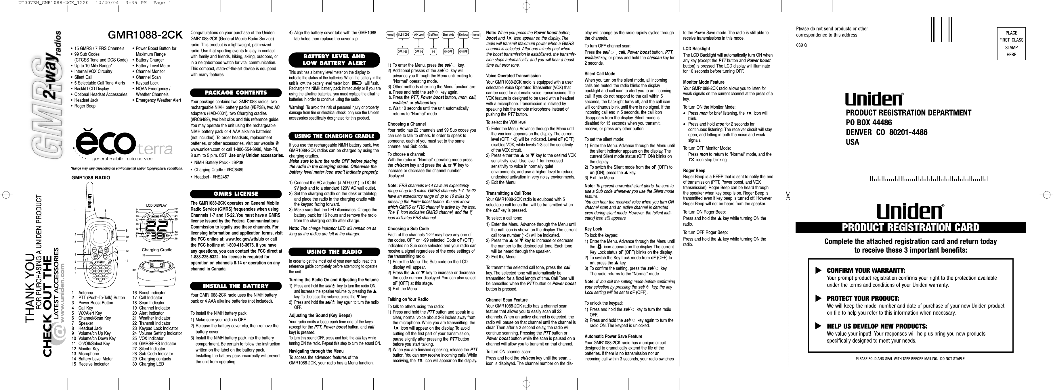 Choosing a ChannelYour radio has 22 channels and 99 Sub codes youcan use to talk to others. In order to speak tosomeone, each of you must set to the same channel and Sub code.To choose a channel:With the radio in &quot;Normal&quot; operating mode pressthe ch/scan key and press the ▲or ▼key toincrease or decrease the channel number displayed.Note: FRS channels 8-14 have an expectancyrange of up to 3 miles. GMRS channels 1-7, 15-22have an expectancy range of up to 10 miles bypressing the Power boostbutton.You can knowwhich GMRS or FRS channel is active by the icon.The  icon indicates GMRS channel, and the icon indicates FRS channel.Choosing a Sub CodeEach of the channels 1-22 may have any one ofthe codes, OFF or 1-99 selected. Code oF (OFF) indicates no Sub code selected and your radio canreceive a signal regardless of the code settings ofthe transmitting radio.1) Enter the Menu. The Sub code on the LCD display will appear.2) Press the ▲or ▼key to increase or decreasethe code number displayed. You can also selectoF (OFF) at this stage.3) Exit the Menu.Talking on Your RadioTo talk to others using the radio:1) Press and hold the PTT button and speak in aclear, normal voice about 2-3 inches away fromthe microphone. While you are transmitting, theicon will appear on the display. To avoid cutting off the first part of your transmission,pause slightly after pressing the PTT buttonbefore you start talking.2) When you are finished speaking, release the PTTbutton. You can now receive incoming calls. Whilereceiving, the  icon will appear on the display.GMR1088-2CKsel/callch/scanmonwx/alertvol/ch*Range may vary depending on environmental and/or topographical conditions.• 15 GMRS / 7 FRS Channels• 99 Sub Codes (CTCSS Tone and DCS Code)• Up to 10 Mile Range*• Internal VOX Circuitry• Silent Call• 5 Selectable Call Tone Alerts• Backlit LCD Display• Optional Headset Accessories• Headset Jack• Roger Beep1 Antenna2 PTT (Push-To-Talk) Button3 Power Boost Button4 Call Key5 WX/Alert Key6 Channel/Scan Key7 Speaker8 Headset Jack9 Volume/ch Up Key10 Volume/ch Down Key11 On/Off/Select Key12 Monitor Key13 Microphone14 Battery Level Meter15 Receive Indicator16 Boost Indicator17 Call Indicator18 Scan Indicator19 Channel Indicator20 Alert Indicator21 Weather Indicator22 Transmit Indicator23 Keypad Lock Indicator24 Volume Setting Indicator25 VOX Indicator26 GMRS/FRS Indicator27 Silent Indicator28 Sub Code Indicator29 Charging contacts30 Charging LEDCongratulations on your purchase of the UnidenGMR1088-2CK (General Mobile Radio Service)radio. This product is a lightweight, palm-sizedradio. Use it at sporting events to stay in contactwith family and friends, hiking, skiing, outdoors, orin a neighborhood watch for vital communication.This compact, state-of-the-art device is equippedwith many features.PACKAGE CONTENTSYour package contains two GMR1088 radios, tworechargeable NiMH battery packs (#BP38), two ACadapters (#AD-0001), two Charging cradles(#RC6489), two belt clips and this reference guide.You may operate the unit using the rechargeableNiMH battery pack or 4 AAA alkaline batteries (not included). To order headsets, replacement batteries, or other accessories, visit our website @www.uniden.com or call 1-800-554-3988, Mon-Fri, 8 a.m. to 5 p.m. CST. Use only Uniden accessories.•  NiMH Battery Pack - #BP38•  Charging Cradle - #RC6489•  Headset - #HS2467GMRS LICENSEThe GMR1088-2CK operates on General MobileRadio Service (GMRS) frequencies when usingChannels 1-7 and 15-22. You must have a GMRSlicense issued by the Federal CommunicationsCommission to legally use these channels. Forlicensing information and application forms, visitthe FCC online at: www.fcc.gov/wtb/uls or callthe FCC hotline at 1-800-418-3676. If you haveany questions, you can contact the FCC direct at1-888-225-5322. No license is required for operation on channels 8-14 or operation on anychannel in Canada.INSTALL THE BATTERYYour GMR1088-2CK radio uses the NiMH batterypack or 4 AAA alkaline batteries (not included).To install the NiMH battery pack:1) Make sure your radio is OFF.2) Release the battery cover clip, then remove thebattery cover.3) Install the NiMH battery pack into the batterycompartment. Be certain to follow the instructionwritten on the label on the battery pack.Installing the battery pack incorrectly will preventthe unit from operating.USING THE RADIOIn order to get the most out of your new radio, read thisreference guide completely before attempting to operatethe unit.Turning the Radio On and Adjusting the Volume1) Press and hold the sel/ key to turn the radio ON,and increase the speaker volume by pressing the ▲key. To decrease the volume, press the ▼key.2) Press and hold the sel/ key again to turn the radioOFF.Adjusting the Sound (Key Beeps)Your radio emits a beep each time one of the keys(except for the PTT, Power boostbutton, and callkey) is pressed.To turn this sound OFF, press and hold the call key whileturning ON the radio. Repeat this step to turn the sound ON.Navigating through the MenuTo access the advanced features of the GMR1088-2CK, your radio has a Menu function.•Power Boost Button for Maximum Range•Battery Charger•Battery Level Meter•Channel Monitor•Channel Scan•Keypad Lock•NOAA Emergency / Weather Channels•Emergency Weather AlertBATTERY LEVEL ANDLOW BATTERY ALERTThis unit has a battery level meter on the display to indicate the status of the batteries. When the battery in theunit is low, the battery level meter icon  will flash.Recharge the NiMH battery pack immediately or if you areusing the alkaline batteries, you must replace the alkalinebatteries in order to continue using the radio.Warning! To avoid the risk of personal injury or propertydamage from fire or electrical shock, only use the Unidenaccessories specifically designated for this product.1) To enter the Menu, press the sel/ key.2) Additional presses of the sel/ key willadvance you through the Menu until exiting to&quot;Normal&quot; operating mode.3) Other methods of exiting the Menu function are:a. Press and hold the sel/ key again.b. Press the PTT, Power boost button, mon, call,wx/alert, or ch/scan keyc. Wait 10 seconds until the unit automaticallyreturns to “Normal”mode.Note: When you press the Power boost button,boost and  icon appear on the display. Theradio will transmit Maximum power when a GMRSchannel is selected. After one minute past whenthe boost transmission is established, the transmis-sion stops automatically, and you will hear a boosttime out error tone.Voice Operated TransmissionYour GMR1088-2CK radio is equipped with a user selectable Voice Operated Transmitter (VOX) thatcan be used for automatic voice transmissions. TheVOX feature is designed to be used with a headsetwith a microphone. Transmission is initiated byspeaking into the remote microphone instead ofpushing the PTT button.To select the VOX level:1) Enter the Menu. Advance through the Menu untilthe vox icon appears on the display. The currentlevel (OFF, 1-3) will be indicated. Level oF (OFF)disables VOX, while levels 1-3 set the sensitivityof the VOX circuit.2) Press either the ▲or ▼key to the desired VOXsensitivity level. Use level 1 for increased sensitivity to voice in normally quiet environments, and use a higher level to reduceundesired activation in very noisy environments.3) Exit the Menu.Transmitting a Call ToneYour GMR1088-2CK radio is equipped with 5 selectable call tones that will be transmitted whenthe call key is pressed.To select a call tone:1) Enter the Menu. Advance through the Menu untilthe call icon is shown on the display. The currentcall tone number (1-5) will be indicated.2) Press the ▲or ▼key to increase or decreasethe number to the desired call tone. Each tonewill be heard through the speaker.3) Exit the Menu.To transmit the selected call tone, press the callkey. The selected tone will automatically be transmitted for a fixed length of time. Call Tone willbe cancelled when the PTT button or Power boostbutton is pressed.Channel Scan FeatureYour GMR1088-2CK radio has a channel scan feature that allows you to easily scan all 22 channels. When an active channel is detected, theradio will pause on that channel until the channel isclear. Then after a 2 second delay, the radio willcontinue scanning. Pressing the PTT button orPower boost button while the scan is paused on achannel will allow you to transmit on that channel.To turn ON channel scan:Press and hold the ch/scan key until the scan...icon is displayed. The channel number on the dis-NormalKey LockON-OFFON-OFFSilent ModeCall Tone1-5VOX LevelSUB CODENormalOFF, 1-99 OFF, 1-3GMR1088 RADIOUSING THE CHARGING CRADLEIf you use the rechargeable NiMH battery pack, twoGMR1088-2CK radios can be charged by using thecharging cradles.Make sure to turn the radio OFF before placingthe radio in the charging cradle. Otherwise thebattery level meter icon won’t indicate properly.1) Connect the AC adapter (# AD-0001) to DC IN9V jack and to a standard 120V AC wall outlet.2) Set the charging cradle on the desk or tabletop,and place the radio in the charging cradle withthe keypad facing forward.3) Make sure that the LED illuminates. Charge thebattery pack for 16 hours and remove the radiofrom the charging cradle after charge.Note: The charge indicator LED will remain on aslong as the radios are left in the charger.play will change as the radio rapidly cycles throughthe channels.To turn OFF channel scan:Press the sel/ ,call, Power boost button, PTT,wx/alert key, or press and hold the ch/scan key for2 seconds.Silent Call ModeWhen you turn on the silent mode, all incomingcalls are muted: the radio blinks the display backlight and call icon to alert you to an incomingcall. If you do not respond to the call within 5 seconds, the backlight turns off, and the call iconwill continuous blink until there is no signal. If theincoming call end in 5 seconds, the call icon disappears from the display. Silent mode is disabled for 15 seconds when you transmit,receive, or press any other button.To set the silent mode:1) Enter the Menu. Advance through the Menu untilthe silent indicator appears on the display. The current Silent mode status (OFF, ON) blinks onthe display.2) To switch the Silent mode from the oF (OFF) toon (ON), press the ▲key.3) Exit the Menu.Note: To prevent unwanted silent alerts, be sure touse a Sub code whenever you use the Silent modefeature.You can hear the received voice when you turn ONchannel scan and an active channel is detectedeven during silent mode. However, the (silent indi-cator) icon still appears.Key LockTo lock the keypad:1) Enter the Menu. Advance through the Menu untilthe  icon appears on the display. The currentKey Lock status oF (OFF) blinks on the display.2) To switch the Key Lock mode from oF (OFF) toon, press the ▲key.3) To confirm the setting, press the sel/ key.The radio returns to the &quot;Normal&quot; mode.Note: If you exit the setting mode before confirmingyour selection by pressing the sel/ key, the keyLock setting will be set tooF (OFF).To unlock the keypad:1)Press and hold the sel/ key to turn the radioOFF.2) Press and hold the sel/ key again to turn theradio ON. The keypad is unlocked.Automatic Power Save FeatureYour GMR1088-2CK radio has a unique circuitdesigned to dramatically extend the life of the batteries. If there is no transmission nor an incoming call within 3 seconds, your radio switchesto the Power Save mode. The radio is still able toreceive transmissions in this mode.LCD BacklightThe LCD Backlight will automatically turn ON whenany key (except the PTT button and Power boostbutton) is pressed. The LCD display will illuminatefor 10 seconds before turning OFF.Monitor Mode FeatureYour GMR1088-2CK radio allows you to listen forweak signals on the current channel at the press of akey.To turn ON the Monitor Mode:•Press mon for brief listening, the  icon willblink.•Press and hold mon for 2 seconds for continuous listening. The receiver circuit will stayopen, and letting in both the noise and weak signals.To turn OFF Monitor Mode:Press mon to return to &quot;Normal&quot; mode, and theicon stop blinking.Roger BeepRoger Beep is a BEEP that is sent to notify the endof transmission (PTT, Power boost, and VOX transmission). Roger Beep can be heard throughthe speaker when key beep is on. Roger Beep istransmitted even if key beep is turned off. However,Roger Beep will not be heard from the speaker.To turn ON Roger Beep:Press and hold the ▲key while turning ON theradio.To turn OFF Roger Beep:Press and hold the ▲key while turning ON theradio.4) Align the battery cover tabs with the GMR1088tab holes then replace the cover clip.UT007ZH_GMR1088-2CK_1220  12/20/04  3:35 PM  Page 1