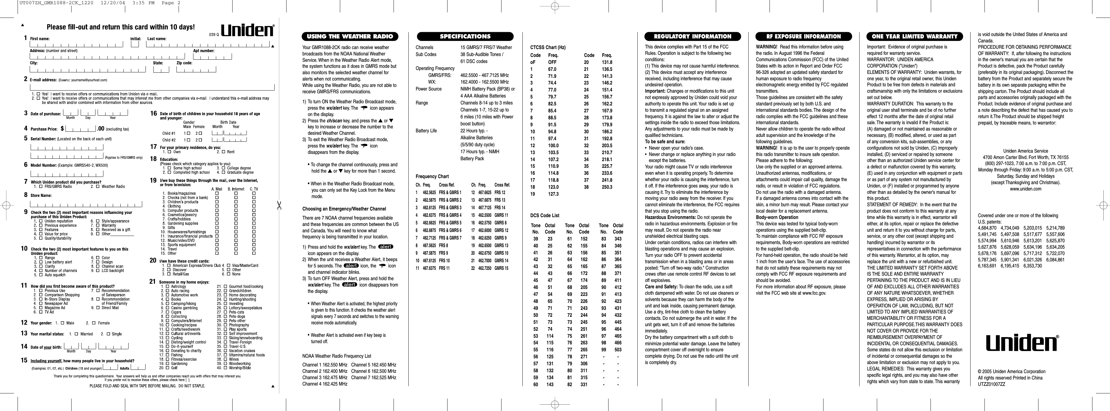 Channels 15 GMRS/7 FRS/7 WeatherSub Codes 38 Sub-Audible Tones /61 DSC codesOperating FrequencyGMRS/FRS: 462.5500 - 467.7125 MHzWX: 162.4000 - 162.5500 MHzPower Source NiMH Battery Pack (BP38) or4 AAA Alkaline BatteriesRange Channels 8-14 up to 3 milesChannels 1-7, 15-22 up to6 miles (10 miles with Power boost button)Battery Life 22 Hours typ. - Alkaline Batteries (5/5/90 duty cycle) 17 Hours typ. - NiMH Battery PackFrequency ChartCh. Freq. Cross Ref. Ch. Freq. Cross Ref.1 462.5625 FRS &amp; GMRS 1 12 467.6625 FRS 122 462.5875 FRS &amp; GMRS 2 13 467.6875 FRS 133 462.6125 FRS &amp; GMRS 3 14 467.7125 FRS 144 462.6375 FRS &amp; GMRS 4 15  462.5500 GMRS 115 462.6625 FRS &amp; GMRS 5 16  462.5750 GMRS 86 462.6875 FRS &amp; GMRS 6 17  462.6000 GMRS 127 462.7125 FRS &amp; GMRS 7 18  462.6250 GMRS 98 467.5625 FRS 8 19  462.6500 GMRS 139 467.5875 FRS 9 20  462.6750 GMRS 1010 467.6125 FRS 10 21  462.7000 GMRS 1411 467.6375 FRS 11 22  462.7250 GMRS 15This device complies with Part 15 of the FCCRules. Operation is subject to the following twoconditions:(1) This device may not cause harmful interference.(2) This device must accept any interferencereceived, including interference that may causeundesired operation.Important: Changes or modifications to this unitnot expressly approved by Uniden could void yourauthority to operate this unit. Your radio is set up to transmit a regulated signal on an assigned frequency. It is against the law to alter or adjust thesettings inside the radio to exceed those limitations.Any adjustments to your radio must be made byqualified technicians.To be safe and sure:•  Never open your radio’s case.•  Never change or replace anything in your radio except the batteries.Your radio might cause TV or radio interferenceeven when it is operating properly. To determinewhether your radio is causing the interference, turnit off. If the interference goes away, your radio iscausing it. Try to eliminate the interference by moving your radio away from the receiver. If youcannot eliminate the interference, the FCC requiresthat you stop using the radio.Hazardous Environments: Do not operate theradio in hazardous environments. Explosion or firemay result. Do not operate the radio near unshielded electrical blasting caps.Under certain conditions, radios can interfere withblasting operations and may cause an explosion.Turn your radio OFF to prevent accidental transmission when in a blasting area or in areasposted: &quot;Turn off two-way radio.&quot; Constructioncrews often use remote control RF devices to setoff explosives.Care and Safety: To clean the radio, use a softcloth dampened with water. Do not use cleaners orsolvents because they can harm the body of theunit and leak inside, causing permanent damage.Use a dry, lint-free cloth to clean the battery contacts. Do not submerge the unit in water. If theunit gets wet, turn it off and remove the batteriesimmediately.Dry the battery compartment with a soft cloth tominimize potential water damage. Leave the batterycompartment cover off overnight to ensure complete drying. Do not use the radio until the unitis completely dry.Important: Evidence of original purchase isrequired for warranty service.WARRANTOR: UNIDEN AMERICA CORPORATION (&quot;Uniden&quot;)ELEMENTS OF WARRANTY: Uniden warrants, forone year, to the original retail owner, this UnidenProduct to be free from defects in materials andcraftsmanship with only the limitations or exclusionsset out below.WARRANTY DURATION: This warranty to theoriginal user shall terminate and be of no furthereffect 12 months after the date of original retailsale. The warranty is invalid if the Product is:(A) damaged or not maintained as reasonable or necessary, (B) modified, altered, or used as part of any conversion kits, sub-assemblies, or any configurations not sold by Uniden, (C) improperlyinstalled, (D) serviced or repaired by someoneother than an authorized Uniden service center fora defect or malfunction covered by this warranty,(E) used in any conjunction with equipment or partsor as part of any system not manufactured byUniden, or (F) installed or programmed by anyoneother than as detailed by the owner’s manual forthis product.STATEMENT OF REMEDY: In the event that theproduct does not conform to this warranty at anytime while this warranty is in effect, warrantor willeither, at its option, repair or replace the defectiveunit and return it to you without charge for parts,service, or any other cost (except shipping andhandling) incurred by warrantor or its representatives in connection with the performanceof this warranty. Warrantor, at its option, mayreplace the unit with a new or refurbished unit.THE LIMITED WARRANTY SET FORTH ABOVEIS THE SOLE AND ENTIRE WARRANTY PERTAINING TO THE PRODUCT AND IS IN LIEUOF AND EXCLUDES ALL OTHER WARRANTIESOF ANY NATURE WHATSOEVER, WHETHEREXPRESS, IMPLIED OR ARISING BY OPERATION OF LAW, INCLUDING, BUT NOTLIMITED TO ANY IMPLIED WARRANTIES OFMERCHANTABILITY OR FITNESS FOR A PARTICULAR PURPOSE.THIS WARRANTY DOESNOT COVER OR PROVIDE FOR THE REIMBURSEMENT OVERPAYMENT OF INCIDENTAL OR CONSEQUENTIAL DAMAGES.Some states do not allow this exclusion or limitationof incidental or consequential damages so theabove limitation or exclusion may not apply to you.LEGAL REMEDIES: This warranty gives you specific legal rights, and you may also have otherrights which vary from state to state. This warrantyis void outside the United States of America andCanada.PROCEDURE FOR OBTAINING PERFORMANCEOF WARRANTY: If, after following the instructionsin the owner’s manual you are certain that theProduct is defective, pack the Product carefully(preferably in its original packaging). Disconnect thebattery from the Product and separately secure thebattery in its own separate packaging within theshipping carton. The Product should include allparts and accessories originally packaged with theProduct. Include evidence of original purchase anda note describing the defect that has caused you toreturn it.The Product should be shipped freight prepaid, by traceable means, to warrantor:ONE YEAR LIMITED WARRANTYREGULATORY INFORMATIONWARNING! Read this information before using the radio. In August 1996 the FederalCommunications Commission (FCC) of the UnitedStates with its action in Report and Order FCC 96-326 adopted an updated safety standard forhuman exposure to radio frequency electromagnetic energy emitted by FCC regulatedtransmitters.Those guidelines are consistent with the safetystandard previously set by both U.S. and international standards bodies. The design of theradio complies with the FCC guidelines and theseinternational standards.Never allow children to operate the radio withoutadult supervision and the knowledge of the following guidelines.WARNING! It is up to the user to properly operatethis radio transmitter to insure safe operation.Please adhere to the following:Use only the supplied or an approved antenna.Unauthorized antennas, modifications, or attachments could impair call quality, damage theradio, or result in violation of FCC regulations.Do not use the radio with a damaged antenna.If a damaged antenna comes into contact with theskin, a minor burn may result. Please contact yourlocal dealer for a replacement antenna.Body-worn OperationThis device was tested for typical body-worn operations using the supplied belt-clip.To maintain compliance with FCC RF exposurerequirements, Body-worn operations are restrictedto the supplied belt-clip.For hand-held operation, the radio should be held 1 inch from the user&apos;s face. The use of accessoriesthat do not satisfy these requirements may notcomply with FCC RF exposure requirements andshould be avoided.For more information about RF exposure, pleasevisit the FCC web site at www.fcc.gov.RF EXPOSURE INFORMATIONCovered under one or more of the following U.S. patents:4,684,870 4,734,049 5,203,015 5,214,7895,491,745 5,497,508 5,517,677 5,557,6065,574,994 5,610,946 5,613,201 5,625,8705,627,876 5,628,059 5,634,196 5,634,2055,678,176 5,697,096 5,717,312 5,722,0705,787,345 5,901,341 6,021,326 6,084,8616,163,691 6,195,415 6,353,730Uniden America Service4700 Amon Carter Blvd. Fort Worth, TX 76155(800) 297-1023, 7:00 a.m. to 7:00 p.m. CST,Monday through Friday: 9:00 a.m. to 5:00 p.m. CST,   Saturday, Sunday and Holidays(except Thanksgiving and Christmas).www.uniden.com© 2005 Uniden America CorporationAll rights reserved Printed in ChinaUTZZ01007ZZSPECIFICATIONSYour GMR1088-2CK radio can receive weatherbroadcasts from the NOAA National WeatherService. When in the Weather Radio Alert mode,the system functions as it does in GMRS mode butalso monitors the selected weather channel foralerts when not communicating.While using the Weather Radio, you are not able toreceive GMRS/FRS communications.1) To turn ON the Weather Radio Broadcast mode,press the wx/alert key. The icon appearson the display.2) Press the ch/scan key, and press the ▲or ▼key to increase or decrease the number to thedesired Weather Channel.3) To exit the Weather Radio Broadcast mode,press the wx/alert key. The icon disappears from the display.• To change the channel continuously, press andhold the ▲or ▼key for more than 1 second.• When in the Weather Radio Broadcast mode, you can only set the Key Lock from the Menu mode.Choosing an Emergency/Weather ChannelThere are 7 NOAA channel frequencies availableand these frequencies are common between the USand Canada. You will need to know what frequency is being transmitted in your location.1) Press and hold the wx/alert key. The icon appears on the display.2) When the unit receives a Weather Alert, it beepsfor 5 seconds. The  icon, the  iconand channel indicator blinks.3) To turn OFF Weather Alert, press and hold thewx/alert key. The  icon disappears fromthe display.•When Weather Alert is activated, the highest priorityis given to this function. It checks the weather alert signals every 7 seconds and switches to the warning receive mode automatically.•Weather Alert is activated even if key beep is turned off.USING THE WEATHER RADIONOAA Weather Radio Frequency ListChannel 1 162.550 MHz   Channel 5 162.450 MHzChannel 2 162.400 MHz   Channel 6 162.500 MHzChannel 3 162.475 MHz   Channel 7 162.525 MHzChannel 4 162.425 MHzCTCSS Chart (Hz)Code Freq. Code Freq.oF OFF 20 131.81 67.0 21 136.52 71.9 22 141.33 74.4 23 146.24 77.0 24 151.45 79.7 25 156.76 82.5 26 162.27 85.4 27 167.98 88.5 28 173.89 91.5 29 179.910 94.8 30 186.211 97.4 31 192.812 100.0 32 203.513 103.5 33 210.714 107.2 34 218.115 110.9 35 225.716 114.8 36 233.617 118.8 37 241.818 123.0 38 250.319 127.3Tone OctalNo. Code39 2340 2541 2642 3143 3244 4345 4746 5147 5448 6549 7150 7251 7352 7453 11454 11555 11656 12557 13158 13259 13460 143Tone OctalNo. Code61 15262 15563 15664 16265 16566 17267 17468 20569 22370 22671 24372 24473 24574 25175 26176 26377 26578 27179 30680 31181 31582 331Tone OctalNo. Code83 34384 34685 35186 36487 36588 37189 41190 41291 41392 42393 43194 43295 44596 46497 46598 46699 503----------DCS Code ListUT007ZH_GMR1088-2CK_1220  12/20/04  3:35 PM  Page 2