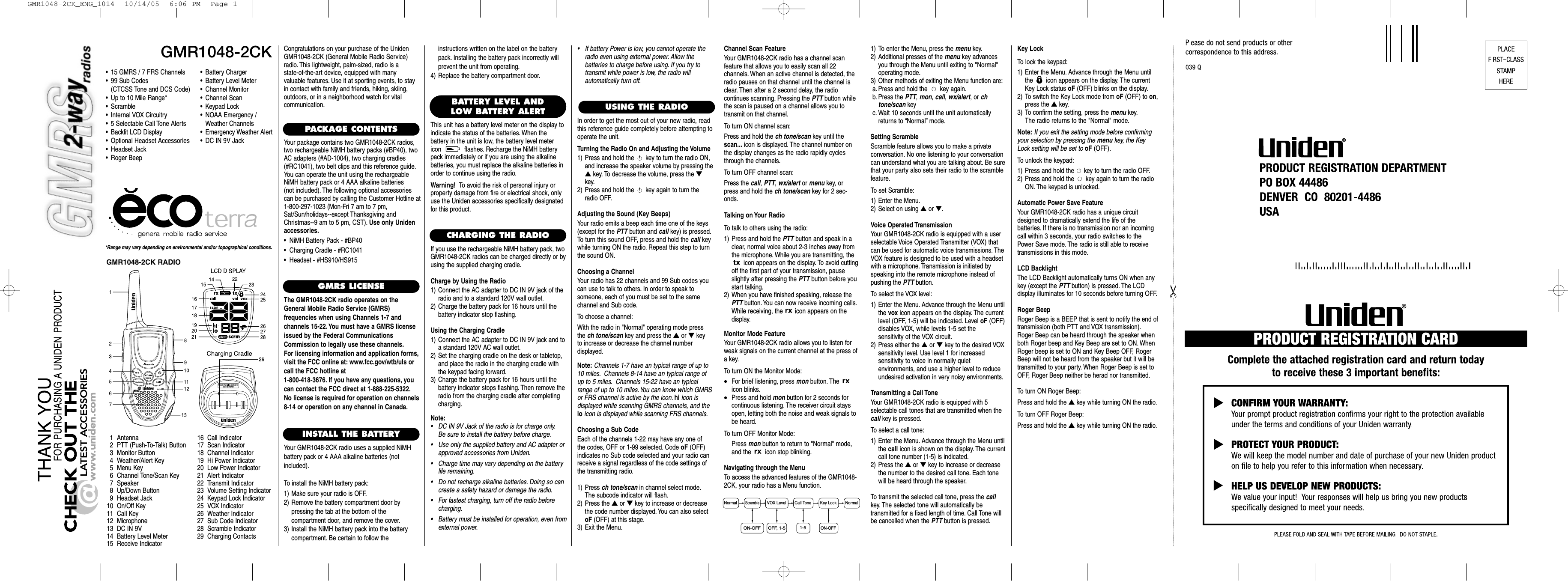 GMR1048-2CK*Range may vary depending on environmental and/or topographical conditions.• 15 GMRS / 7 FRS Channels• 99 Sub Codes(CTCSS Tone and DCS Code)• Up to 10 Mile Range*•Scramble• Internal VOX Circuitry• 5 Selectable Call Tone Alerts• Backlit LCD Display• Optional Headset Accessories• Headset Jack• Roger Beep1 Antenna2 PTT (Push-To-Talk) Button3 Monitor Button4 Weather/Alert Key5Menu Key6 Channel Tone/Scan Key7 Speaker8 Up/Down Button9 Headset Jack10 On/Off Key11 Call Key12 Microphone13 DC IN 9V14 Battery Level Meter15 Receive Indicator16 Call Indicator17 Scan Indicator18 Channel Indicator19 Hi Power Indicator20 Low Power Indicator21 Alert Indicator22 Transmit Indicator23 Volume Setting Indicator24 Keypad Lock Indicator25 VOX Indicator26 Weather Indicator27 Sub Code Indicator28 Scramble Indicator29 Charging ContactsCongratulations on your purchase of the UnidenGMR1048-2CK (General Mobile Radio Service)radio. This lightweight, palm-sized, radio is a state-of-the-art device, equipped with many valuable features. Use it at sporting events, to stayin contact with family and friends, hiking, skiing,outdoors, or in a neighborhood watch for vital communication.PACKAGE CONTENTSYour package contains two GMR1048-2CK radios,two rechargeable NiMH battery packs (#BP40), twoAC adapters (#AD-1004), two charging cradles(#RC1041), two belt clips and this reference guide.You can operate the unit using the rechargeableNiMH battery pack or 4 AAA alkaline batteries (not included). The following optional accessoriescan be purchased by calling the Customer Hotline at1-800-297-1023 (Mon-Fri 7 am to 7 pm,Sat/Sun/holidays--except Thanksgiving andChristmas--9 am to 5 pm, CST). Use only Unidenaccessories.•  NiMH Battery Pack - #BP40•  Charging Cradle - #RC1041•  Headset - #HS910/HS915GMRS LICENSEThe GMR1048-2CK radio operates on theGeneral Mobile Radio Service (GMRS) frequencies when using Channels 1-7 and channels 15-22. You must have a GMRS licenseissued by the Federal CommunicationsCommission to legally use these channels.For licensing information and application forms,visit the FCC online at: www.fcc.gov/wtb/uls orcall the FCC hotline at 1-800-418-3676. If you have any questions, youcan contact the FCC direct at 1-888-225-5322.No license is required for operation on channels8-14 or operation on any channel in Canada.INSTALL THE BATTERYYour GMR1048-2CK radio uses a supplied NiMHbattery pack or 4 AAA alkaline batteries (not included).To install the NiMH battery pack:1) Make sure your radio is OFF.2) Remove the battery compartment door by pressing the tab at the bottom of the compartment door, and remove the cover.3) Install the NiMH battery pack into the batterycompartment. Be certain to follow the USING THE RADIO•Battery Charger•Battery Level Meter•Channel Monitor•Channel Scan•Keypad Lock•NOAA Emergency / Weather Channels•Emergency Weather Alert•DC IN 9V JackBATTERY LEVEL ANDLOW BATTERY ALERTThis unit has a battery level meter on the display to indicate the status of the batteries. When the battery in the unit is low, the battery level metericon  flashes. Recharge the NiMH batterypack immediately or if you are using the alkalinebatteries, you must replace the alkaline batteries inorder to continue using the radio.Warning! To avoid the risk of personal injury orproperty damage from fire or electrical shock, onlyuse the Uniden accessories specifically designatedfor this product.Normal NormalScrambleVOX Level Call Tone Key Lock1-5ON-OFF OFF, 1-5ON-OFFGMR1048-2CK RADIOCHARGING THE RADIOIf you use the rechargeable NiMH battery pack, twoGMR1048-2CK radios can be charged directly or byusing the supplied charging cradle.Charge by Using the Radio1) Connect the AC adapter to DC IN 9V jack of theradio and to a standard 120V wall outlet.2) Charge the battery pack for 16 hours until the battery indicator stop flashing.Using the Charging Cradle1) Connect the AC adapter to DC IN 9V jack and toa standard 120V AC wall outlet.2) Set the charging cradle on the desk or tabletop,and place the radio in the charging cradle withthe keypad facing forward.3) Charge the battery pack for 16 hours until thebattery indicator stops flashing. Then remove theradio from the charging cradle after completingcharging.Note:• DC IN 9V Jack of the radio is for charge only.Be sure to install the battery before charge.• Use only the supplied battery and AC adapter orapproved accessories from Uniden.• Charge time may vary depending on the batterylife remaining.• Do not recharge alkaline batteries. Doing so cancreate a safety hazard or damage the radio.• For fastest charging, turn off the radio beforecharging.• Battery must be installed for operation, even fromexternal power.instructions written on the label on the batterypack. Installing the battery pack incorrectly willprevent the unit from operating.4) Replace the battery compartment door.In order to get the most out of your new radio, readthis reference guide completely before attempting tooperate the unit.Turning the Radio On and Adjusting the Volume1) Press and hold the  key to turn the radio ON,and increase the speaker volume by pressing the▲key. To decrease the volume, press the ▼key.2) Press and hold the  key again to turn theradio OFF.Adjusting the Sound (Key Beeps)Your radio emits a beep each time one of the keys(except for the PTT button and call key) is pressed.To turn this sound OFF, press and hold the call keywhile turning ON the radio. Repeat this step to turnthe sound ON.Choosing a ChannelYour radio has 22 channels and 99 Sub codes youcan use to talk to others. In order to speak to someone, each of you must be set to the same channel and Sub code.To choose a channel:With the radio in &quot;Normal&quot; operating mode pressthe ch tone/scan key and press the ▲or ▼key to increase or decrease the channel number displayed.Note: Channels 1-7 have an typical range of up to10 miles. Channels 8-14 have an typical range ofup to 5 miles. Channels 15-22 have an typicalrange of up to 10 miles.You can know which GMRSor FRS channel is active by the icon. hi icon is displayed while scanning GMRS channels, and thelo icon is displayed while scanning FRS channels.Choosing a Sub CodeEach of the channels 1-22 may have any one of the codes, OFF or 1-99 selected. Code oF (OFF) indicates no Sub code selected and your radio canreceive a signal regardless of the code settings ofthe transmitting radio.1) Press ch tone/scan in channel select mode.The subcode indicator will flash.2) Press the ▲or ▼key to increase or decreasethe code number displayed. You can also selectoF (OFF) at this stage.3) Exit the Menu.Channel Scan FeatureYour GMR1048-2CK radio has a channel scan feature that allows you to easily scan all 22 channels. When an active channel is detected, theradio pauses on that channel until the channel isclear. Then after a 2 second delay, the radio continues scanning. Pressing the PTT button whilethe scan is paused on a channel allows you totransmit on that channel.To turn ON channel scan:Press and hold the ch tone/scan key until thescan... icon is displayed. The channel number onthe display changes as the radio rapidly cyclesthrough the channels.To turn OFF channel scan:Press the call, PTT, wx/alert or menu key, orpress and hold the ch tone/scan key for 2 sec-onds.Talking on Your RadioTo talk to others using the radio:1) Press and hold the PTT button and speak in aclear, normal voice about 2-3 inches away fromthe microphone. While you are transmitting, theicon appears on the display. To avoid cuttingoff the first part of your transmission, pauseslightly after pressing the PTT button before youstart talking.2) When you have finished speaking, release thePTT button. You can now receive incoming calls.While receiving, the  icon appears on the display.Monitor Mode FeatureYour GMR1048-2CK radio allows you to listen forweak signals on the current channel at the press ofa key.To turn ON the Monitor Mode:•For brief listening, press mon button. The icon blinks.•Press and hold mon button for 2 seconds forcontinuous listening. The receiver circuit staysopen, letting both the noise and weak signals tobe heard.To turn OFF Monitor Mode:Press mon button to return to &quot;Normal&quot; mode,and the  icon stop blinking.Navigating through the MenuTo access the advanced features of the GMR1048-2CK, your radio has a Menu function.1) To enter the Menu, press the menu key.2) Additional presses of the menu key advancesyou through the Menu until exiting to &quot;Normal&quot;operating mode.3) Other methods of exiting the Menu function are:a. Press and hold the  key again.b. Press the PTT, mon, call, wx/alert, or chtone/scan keyc. Wait 10 seconds until the unit automaticallyreturns to “Normal”mode.Setting ScrambleScramble feature allows you to make a private conversation. No one listening to your conversationcan understand what you are talking about. Be surethat your party also sets their radio to the scramblefeature.To set Scramble:1) Enter the Menu.2) Select on using ▲or ▼.Voice Operated TransmissionYour GMR1048-2CK radio is equipped with a user selectable Voice Operated Transmitter (VOX) thatcan be used for automatic voice transmissions. TheVOX feature is designed to be used with a headsetwith a microphone. Transmission is initiated byspeaking into the remote microphone instead ofpushing the PTT button.To select the VOX level:1) Enter the Menu. Advance through the Menu untilthe vox icon appears on the display. The currentlevel (OFF, 1-5) will be indicated. Level oF (OFF)disables VOX, while levels 1-5 set the sensitivity of the VOX circuit.2) Press either the ▲or ▼key to the desired VOXsensitivity level. Use level 1 for increased sensitivity to voice in normally quiet environments, and use a higher level to reduceundesired activation in very noisy environments.Transmitting a Call ToneYour GMR1048-2CK radio is equipped with 5 selectable call tones that are transmitted when thecall key is pressed.To select a call tone:1) Enter the Menu. Advance through the Menu untilthe call icon is shown on the display. The currentcall tone number (1-5) is indicated.2) Press the ▲or ▼key to increase or decreasethe number to the desired call tone. Each tonewill be heard through the speaker.To transmit the selected call tone, press the callkey. The selected tone will automatically be transmitted for a fixed length of time. Call Tone willbe cancelled when the PTT button is pressed.Key LockTo lock the keypad:1) Enter the Menu. Advance through the Menu untilthe  icon appears on the display. The currentKey Lock status oF (OFF) blinks on the display.2) To switch the Key Lock mode from oF (OFF) to on,press the ▲key.3) To confirm the setting, press the menu key.The radio returns to the &quot;Normal&quot; mode.Note: If you exit the setting mode before confirmingyour selection by pressing the menu key, the KeyLock setting will be set tooF (OFF).To unlock the keypad:1) Press and hold the  key to turn the radio OFF.2) Press and hold the  key again to turn the radioON. The keypad is unlocked.Automatic Power Save FeatureYour GMR1048-2CK radio has a unique circuitdesigned to dramatically extend the life of the batteries. If there is no transmission nor an incomingcall within 3 seconds, your radio switches to thePower Save mode. The radio is still able to receivetransmissions in this mode.LCD BacklightThe LCD Backlight automatically turns ON when anykey (except the PTT button) is pressed. The LCD display illuminates for 10 seconds before turning OFF.Roger BeepRoger Beep is a BEEP that is sent to notify the end oftransmission (both PTT and VOX transmission).Roger Beep can be heard through the speaker whenboth Roger beep and Key Beep are set to ON. WhenRoger beep is set to ON and Key Beep OFF, RogerBeep will not be heard from the speaker but it will betransmitted to your party. When Roger Beep is set toOFF, Roger Beep neither be herad nor transmitted.To turn ON Roger Beep:Press and hold the ▲key while turning ON the radio.To turn OFF Roger Beep:Press and hold the ▲key while turning ON the radio.•If battery Power is low, you cannot operate theradio even using external power. Allow the batteries to charge before using. If you try to transmit while power is low, the radio will automatically turn off.GMR1048-2CK_ENG_1014  10/14/05  6:06 PM  Page 1