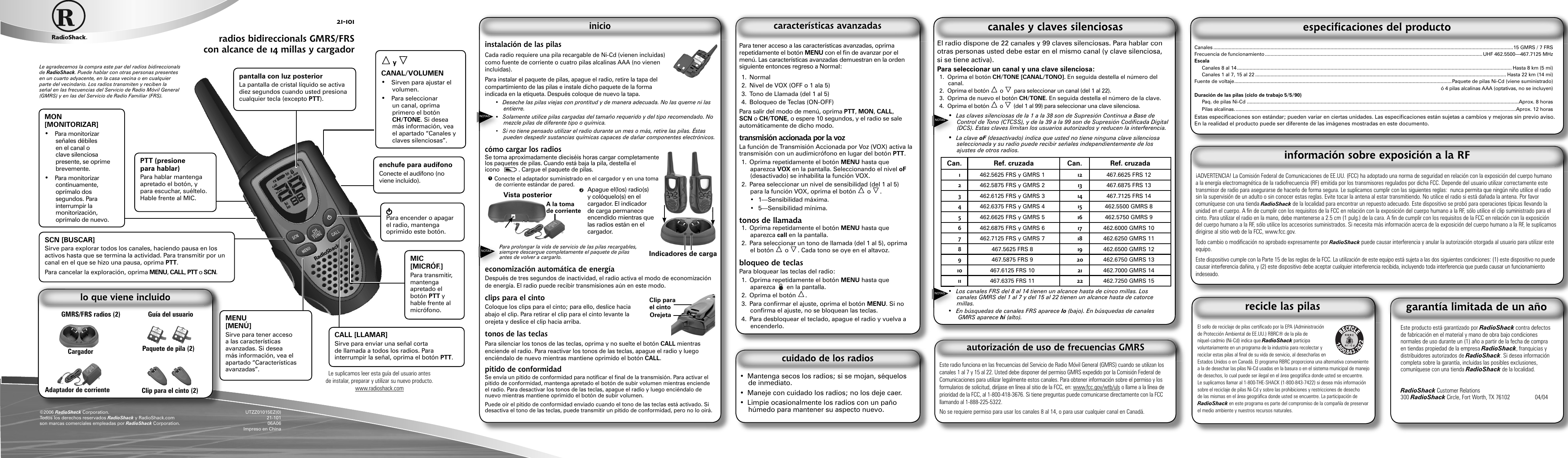 instalación de las pilasCada radio requiere una pila recargable de Ni-Cd (vienen incluidas) como fuente de corriente o cuatro pilas alcalinas AAA (no vienen incluidas).Para instalar el paquete de pilas, apague el radio, retire la tapa del compartimiento de las pilas e instale dicho paquete de la forma indicada en la etiqueta. Después coloque de nuevo la tapa.•  Deseche las pilas viejas con prontitud y de manera adecuada. No las queme ni las entierre.•  Solamente utilice pilas cargadas del tamaño requerido y del tipo recomendado. No mezcle pilas de diferente tipo o química.•  Si no tiene pensado utilizar el radio durante un mes o más, retire las pilas. Éstas pueden despedir sustancias químicas capaces de dañar componentes electrónicos.cómo cargar los radiosSe toma aproximadamente dieciséis horas cargar completamente los paquetes de pilas. Cuando está baja la pila, destella el icono            . Cargue el paquete de pilas.1 Conecte el adaptador suministrado en el cargador y en una toma de corriente estándar de pared. Para prolongar la vida de servicio de las pilas recargables, siempre descargue completamente el paquete de pilas antes de volver a cargarlo.economización automática de energíaDespués de tres segundos de inactividad, el radio activa el modo de economización de energía. El radio puede recibir transmisiones aún en este modo.clips para el cintoColoque los clips para el cinto; para ello, deslice hacia abajo el clip. Para retirar el clip para el cinto levante la orejeta y deslice el clip hacia arriba. tonos de las teclasPara silenciar los tonos de las teclas, oprima y no suelte el botón CALL mientras enciende el radio. Para reactivar los tonos de las teclas, apague el radio y luego enciéndalo de nuevo mientras mantiene oprimido el botón CALL.pitido de conformidadSe envía un pitido de conformidad para notiﬁ car el ﬁ nal de la transmisión. Para activar el pitido de conformidad, mantenga apretado el botón de subir volumen mientras enciende el radio. Para desactivar los tonos de las teclas, apague el radio y luego enciéndalo de nuevo mientras mantiene oprimido el botón de subir volumen.Puede oír el pitido de conformidad enviado cuando el tono de las teclas está activado. Si desactiva el tono de las teclas, puede transmitir un pitido de conformidad, pero no lo oirá.Le agradecemos la compra este par del radios bidireccionals de RadioShack. Puede hablar con otras personas presentes en un cuarto adyacente, en la casa vecina o en cualquier parte del vecindario. Los radios transmiten y reciben la señal en las frecuencias del Servicio de Radio Móvil General (GMRS) y en las del Servicio de Radio Familiar (FRS).21-101radios bidireccionals GMRS/FRS con alcance de 14 millas y cargador El radio dispone de 22 canales y 99 claves silenciosas. Para hablar con otras personas usted debe estar en el mismo canal (y clave silenciosa, si se tiene activa).Para seleccionar un canal y una clave silenciosa:1. Oprima el botón CH/TONE [CANAL/TONO]. En seguida destella el número del canal.2.  Oprima el botón   o   para seleccionar un canal (del 1 al 22).3.  Oprima de nuevo el botón CH/TONE. En seguida destella el número de la clave.4.  Oprima el botón   o   (del 1 al 99) para seleccionar una clave silenciosa. •  Las claves silenciosas de la 1 a la 38 son de Supresión Continua a Base de Control de Tono (CTCSS), y de la 39 a la 99 son de Supresión Codiﬁ cada Digital (DCS). Estas claves limitan los usuarios autorizados y reducen la interferencia.•  La clave oF (desactivado) indica que usted no tiene ninguna clave silenciosa seleccionada y su radio puede recibir señales independientemente de los ajustes de otros radios.Can. Ref. cruzada Can. Ref. cruzada1462.5625 FRS y GMRS 1 12 467.6625 FRS 122462.5875 FRS y GMRS 2 13 467.6875 FRS 133462.6125 FRS y GMRS 3 14 467.7125 FRS 144462.6375 FRS y GMRS 4 15 462.5500 GMRS 85462.6625 FRS y GMRS 5 16 462.5750 GMRS 96462.6875 FRS y GMRS 6 17 462.6000 GMRS 107462.7125 FRS y GMRS 7 18 462.6250 GMRS 118467.5625 FRS 8 19 462.6500 GMRS 129467.5875 FRS 9 20 462.6750 GMRS 1310 467.6125 FRS 10 21 462.7000 GMRS 1411 467.6375 FRS 11 22 462.7250 GMRS 15•  Los canales FRS del 8 al 14 tienen un alcance hasta de cinco millas. Los canales GMRS del 1 al 7 y del 15 al 22 tienen un alcance hasta de catorce millas.•  En búsquedas de canales FRS aparece lo (bajo). En búsquedas de canales GMRS aparece hi (alto).Este producto está garantizado por RadioShack contra defectos de fabricación en el material y mano de obra bajo condiciones normales de uso durante un (1) año a partir de la fecha de compra en tiendas propiedad de la empresa RadioShack, franquicias y distribuidores autorizados de RadioShack. Si desea información completa sobre la garantía, incluidas las posibles exclusiones, comuníquese con una tienda RadioShack de la localidad. RadioShack Customer Relations300 RadioShack Circle, Fort Worth, TX 76102   04/04•  Mantenga secos los radios; si se mojan, séquelos de inmediato. •  Maneje con cuidado los radios; no los deje caer. •  Limpie ocasionalmente los radios con un paño húmedo para mantener su aspecto nuevo.Para tener acceso a las características avanzadas, oprima repetidamente el botón MENU con el ﬁ n de avanzar por el menú. Las características avanzadas demuestran en la orden siguiente entonces regreso a Normal:1. Normal2.  Nivel de VOX (OFF o 1 ala 5)3.  Tono de Llamada (del 1 al 5)4.  Boloqueo de Teclas (ON-OFF)Para salir del modo de menú, oprima PTT, MON, CALL, SCN o CH/TONE, o espere 10 segundos, y el radio se sale automáticamente de dicho modo.transmisión accionada por la vozLa función de Transmisión Accionada por Voz (VOX) activa la transmisión con un audimicrófono en lugar del botón PTT.1.  Oprima repetidamente el botón MENU hasta que aparezca VOX en la pantalla. Seleccionando el nivel oF (desactivado) se inhabilita la función VOX.2.  Parea seleccionar un nivel de sensibilidad (del 1 al 5) para la función VOX, oprima el botón   o  . • 1—Sensibilidad máxima. • 5—Sensibilidad mínima.tonos de llamada1.  Oprima repetidamente el botón MENU hasta que aparezca call en la pantalla.2.  Para seleccionar un tono de llamada (del 1 al 5), oprima el botón   o  . Cada tono se oye en el altavoz.bloqueo de teclasPara bloquear las teclas del radio:1.  Oprima repetidamente el botón MENU hasta que aparezca ± en la pantalla. 2. Oprima el botón  .3. Para conﬁ rmar el ajuste, oprima el botón MENU. Si no conﬁ rma el ajuste, no se bloquean las teclas.4.  Para desbloquear el teclado, apague el radio y vuelva a encenderlo.Este radio funciona en las frecuencias del Servicio de Radio Móvil General (GMRS) cuando se utilizan los canales 1 al 7 y 15 al 22. Usted debe disponer del permiso GMRS expedido por la Comisión Federal de Comunicaciones para utilizar legalmente estos canales. Para obtener información sobre el permiso y los formularios de solicitud, diríjase en línea al sitio de la FCC, en: www.fcc.gov/wtb/uls o llame a la línea de prioridad de la FCC, al 1-800-418-3676. Si tiene preguntas puede comunicarse directamente con la FCC llamando al 1-888-225-5322.No se requiere permiso para usar los canales 8 al 14, o para usar cualquier canal en Canadá.Canales .......................................................................................................................................................................................................................15 GMRS / 7 FRSFrecuencia de funcionamiento ............................................................................................................................................................UHF 462.5500—467.7125 MHzEscala  Canales 8 al 14 ..................................................................................................................................................................................................... Hasta 8 km (5 mi)  Canales 1 al 7, 15 al 22 .................................................................................................................................................................................... Hasta 22 km (14 mi)Fuente de voltaje ............................................................................................................................................................Paquete de pilas Ni-Cd (viene suministrado) ó 4 pilas alcalinas AAA (optativas, no se incluyen)Duración de las pilas (ciclo de trabajo 5/5/90)  Paq. de pilas Ni-Cd ...................................................................................................................................................................................................Aprox. 8 horas Pilas alcalinas. .........................................................................................................................................................................................................Aprox. 12 horasEstas especiﬁ caciones son estándar; pueden variar en ciertas unidades. Las especiﬁ caciones están sujetas a cambios y mejoras sin previo aviso. En la realidad el producto puede ser diferente de las imágenes mostradas en este documento.¡ADVERTENCIA! La Comisión Federal de Comunicaciones de EE.UU. (FCC) ha adoptado una norma de seguridad en relación con la exposición del cuerpo humano a la energía electromagnética de la radiofrecuencia (RF) emitida por los transmisores regulados por dicha FCC. Depende del usuario utilizar correctamente este transmisor de radio para asegurarse de hacerlo de forma segura. Le suplicamos cumplir con las siguientes reglas:  nunca permita que ningún niño utilice el radio sin la supervisión de un adulto o sin conocer estas reglas. Evite tocar la antena al estar transmitiendo. No utilice el radio si está dañada la antena. Por favor comuníquese con una tienda RadioShack de la localidad para encontrar un repuesto adecuado. Este dispositivo se probó para operaciones típicas llevando la unidad en el cuerpo. A ﬁ n de cumplir con los requisitos de la FCC en relación con la exposición del cuerpo humano a la RF, sólo utilice el clip suministrado para el cinto. Para utilizar el radio en la mano, debe mantenerse a 2.5 cm (1 pulg.) de la cara. A ﬁ n de cumplir con los requisitos de la FCC en relación con la exposición del cuerpo humano a la RF, sólo utilice los accesorios suministrados. Si necesita más información acerca de la exposición del cuerpo humano a la RF, le suplicamos dirigirse al sitio web de la FCC, www.fcc.gov.Todo cambio o modiﬁ cación no aprobado expresamente por RadioShack puede causar interferencia y anular la autorización otorgada al usuario para utilizar este equipo.Este dispositivo cumple con la Parte 15 de las reglas de la FCC. La utilización de este equipo está sujeta a las dos siguientes condiciones: (1) este dispositivo no puede causar interferencia dañina, y (2) este dispositivo debe aceptar cualquier interferencia recibida, incluyendo toda interferencia que pueda causar un funcionamiento indeseado.NOTASLe suplicamos leer esta guía del usuario antes de instalar, preparar y utilizar su nuevo producto. www.radioshack.comPTT (presione para hablar)Para hablar mantenga apretado el botón, y para escuchar, suéltelo. Hable frente al MIC.MON [MONITORIZAR]•  Para monitorizar señales débiles en el canal o clave silenciosa presente, se oprime brevemente.•  Para monitorizar continuamente, oprímalo dos segundos. Para interrumpir la monitorización, oprímalo de nuevo. Para encender o apagar el radio, mantenga oprimido este botón.MIC [MICRÓF.]Para transmitir, mantenga apretado el botón PTT y hable frente al micrófono. y CANAL/VOLUMEN•  Sirven para ajustar el volumen.•  Para seleccionar un canal, oprima primero el botón CH/TONE. Si desea más información, vea el apartado “Canales y claves silenciosas”.pantalla con luz posteriorLa pantalla de cristal líquido se activa diez segundos cuando usted presiona cualquier tecla (excepto PTT).enchufe para audífonoConecte el audífono (no viene incluido). OrejetaClip para el cintoMENU [MENÚ]Sirve para tener acceso a las características avanzadas. Si desea más información, vea el apartado “Características avanzadas”.NOTASNOTASNOTAS2  Apague el(los) radio(s) y colóquelo(s) en el cargador. El indicador de carga permanece encendido mientras que las radios están en el cargador.SCN [BUSCAR]Sirve para explorar todos los canales, haciendo pausa en los activos hasta que se termina la actividad. Para transmitir por un canal en el que se hizo una pausa, oprima PTT.Para cancelar la exploración, oprima MENU, CALL, PTT o SCN.UTZZ01015EZ(0)21-10106A06Impreso en China©2006 RadioShack Corporation.Todos los derechos reservados RadioShack y RadioShack.com son marcas comerciales empleadas por RadioShack Corporation.A la toma de corrienteVista posteriorIndicadores de carga  GMRS/FRS radios (2)                Guía del usuarioAdaptador de corrienteCargador Paquete de pila (2)Clip para el cinto (2)CALL [LLAMAR]Sirve para enviar una señal corta de llamada a todos los radios. Para interrumpir la señal, oprima el botón PTT.El sello de reciclaje de pilas certiﬁ cado por la EPA (Administración de Protección Ambiental de EE.UU.) RBRC® de la pila de níquel-cadmio (Ni-Cd) indica que RadioShack participa voluntariamente en un programa de la industria para recolectar y reciclar estas pilas al ﬁ nal de su vida de servicio, al desecharlas en Estados Unidos o en Canadá. El programa RBRC proporciona una alternativa conveniente a la de desechar las pilas Ni-Cd usadas en la basura o en el sistema municipal de manejo de desechos, lo cual puede ser ilegal en el área geográﬁ ca donde usted se encuentre. Le suplicamos llamar al 1-800-THE-SHACK (1-800-843-7422) si desea más información sobre el reciclaje de pilas Ni-Cd y sobre las prohibiciones y restricciones de desecho de las mismas en el área geográﬁ ca donde usted se encuentre. La participación de RadioShack en este programa es parte del compromiso de la compañía de preservar el medio ambiente y nuestros recursos naturales.