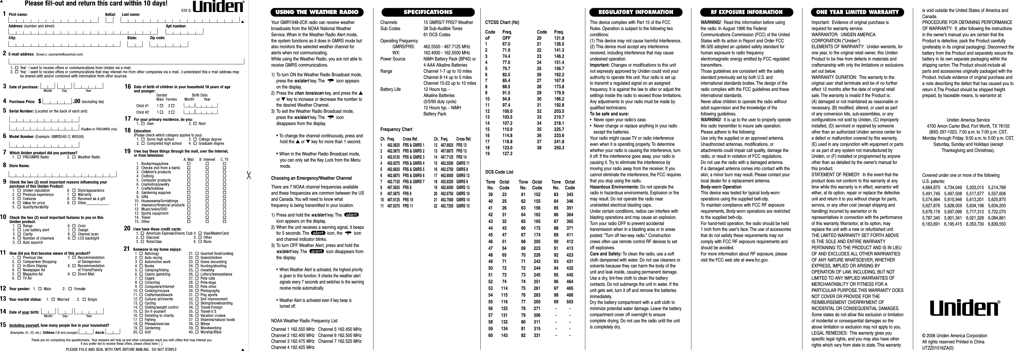 Channels 15 GMRS/7 FRS/7 WeatherSub Codes 38 Sub-Audible Tones61 DCS CodesOperating FrequencyGMRS/FRS: 462.5500 - 467.7125 MHzWX: 162.4000 - 162.5500 MHzPower Source NiMH Battery Pack (BP40) or4 AAA Alkaline BatteriesRange Channel 1-7 up to 10 milesChannel 8-14 up to 5 milesChannel 15-22 up to 10 milesBattery Life 12 Hours typ. - Alkaline Batteries (5/5/90 duty cycle) 12 Hours typ. - NiMH Battery PackFrequency ChartCh. Freq. Cross Ref. Ch. Freq. Cross Ref.1 462.5625 FRS &amp; GMRS 1 12 467.6625 FRS 122 462.5875 FRS &amp; GMRS 2 13 467.6875 FRS 133 462.6125 FRS &amp; GMRS 3 14 467.7125 FRS 144 462.6375 FRS &amp; GMRS 4 15  462.5500 GMRS 115 462.6625 FRS &amp; GMRS 5 16  462.5750 GMRS 86 462.6875 FRS &amp; GMRS 6 17  462.6000 GMRS 127 462.7125 FRS &amp; GMRS 7 18  462.6250 GMRS 98 467.5625 FRS 8 19  462.6500 GMRS 139 467.5875 FRS 9 20  462.6750 GMRS 1010 467.6125 FRS 10 21  462.7000 GMRS 1411 467.6375 FRS 11 22  462.7250 GMRS 15This device complies with Part 15 of the FCCRules. Operation is subject to the following twoconditions:(1) This device may not cause harmful interference.(2) This device must accept any interferencereceived, including interference that may causeundesired operation.Important: Changes or modifications to this unitnot expressly approved by Uniden could void yourauthority to operate this unit. Your radio is set up to transmit a regulated signal on an assigned frequency. It is against the law to alter or adjust thesettings inside the radio to exceed those limitations.Any adjustments to your radio must be made byqualified technicians.To be safe and sure:•  Never open your radio’s case.•  Never change or replace anything in your radio except the batteries.Your radio might cause TV or radio interferenceeven when it is operating properly. To determinewhether your radio is causing the interference, turnit off. If the interference goes away, your radio iscausing it. Try to eliminate the interference by moving your radio away from the receiver. If youcannot eliminate the interference, the FCC requiresthat you stop using the radio.Hazardous Environments: Do not operate theradio in hazardous environments. Explosion or firemay result. Do not operate the radio near unshielded electrical blasting caps.Under certain conditions, radios can interfere withblasting operations and may cause an explosion.Turn your radio OFF to prevent accidental transmission when in a blasting area or in areasposted: &quot;Turn off two-way radio.&quot; Constructioncrews often use remote control RF devices to setoff explosives.Care and Safety: To clean the radio, use a softcloth dampened with water. Do not use cleaners orsolvents because they can harm the body of theunit and leak inside, causing permanent damage.Use a dry, lint-free cloth to clean the battery contacts. Do not submerge the unit in water. If theunit gets wet, turn it off and remove the batteriesimmediately.Dry the battery compartment with a soft cloth tominimize potential water damage. Leave the batterycompartment cover off overnight to ensure complete drying. Do not use the radio until the unitis completely dry.Important: Evidence of original purchase isrequired for warranty service.WARRANTOR: UNIDEN AMERICA CORPORATION (&quot;Uniden&quot;)ELEMENTS OF WARRANTY: Uniden warrants, forone year, to the original retail owner, this UnidenProduct to be free from defects in materials andcraftsmanship with only the limitations or exclusionsset out below.WARRANTY DURATION: This warranty to theoriginal user shall terminate and be of no furthereffect 12 months after the date of original retailsale. The warranty is invalid if the Product is:(A) damaged or not maintained as reasonable or necessary, (B) modified, altered, or used as part of any conversion kits, sub-assemblies, or any configurations not sold by Uniden, (C) improperlyinstalled, (D) serviced or repaired by someoneother than an authorized Uniden service center fora defect or malfunction covered by this warranty,(E) used in any conjunction with equipment or partsor as part of any system not manufactured byUniden, or (F) installed or programmed by anyoneother than as detailed by the owner’s manual forthis product.STATEMENT OF REMEDY: In the event that theproduct does not conform to this warranty at anytime while this warranty is in effect, warrantor willeither, at its option, repair or replace the defectiveunit and return it to you without charge for parts,service, or any other cost (except shipping andhandling) incurred by warrantor or its representatives in connection with the performanceof this warranty. Warrantor, at its option, mayreplace the unit with a new or refurbished unit.THE LIMITED WARRANTY SET FORTH ABOVEIS THE SOLE AND ENTIRE WARRANTY PERTAINING TO THE PRODUCT AND IS IN LIEUOF AND EXCLUDES ALL OTHER WARRANTIESOF ANY NATURE WHATSOEVER, WHETHEREXPRESS, IMPLIED OR ARISING BY OPERATION OF LAW, INCLUDING, BUT NOTLIMITED TO ANY IMPLIED WARRANTIES OFMERCHANTABILITY OR FITNESS FOR A PARTICULAR PURPOSE.THIS WARRANTY DOESNOT COVER OR PROVIDE FOR THE REIMBURSEMENT OVERPAYMENT OF INCIDENTAL OR CONSEQUENTIAL DAMAGES.Some states do not allow this exclusion or limitationof incidental or consequential damages so theabove limitation or exclusion may not apply to you.LEGAL REMEDIES: This warranty gives you specific legal rights, and you may also have otherrights which vary from state to state. This warrantyis void outside the United States of America andCanada.PROCEDURE FOR OBTAINING PERFORMANCEOF WARRANTY: If, after following the instructionsin the owner’s manual you are certain that theProduct is defective, pack the Product carefully(preferably in its original packaging). Disconnect thebattery from the Product and separately secure thebattery in its own separate packaging within theshipping carton. The Product should include allparts and accessories originally packaged with theProduct. Include evidence of original purchase anda note describing the defect that has caused you toreturn it.The Product should be shipped freight prepaid, by traceable means, to warrantor at:ONE YEAR LIMITED WARRANTYREGULATORY INFORMATIONWARNING! Read this information before using the radio. In August 1996 the FederalCommunications Commission (FCC) of the UnitedStates with its action in Report and Order FCC 96-326 adopted an updated safety standard forhuman exposure to radio frequency electromagnetic energy emitted by FCC regulatedtransmitters.Those guidelines are consistent with the safetystandard previously set by both U.S. and international standards bodies. The design of theradio complies with the FCC guidelines and theseinternational standards.Never allow children to operate the radio withoutadult supervision and the knowledge of the following guidelines.WARNING! It is up to the user to properly operatethis radio transmitter to insure safe operation.Please adhere to the following:Use only the supplied or an approved antenna.Unauthorized antennas, modifications, or attachments could impair call quality, damage theradio, or result in violation of FCC regulations.Do not use the radio with a damaged antenna.If a damaged antenna comes into contact with theskin, a minor burn may result. Please contact yourlocal dealer for a replacement antenna.Body-worn OperationThis device was tested for typical body-worn operations using the supplied belt-clip.To maintain compliance with FCC RF exposurerequirements, Body-worn operations are restrictedto the supplied belt-clip.For hand-held operation, the radio should be held 1 inch from the user&apos;s face. The use of accessoriesthat do not satisfy these requirements may notcomply with FCC RF exposure requirements andshould be avoided.For more information about RF exposure, pleasevisit the FCC web site at www.fcc.gov.RF EXPOSURE INFORMATIONCovered under one or more of the following U.S. patents:4,684,870 4,734,049 5,203,015 5,214,7895,491,745 5,497,508 5,517,677 5,557,6065,574,994 5,610,946 5,613,201 5,625,8705,627,876 5,628,059 5,634,196 5,634,2055,678,176 5,697,096 5,717,312 5,722,0705,787,345 5,901,341 6,021,326 6,084,8616,163,691 6,195,415 6,353,730 6,839,550Uniden America Service4700 Amon Carter Blvd. Fort Worth, TX 76155(800) 297-1023, 7:00 a.m. to 7:00 p.m. CST,Monday through Friday: 9:00 a.m. to 5:00 p.m. CST,Saturday, Sunday and Holidays (exceptThanksgiving and Christmas).© 2006 Uniden America CorporationAll rights reserved Printed in ChinaUTZZ01016ZA(0)SPECIFICATIONSYour GMR1048-2CK radio can receive weatherbroadcasts from the NOAA National WeatherService. When in the Weather Radio Alert mode,the system functions as it does in GMRS mode butalso monitors the selected weather channel foralerts when not communicating.While using the Weather Radio, you are not able toreceive GMRS communications.1) To turn ON the Weather Radio Broadcast mode,press the wx/alert key. The icon appearson the display.2) Press the chan tone/scan key, and press the ▲or ▼key to increase or decrease the number tothe desired Weather Channel.3) To exit the Weather Radio Broadcast mode,press the wx/alert key. The icon disappears from the display.• To change the channel continuously, press andhold the ▲or ▼key for more than 1 second.• When in the Weather Radio Broadcast mode, you can only set the Key Lock from the Menu mode.Choosing an Emergency/Weather ChannelThere are 7 NOAA channel frequencies availableand these frequencies are common between the USand Canada. You will need to know what frequency is being transmitted in your location.1) Press and hold the wx/alert key. The icon appears on the display.2) When the unit receives a warning signal, it beepsfor 5 seconds. The  icon, the  iconand channel indicator blinks.3) To turn OFF Weather Alert, press and hold thewx/alert key. The  icon disappears fromthe display.•When Weather Alert is activated, the highest priorityis given to this function. It checks the weather alert signals every 7 seconds and switches to the warning receive mode automatically.•Weather Alert is activated even if key beep is turned off.USING THE WEATHER RADIONOAA Weather Radio Frequency ListChannel 1 162.550 MHz   Channel 5 162.450 MHzChannel 2 162.400 MHz   Channel 6 162.500 MHzChannel 3 162.475 MHz   Channel 7 162.525 MHzChannel 4 162.425 MHzCTCSS Chart (Hz)Code Freq. Code Freq.oF OFF 20 131.81 67.0 21 136.52 71.9 22 141.33 74.4 23 146.24 77.0 24 151.45 79.7 25 156.76 82.5 26 162.27 85.4 27 167.98 88.5 28 173.89 91.5 29 179.910 94.8 30 186.211 97.4 31 192.812 100.0 32 203.513 103.5 33 210.714 107.2 34 218.115 110.9 35 225.716 114.8 36 233.617 118.8 37 241.818 123.0 38 250.319 127.3Tone OctalNo. Code39 2340 2541 2642 3143 3244 4345 4746 5147 5448 6549 7150 7251 7352 7453 11454 11555 11656 12557 13158 13259 13460 143Tone OctalNo. Code61 15262 15563 15664 16265 16566 17267 17468 20569 22370 22671 24372 24473 24574 25175 26176 26377 26578 27179 30680 31181 31582 331Tone OctalNo. Code83 34384 34685 35186 36487 36588 37189 41190 41291 41392 42393 43194 43295 44596 46497 46598 46699 503----------DCS Code List