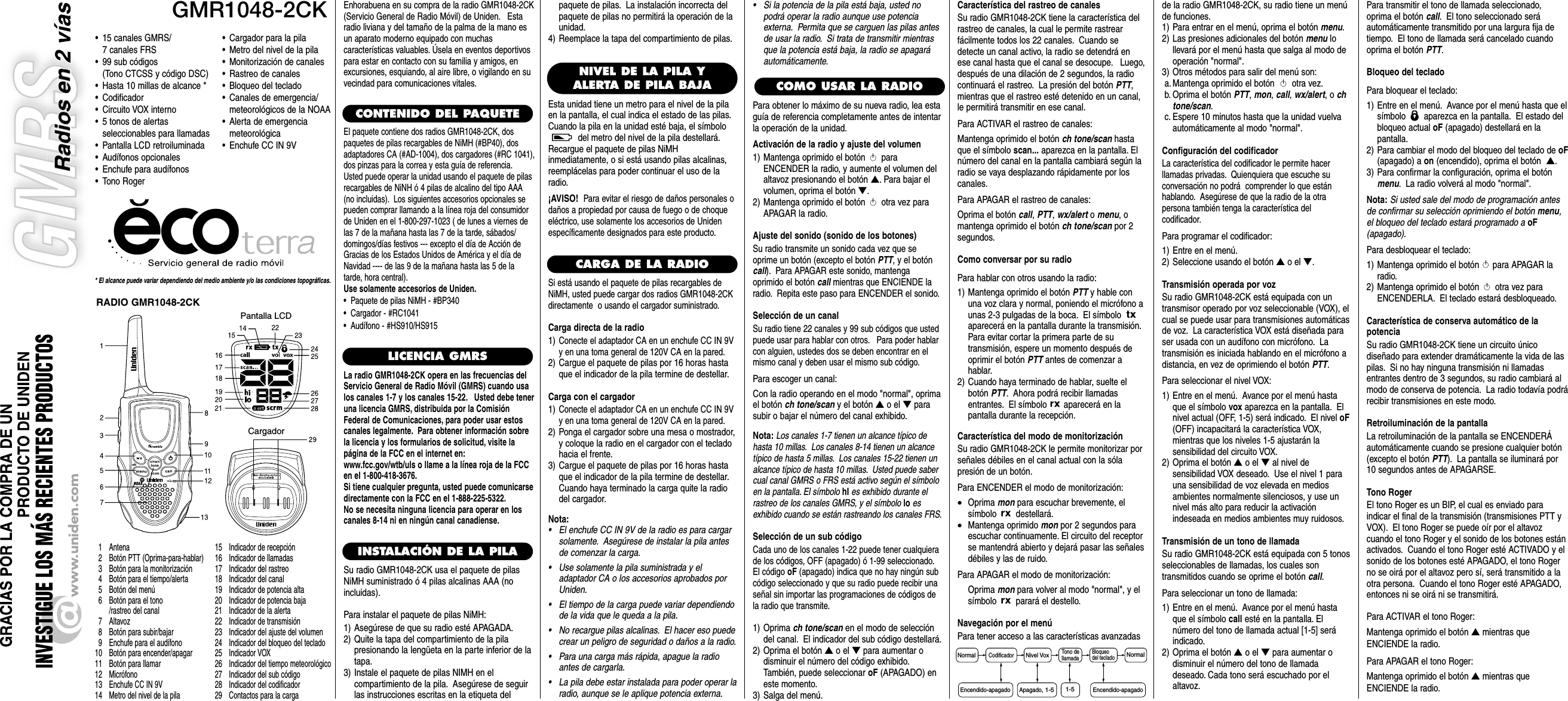 GMR1048-2CKPantalla LCDCargador* El alcance puede variar dependiendo del medio ambiente y/o las condiciones topográficas.• 15 canales GMRS/ 7 canales FRS• 99 sub códigos (Tono CTCSS y código DSC)• Hasta 10 millas de alcance *• Codificador• Circuito VOX interno• 5 tonos de alertas seleccionables para llamadas• Pantalla LCD retroiluminada• Audífonos opcionales• Enchufe para audífonos• Tono Roger1 Antena2 Botón PTT (Oprima-para-hablar)3 Botón para la monitorización4 Botón para el tiempo/alerta5 Botón del menú6 Botón para el tono/rastreo del canal7 Altavoz8 Botón para subir/bajar9 Enchufe para el audífono10 Botón para encender/apagar11 Botón para llamar12 Micrófono13 Enchufe CC IN 9V14 Metro del nivel de la pila15 Indicador de recepción16 Indicador de llamadas17 Indicador del rastreo18 Indicador del canal19 Indicador de potencia alta20 Indicador de potencia baja21 Indicador de la alerta22 Indicador de transmisión23 Indicador del ajuste del volumen24 Indicador del bloqueo del teclado25 Indicador VOX26 Indicador del tiempo meteorológico27 Indicador del sub código28 Indicador del codificador29 Contactos para la cargaEnhorabuena en su compra de la radio GMR1048-2CK(Servicio General de Radio Móvil) de Uniden. Estaradio liviana y del tamaño de la palma de la mano esun aparato moderno equipado con muchascaracterísticas valuables. Úsela en eventos deportivospara estar en contacto con su familia y amigos, enexcursiones, esquiando, al aire libre, o vigilando en suvecindad para comunicaciones vitales.CONTENIDO DEL PAQUETELICENCIA GMRSLa radio GMR1048-2CK opera en las frecuencias delServicio General de Radio Móvil (GMRS) cuando usalos canales 1-7 y los canales 15-22. Usted debe teneruna licencia GMRS, distribuida por la ComisiónFederal de Comunicaciones, para poder usar estoscanales legalmente. Para obtener información sobrela licencia y los formularios de solicitud, visite lapágina de la FCC en el internet en:www.fcc.gov/wtb/uls o llame a la línea roja de la FCCen el 1-800-418-3676.Si tiene cualquier pregunta, usted puede comunicarsedirectamente con la FCC en el 1-888-225-5322.No se necesita ninguna licencia para operar en loscanales 8-14 ni en ningún canal canadiense.INSTALACIÓN DE LA PILASu radio GMR1048-2CK usa el paquete de pilasNiMH suministrado ó 4 pilas alcalinas AAA (noincluidas).Para instalar el paquete de pilas NiMH:1) Asegúrese de que su radio esté APAGADA.2) Quite la tapa del compartimiento de la pila presionando la lengüeta en la parte inferior de latapa.3) Instale el paquete de pilas NIMH en elcompartimiento de la pila. Asegúrese de seguirlas instrucciones escritas en la etiqueta delCOMO USAR LA RADIO•Cargador para la pila•Metro del nivel de la pila•Monitorización de canales•Rastreo de canales•Bloqueo del teclado•Canales de emergencia/meteorológicos de la NOAA•Alerta de emergencia meteorológica•Enchufe CC IN 9VNIVEL DE LA PILA YALERTA DE PILA BAJAEsta unidad tiene un metro para el nivel de la pilaen la pantalla, el cual indica el estado de las pilas.Cuando la pila en la unidad esté baja, el símbolodel metro del nivel de la pila destellará.Recargue el paquete de pilas NiMHinmediatamente, o si está usando pilas alcalinas,reemplácelas para poder continuar el uso de laradio.¡AVISO!Para evitar el riesgo de daños personales odaños a propiedad por causa de fuego o de choqueeléctrico, use solamente los accesorios de Unidenespecíficamente designados para este producto.Normal NormalCodificadorNivel VoxBloqueodel teclado1-5Encendido-apagado Apagado, 1-5Encendido-apagadoTono de llamadaRADIO GMR1048-2CKCARGA DE LA RADIOSi está usando el paquete de pilas recargables deNiMH, usted puede cargar dos radios GMR1048-2CKdirectamente  o usando el cargador suministrado.Carga directa de la radio1)Conecte el adaptador CA en un enchufe CC IN 9Vy en una toma general de 120V CA en la pared.2) Cargue el paquete de pilas por 16 horas hastaque el indicador de la pila termine de destellar.Carga con el cargador1)Conecte el adaptador CA en un enchufe CC IN 9Vy en una toma general de 120V CA en la pared.2) Ponga el cargador sobre una mesa o mostrador,y coloque la radio en el cargador con el tecladohacia el frente.3) Cargue el paquete de pilas por 16 horas hastaque el indicador de la pila termine de destellar.Cuando haya terminado la carga quite la radiodel cargador.Nota:• El enchufe CC IN 9V de la radio es para cargarsolamente. Asegúrese de instalar la pila antesde comenzar la carga.• Use solamente la pila suministrada y eladaptador CA o los accesorios aprobados porUniden.• El tiempo de la carga puede variar dependiendode la vida que le queda a la pila.• No recargue pilas alcalinas. El hacer eso puedecrear un peligro de seguridad o daños a la radio.• Para una carga más rápida, apague la radioantes de cargarla.• La pila debe estar instalada para poder operar laradio, aunque se le aplique potencia externa.paquete de pilas. La instalación incorrecta delpaquete de pilas no permitirá la operación de launidad.4) Reemplace la tapa del compartimiento de pilas.Para obtener lo máximo de su nueva radio, lea estaguía de referencia completamente antes de intentarla operación de la unidad.Activación de la radio y ajuste del volumen1) Mantenga oprimido el botón paraENCENDER la radio, y aumente el volumen delaltavoz presionando el botón ▲. Para bajar elvolumen, oprima el botón ▼.2) Mantenga oprimido el botón otra vez paraAPAGAR la radio.Ajuste del sonido (sonido de los botones)Su radio transmite un sonido cada vez que seoprime un botón (excepto el botón PTT, y el botóncall). Para APAGAR este sonido, mantengaoprimido el botón call mientras que ENCIENDE laradio. Repita este paso para ENCENDER el sonido.Selección de un canalSu radio tiene 22 canales y 99 sub códigos que ustedpuede usar para hablar con otros. Para poder hablarcon alguien, ustedes dos se deben encontrar en elmismo canal y deben usar el mismo sub código.Para escoger un canal:Con la radio operando en el modo &quot;normal&quot;, oprimael botón ch tone/scan y el botón ▲o el ▼parasubir o bajar el número del canal exhibido.Nota:Los canales 1-7 tienen un alcance típico dehasta 10 millas. Los canales 8-14 tienen un alcancetípico de hasta 5 millas. Los canales 15-22 tienen unalcance típico de hasta 10 millas. Usted puede sabercual canal GMRS o FRS está activo según el símboloen la pantalla. El símbolo hI es exhibido durante elrastreo de los canales GMRS, y el símbolo lo esexhibido cuando se están rastreando los canales FRS.Selección de un sub códigoCada uno de los canales 1-22 puede tener cualquierade los códigos, OFF (apagado) ó 1-99 seleccionado.El código oF (apagado) indica que no hay ningún subcódigo seleccionado y que su radio puede recibir unaseñal sin importar las programaciones de códigos dela radio que transmite.1) Oprima ch tone/scan en el modo de seleccióndel canal. El indicador del sub código destellará.2) Oprima el botón ▲o el ▼para aumentar o disminuir el número del código exhibido.También, puede seleccionar oF (APAGADO) eneste momento.3) Salga del menú.Característica del rastreo de canalesSu radio GMR1048-2CK tiene la característica delrastreo de canales, la cual le permite rastrear fácilmente todos los 22 canales. Cuando sedetecte un canal activo, la radio se detendrá enese canal hasta que el canal se desocupe. Luego,después de una dilación de 2 segundos, la radiocontinuará el rastreo. La presión del botón PTT,mientras que el rastreo esté detenido en un canal,le permitirá transmitir en ese canal.Para ACTIVAR el rastreo de canales:Mantenga oprimido el botón ch tone/scan hastaque el símbolo scan... aparezca en la pantalla. Elnúmero del canal en la pantalla cambiará según laradio se vaya desplazando rápidamente por loscanales.Para APAGAR el rastreo de canales:Oprima el botón call, PTT, wx/alert o menu, omantenga oprimido el botón ch tone/scan por 2segundos.Como conversar por su radioPara hablar con otros usando la radio:1) Mantenga oprimido el botón PTT y hable conuna voz clara y normal, poniendo el micrófono aunas 2-3 pulgadas de la boca. El símbolo aparecerá en la pantalla durante la transmisión.Para evitar cortar la primera parte de sutransmisión, espere un momento después deoprimir el botón PTT antes de comenzar ahablar.2) Cuando haya terminado de hablar, suelte elbotón PTT. Ahora podrá recibir llamadasentrantes. El símbolo aparecerá en la pantalla durante la recepción.Característica del modo de monitorizaciónSu radio GMR1048-2CK le permite monitorizar porseñales débiles en el canal actual con la sóla presión de un botón.Para ENCENDER el modo de monitorización:•Oprima mon para escuchar brevemente, el símbolo destellará.•Mantenga oprimido mon por 2 segundos paraescuchar continuamente. El circuito del receptorse mantendrá abierto y dejará pasar las señalesdébiles y las de ruido.Para APAGAR el modo de monitorización:Oprima mon para volver al modo &quot;normal&quot;, y elsímbolo parará el destello.Navegación por el menúPara tener acceso a las características avanzadasde la radio GMR1048-2CK, su radio tiene un menúde funciones.1) Para entrar en el menú, oprima el botón menu.2) Las presiones adicionales del botón menu lo llevará por el menú hasta que salga al modo deoperación &quot;normal&quot;.3) Otros métodos para salir del menú son:a. Mantenga oprimido el botón otra vez.b. Oprima el botón PTT, mon, call, wx/alert, o chtone/scan.c. Espere 10 minutos hasta que la unidad vuelvaautomáticamente al modo &quot;normal&quot;.Configuración del codificadorLa característica del codificador le permite hacer llamadas privadas. Quienquiera que escuche su conversación no podrá  comprender lo que estánhablando. Asegúrese de que la radio de la otrapersona también tenga la característica delcodificador.Para programar el codificador:1) Entre en el menú.2) Seleccione usando el botón ▲o el ▼.Transmisión operada por vozSu radio GMR1048-2CK está equipada con untransmisor operado por voz seleccionable (VOX), elcual se puede usar para transmisiones automáticasde voz. La característica VOX está diseñada paraser usada con un audífono con micrófono. Latransmisión es iniciada hablando en el micrófono adistancia, en vez de oprimiendo el botón PTT.Para seleccionar el nivel VOX:1) Entre en el menú. Avance por el menú hastaque el símbolo vox aparezca en la pantalla. Elnivel actual (OFF, 1-5) será indicado. El nivel oF(OFF) incapacitará la característica VOX, mientras que los niveles 1-5 ajustarán la sensibilidad del circuito VOX.2) Oprima el botón ▲o el ▼al nivel de sensibilidad VOX deseado. Use el nivel 1 parauna sensibilidad de voz elevada en mediosambientes normalmente silenciosos, y use unnivel más alto para reducir la activación indeseada en medios ambientes muy ruidosos.Transmisión de un tono de llamadaSu radio GMR1048-2CK está equipada con 5 tonosseleccionables de llamadas, los cuales son transmitidos cuando se oprime el botón call.Para seleccionar un tono de llamada:1) Entre en el menú. Avance por el menú hastaque el símbolo call esté en la pantalla. Elnúmero del tono de llamada actual [1-5] seráindicado.2) Oprima el botón ▲o el ▼para aumentar odisminuir el número del tono de llamadadeseado. Cada tono será escuchado por elaltavoz.Para transmitir el tono de llamada seleccionado,oprima el botón call. El tono seleccionado seráautomáticamente transmitido por una largura fija detiempo. El tono de llamada será cancelado cuandooprima el botón PTT.Bloqueo del tecladoPara bloquear el teclado:1) Entre en el menú. Avance por el menú hasta que elsímbolo  aparezca en la pantalla. El estado delbloqueo actual oF (apagado) destellará en lapantalla.2) Para cambiar el modo del bloqueo del teclado de oF(apagado) a on (encendido), oprima el botón  ▲.3) Para confirmar la configuración, oprima el botónmenu. La radio volverá al modo &quot;normal&quot;.Nota: Si usted sale del modo de programación antesde confirmar su selección oprimiendo el botón menu,el bloqueo del teclado estará programado a oF(apagado).Para desbloquear el teclado:1) Mantenga oprimido el botón  para APAGAR laradio.2) Mantenga oprimido el botón otra vez paraENCENDERLA. El teclado estará desbloqueado.Característica de conserva automático de la potenciaSu radio GMR1048-2CK tiene un circuito único diseñado para extender dramáticamente la vida de laspilas. Si no hay ninguna transmisión ni llamadasentrantes dentro de 3 segundos, su radio cambiará almodo de conserva de potencia. La radio todavía podrárecibir transmisiones en este modo.Retroiluminación de la pantallaLa retroiluminación de la pantalla se ENCENDERÁautomáticamente cuando se presione cualquier botón(excepto el botón PTT). La pantalla se iluminará por10 segundos antes de APAGARSE.Tono RogerEl tono Roger es un BIP, el cual es enviado paraindicar el final de la transmisión (transmisiones PTT yVOX). El tono Roger se puede oír por el altavozcuando el tono Roger y el sonido de los botones estánactivados. Cuando el tono Roger esté ACTIVADO y elsonido de los botones esté APAGADO, el tono Rogerno se oirá por el altavoz pero sí, será transmitido a laotra persona. Cuando el tono Roger esté APAGADO,entonces ni se oirá ni se transmitirá.Para ACTIVAR el tono Roger:Mantenga oprimido el botón ▲mientras queENCIENDE la radio.Para APAGAR el tono Roger:Mantenga oprimido el botón ▲mientras queENCIENDE la radio.•Si la potencia de la pila está baja, usted nopodrá operar la radio aunque use potenciaexterna. Permita que se carguen las pilas antesde usar la radio. Si trata de transmitir mientrasque la potencia está baja, la radio se apagaráautomáticamente.El paquete contiene dos radios GMR1048-2CK, dospaquetes de pilas recargables de NiMH (#BP40), dosadaptadores CA (#AD-1004), dos cargadores (#RC 1041),dos pinzas para la correa y esta guía de referencia.Usted puede operar la unidad usando el paquete de pilasrecargables de NiNH ó 4 pilas de alcalino del tipo AAA(no incluidas). Los siguientes accesorios opcionales sepueden comprar llamando a la línea roja del consumidorde Uniden en el 1-800-297-1023 ( de lunes a viernes delas 7 de la mañana hasta las 7 de la tarde, sábados/domingos/días festivos --- excepto el día de Acción deGracias de los Estados Unidos de América y el día deNavidad ---- de las 9 de la mañana hasta las 5 de latarde, hora central).Use solamente accesorios de Uniden.•  Paquete de pilas NiMH - #BP340•  Cargador - #RC1041•  Audífono - #HS910/HS915