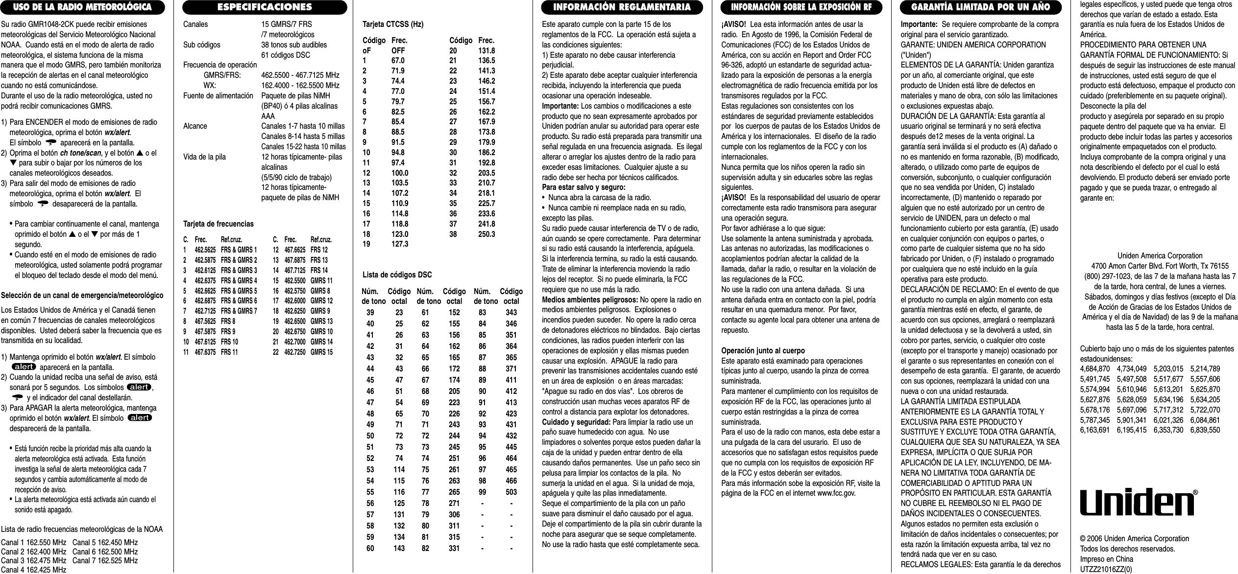 Canales 15 GMRS/7 FRS/7 meteorológicosSub códigos 38 tonos sub audibles 61 códigos DSCFrecuencia de operaciónGMRS/FRS: 462.5500 - 467.7125 MHzWX: 162.4000 - 162.5500 MHzFuente de alimentación Paquete de pilas NiMH (BP40) ó 4 pilas alcalinas AAAAlcance Canales 1-7 hasta 10 millasCanales 8-14 hasta 5 millasCanales 15-22 hasta 10 millasVida de la pila 12 horas típicamente- pilas alcalinas (5/5/90 ciclo de trabajo)12 horas típicamente- paquete de pilas de NiMHTarjeta de frecuenciasC. Frec. Ref.cruz. C. Frec. Ref.cruz.1 462.5625 FRS &amp; GMRS 1 12 467.6625 FRS 122 462.5875 FRS &amp; GMRS 2 13 467.6875 FRS 133 462.6125 FRS &amp; GMRS 3 14 467.7125 FRS 144 462.6375 FRS &amp; GMRS 4 15  462.5500 GMRS 115 462.6625 FRS &amp; GMRS 5 16  462.5750 GMRS 86 462.6875 FRS &amp; GMRS 6 17  462.6000 GMRS 127 462.7125 FRS &amp; GMRS 7 18  462.6250 GMRS 98 467.5625 FRS 8 19  462.6500 GMRS 139 467.5875 FRS 9 20  462.6750 GMRS 1010 467.6125 FRS 10 21  462.7000 GMRS 1411 467.6375 FRS 11 22  462.7250 GMRS 15Este aparato cumple con la parte 15 de losreglamentos de la FCC. La operación está sujeta alas condiciones siguientes:1) Este aparato no debe causar interferenciaperjudicial.2) Este aparato debe aceptar cualquier interferenciarecibida, incluyendo la interferencia que puedaocasionar una operación indeseable.Importante: Los cambios o modificaciones a esteproducto que no sean expresamente aprobados porUniden podrían anular su autoridad para operar esteproducto. Su radio está preparada para transmitir unaseñal regulada en una frecuencia asignada. Es ilegalalterar o arreglar los ajustes dentro de la radio paraexceder esas limitaciones. Cualquier ajuste a suradio debe ser hecha por técnicos calificados.Para estar salvo y seguro:•  Nunca abra la carcasa de la radio.•  Nunca cambie ni reemplace nada en su radio,excepto las pilas.Su radio puede causar interferencia de TV o de radio,aún cuando se opere correctamente. Para determinarsi su radio está causando la interferencia, apáguela.Si la interferencia termina, su radio la está causando.Trate de eliminar la interferencia moviendo la radiolejos del receptor. Si no puede eliminarla, la FCCrequiere que no use más la radio.Medios ambientes peligrosos: No opere la radio enmedios ambientes peligrosos. Explosiones oincendios pueden suceder. No opere la radio cercade detonadores eléctricos no blindados. Bajo ciertascondiciones, las radios pueden interferir con lasoperaciones de explosión y ellas mismas puedencausar una explosión. APAGUE la radio paraprevenir las transmisiones accidentales cuando estéen un área de explosión  o en áreas marcadas:&quot;Apague su radio en dos vías&quot;. Los obreros deconstrucción usan muchas veces aparatos RF decontrol a distancia para explotar los detonadores.Cuidado y seguridad:Para limpiar la radio use unpaño suave humedecido con agua. No uselimpiadores o solventes porque estos pueden dañar lacaja de la unidad y pueden entrar dentro de ellacausando daños permanentes. Use un paño seco sinpelusa para limpiar los contactos de la pila. Nosumerja la unidad en el agua. Si la unidad de moja,apáguela y quite las pilas inmediatamente.Seque el compartimiento de la pila con un pañosuave para disminuir el daño causado por el agua.Deje el compartimiento de la pila sin cubrir durante lanoche para asegurar que se seque completamente.No use la radio hasta que esté completamente seca.Importante: Se requiere comprobante de la compraoriginal para el servicio garantizado.GARANTE: UNIDEN AMERICA CORPORATION(&quot;Uniden&quot;)ELEMENTOS DE LA GARANTÍA: Uniden garantizapor un año, al comerciante original, que esteproducto de Uniden está libre de defectos enmateriales y mano de obra, con sólo las limitacioneso exclusiones expuestas abajo.DURACIÓN DE LA GARANTÍA: Esta garantía alusuario original se terminará y no será efectivadespués de12 meses de la venta original. Lagarantía será inválida si el producto es (A) dañado ono es mantenido en forma razonable, (B) modificado,alterado, o utilizado como parte de equipos deconversión, subconjunto, o cualquier configuraciónque no sea vendida por Uniden, C) instaladoincorrectamente, (D) mantenido o reparado poralguien que no esté autorizado por un centro deservicio de UNIDEN, para un defecto o malfuncionamiento cubierto por esta garantía, (E) usadoen cualquier conjunción con equipos o partes, ocomo parte de cualquier sistema que no ha sidofabricado por Uniden, o (F) instalado o programadopor cualquiera que no esté incluido en la guíaoperativa para este producto.DECLARACIÓN DE RECLAMO: En el evento de queel producto no cumpla en algún momento con estagarantía mientras esté en efecto, el garante, deacuerdo con sus opciones, arreglará o reemplazarála unidad defectuosa y se la devolverá a usted, sincobro por partes, servicio, o cualquier otro coste(excepto por el transporte y manejo) ocasionado porel garante o sus representantes en conexión con eldesempeño de esta garantía. El garante, de acuerdocon sus opciones, reemplazará la unidad con unanueva o con una unidad restaurada.LA GARANTÍA LIMITADA ESTIPULADAANTERIORMENTE ES LA GARANTÍA TOTAL YEXCLUSIVA PARA ESTE PRODUCTO YSUSTITUYE Y EXCLUYE TODA OTRA GARANTÍA,CUALQUIERA QUE SEA SU NATURALEZA, YA SEAEXPRESA, IMPLÍCITA O QUE SURJA PORAPLICACIÓN DE LA LEY, INCLUYENDO, DE MA-NERA NO LIMITATIVA TODA GARANTÍA DECOMERCIABILIDAD O APTITUD PARA UNPROPÓSITO EN PARTICULAR. ESTA GARANTÍANO CUBRE EL REEMBOLSO NI EL PAGO DEDAÑOS INCIDENTALES O CONSECUENTES.Algunos estados no permiten esta exclusión olimitación de daños incidentales o consecuentes; poresta razón la limitación expuesta arriba, tal vez notendrá nada que ver en su caso.RECLAMOS LEGALES: Esta garantía le da derechoslegales específicos, y usted puede que tenga otros derechos que varían de estado a estado. Estagarantía es nula fuera de los Estados Unidos deAmérica.PROCEDIMIENTO PARA OBTENER UNAGARANTÍA FORMAL DE FUNCIONAMIENTO: Sidespués de seguir las instrucciones de este manualde instrucciones, usted está seguro de que elproducto está defectuoso, empaque el producto concuidado (preferiblemente en su paquete original).Desconecte la pila del producto y asegúrela por separado en su propiopaquete dentro del paquete que va ha enviar. Elproducto debe incluir todas las partes y accesoriosoriginalmente empaquetados con el producto.Incluya comprobante de la compra original y unanota describiendo el defecto por el cual lo estádevolviendo. El producto deberá ser enviado portepagado y que se pueda trazar, o entregado algarante en:GARANTÍA LIMITADA POR UN AÑOINFORMACIÓN REGLAMENTARIA¡AVISO!  Lea esta información antes de usar laradio. En Agosto de 1996, la Comisión Federal deComunicaciones (FCC) de los Estados Unidos deAmérica, con su acción en Report and Order FCC96-326, adoptó un estandarte de seguridad actua-lizado para la exposición de personas a la energíaelectromagnética de radio frecuencia emitida por lostransmisores regulados por la FCC.Estas regulaciones son consistentes con losestándares de seguridad previamente establecidospor  los cuerpos de pautas de los Estados Unidos deAmérica y los internacionales. El diseño de la radiocumple con los reglamentos de la FCC y con losinternacionales.Nunca permita que los niños operen la radio sinsupervisión adulta y sin educarles sobre las reglassiguientes.¡AVISO! Es la responsabilidad del usuario de operarcorrectamente esta radio transmisora para aseguraruna operación segura.Por favor adhiérase a lo que sigue:Use solamente la antena suministrada y aprobada.Las antenas no autorizadas, las modificaciones oacoplamientos podrían afectar la calidad de la llamada, dañar la radio, o resultar en la violación delas regulaciones de la FCC.No use la radio con una antena dañada. Si unaantena dañada entra en contacto con la piel, podríaresultar en una quemadura menor. Por favor,contacte su agente local para obtener una antena derepuesto.Operación junto al cuerpoEste aparato está examinado para operacionestípicas junto al cuerpo, usando la pinza de correasuministrada.Para mantener el cumplimiento con los requisitos deexposición RF de la FCC, las operaciones junto alcuerpo están restringidas a la pinza de correasuministrada.Para el uso de la radio con manos, esta debe estar auna pulgada de la cara del usurario. El uso deaccesorios que no satisfagan estos requisitos puedeque no cumpla con los requisitos de exposición RFde la FCC y estos deberán ser evitados.Para más información sobe la exposición RF, visite lapágina de la FCC en el internet www.fcc.gov.INFORMACIÓN SOBRE LA EXPOSICIÓN RFCubierto bajo uno o más de los siguientes patentesestadounidenses:4,684,870 4,734,049 5,203,015 5,214,7895,491,745 5,497,508 5,517,677 5,557,6065,574,994 5,610,946 5,613,201 5,625,8705,627,876 5,628,059 5,634,196 5,634,2055,678,176 5,697,096 5,717,312 5,722,0705,787,345 5,901,341 6,021,326 6,084,8616,163,691 6,195,415 6,353,730 6,839,550Uniden America Corporation4700 Amon Carter Blvd. Fort Worth, Tx 76155(800) 297-1023, de las 7 de la mañana hasta las 7de la tarde, hora central, de lunes a viernes.Sábados, domingos y días festivos (excepto el Díade Acción de Gracias de los Estados Unidos deAmérica y el día de Navidad) de las 9 de la mañanahasta las 5 de la tarde, hora central.© 2006 Uniden America CorporationTodos los derechos reservados.Impreso en ChinaUTZZ21016ZZ(0)ESPECIFICACIONESSu radio GMR1048-2CK puede recibir emisionesmeteorológicas del Servicio Meteorológico NacionalNOAA. Cuando está en el modo de alerta de radiometeorológica, el sistema funciona de la misma manera que el modo GMRS, pero también monitorizala recepción de alertas en el canal meteorológicocuando no está comunicándose.Durante el uso de la radio meteorológica, usted nopodrá recibir comunicaciones GMRS.1) Para ENCENDER el modo de emisiones de radiometeorológica, oprima el botón wx/alert.El símbolo aparecerá en la pantalla.2) Oprima el botón ch tone/scan, y el botón ▲o el▼para subir o bajar por los números de loscanales meteorológicos deseados.3) Para salir del modo de emisiones de radio meteorológica, oprima el botón wx/alert.El símbolo desaparecerá de la pantalla.• Para cambiar continuamente el canal, mantenga oprimido el botón ▲o el ▼por más de 1 segundo.• Cuando esté en el modo de emisiones de radio meteorológica, usted solamente podrá programar el bloqueo del teclado desde el modo del menú.Selección de un canal de emergencia/meteorológicoLos Estados Unidos de América y el Canadá tienenen común 7 frecuencias de canales meteorológicosdisponibles. Usted deberá saber la frecuencia que estransmitida en su localidad.1) Mantenga oprimido el botón wx/alert.El símboloaparecerá en la pantalla.2) Cuando la unidad reciba una señal de aviso, estásonará por 5 segundos. Los símbolos ,y el indicador del canal destellarán.3) Para APAGAR la alerta meteorológica, mantengaoprimido el botón wx/alert.El símbolo desparecerá de la pantalla.•Está función recibe la prioridad más alta cuando la alerta meteorológica está activada. Esta función investiga la señal de alerta meteorológica cada 7 segundos y cambia automáticamente al modo de recepción de aviso.•La alerta meteorológica está activada aún cuando el sonido está apagado.USO DE LA RADIO METEOROLÓGICALista de radio frecuencias meteorológicas de la NOAACanal 1 162.550 MHz   Canal 5 162.450 MHzCanal 2 162.400 MHz   Canal 6 162.500 MHzCanal 3 162.475 MHz   Canal 7 162.525 MHzCanal 4 162.425 MHzTarjeta CTCSS (Hz)Código Frec. Código Frec.oF OFF 20 131.81 67.0 21 136.52 71.9 22 141.33 74.4 23 146.24 77.0 24 151.45 79.7 25 156.76 82.5 26 162.27 85.4 27 167.98 88.5 28 173.89 91.5 29 179.910 94.8 30 186.211 97.4 31 192.812 100.0 32 203.513 103.5 33 210.714 107.2 34 218.115 110.9 35 225.716 114.8 36 233.617 118.8 37 241.818 123.0 38 250.319 127.3Núm. Códigode tono octal39 2340 2541 2642 3143 3244 4345 4746 5147 5448 6549 7150 7251 7352 7453 11454 11555 11656 12557 13158 13259 13460 143Núm. Códigode tono octal61 15262 15563 15664 16265 16566 17267 17468 20569 22370 22671 24372 24473 24574 25175 26176 26377 26578 27179 30680 31181 31582 331Núm. Códigode tono octal83 34384 34685 35186 36487 36588 37189 41190 41291 41392 42393 43194 43295 44596 46497 46598 46699 503----------Lista de códigos DSC