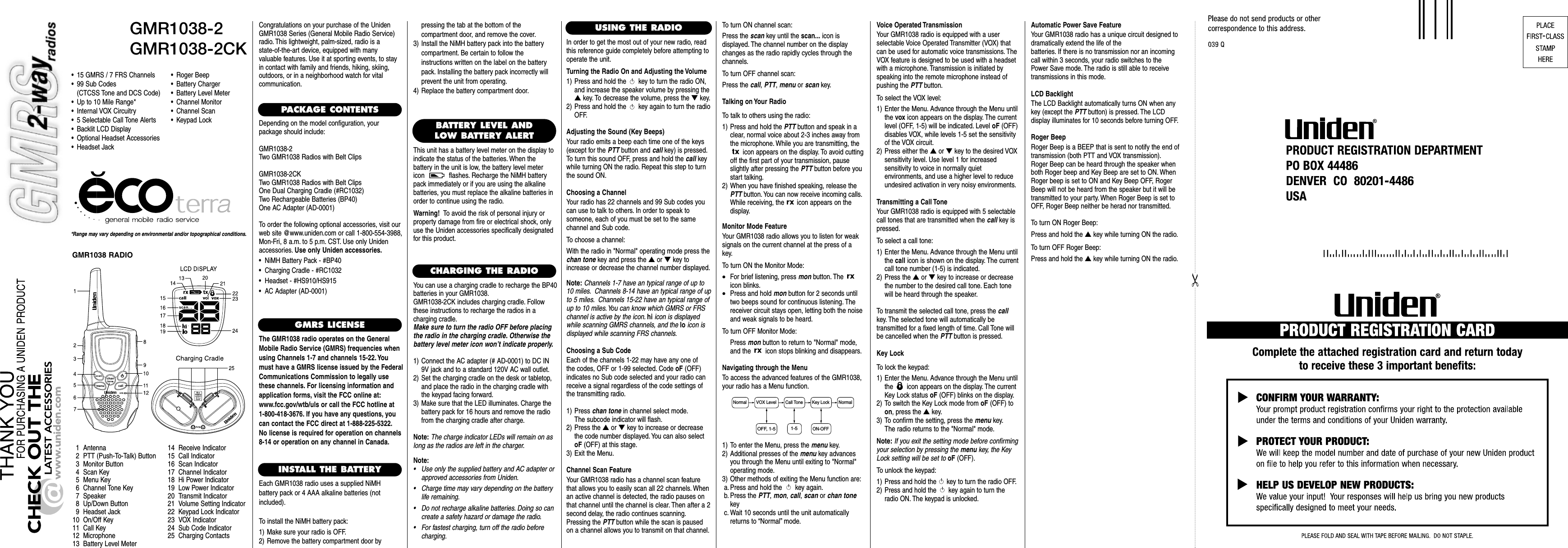 GMR1038-2GMR1038-2CK*Range may vary depending on environmental and/or topographical conditions.• 15 GMRS / 7 FRS Channels• 99 Sub Codes(CTCSS Tone and DCS Code)• Up to 10 Mile Range*• Internal VOX Circuitry• 5 Selectable Call Tone Alerts• Backlit LCD Display• Optional Headset Accessories• Headset Jack1 Antenna2 PTT (Push-To-Talk) Button3 Monitor Button4 Scan Key5Menu Key6 Channel Tone Key7 Speaker8 Up/Down Button9 Headset Jack10 On/Off Key11 Call Key12 Microphone13 Battery Level Meter14 Receive Indicator15 Call Indicator16 Scan Indicator17 Channel Indicator18 Hi Power Indicator19 Low Power Indicator20 Transmit Indicator21 Volume Setting Indicator22 Keypad Lock Indicator23 VOX Indicator24 Sub Code Indicator25 Charging ContactsCongratulations on your purchase of the UnidenGMR1038 Series (General Mobile Radio Service)radio. This lightweight, palm-sized, radio is a state-of-the-art device, equipped with many valuable features. Use it at sporting events, to stayin contact with family and friends, hiking, skiing,outdoors, or in a neighborhood watch for vital communication.PACKAGE CONTENTSDepending on the model configuration, your package should include:GMR1038-2Two GMR1038 Radios with Belt ClipsGMR1038-2CKTwo GMR1038 Radios with Belt ClipsOne Dual Charging Cradle (#RC1032)Two Rechargeable Batteries (BP40)One AC Adapter (AD-0001)To order the following optional accessories, visit ourweb site @www.uniden.com or call 1-800-554-3988,Mon-Fri, 8 a.m. to 5 p.m. CST. Use only Unidenaccessories. Use only Uniden accessories.•  NiMH Battery Pack - #BP40•  Charging Cradle - #RC1032•  Headset - #HS910/HS915•  AC Adapter (AD-0001)GMRS LICENSEThe GMR1038 radio operates on the GeneralMobile Radio Service (GMRS) frequencies whenusing Channels 1-7 and channels 15-22. Youmust have a GMRS license issued by the FederalCommunications Commission to legally usethese channels. For licensing information andapplication forms, visit the FCC online at:www.fcc.gov/wtb/uls or call the FCC hotline at 1-800-418-3676. If you have any questions, youcan contact the FCC direct at 1-888-225-5322.No license is required for operation on channels8-14 or operation on any channel in Canada.INSTALL THE BATTERYEach GMR1038 radio uses a supplied NiMH battery pack or 4 AAA alkaline batteries (not included).To install the NiMH battery pack:1) Make sure your radio is OFF.2) Remove the battery compartment door by USING THE RADIO•Roger Beep•Battery Charger•Battery Level Meter•Channel Monitor•Channel Scan•Keypad Lock BATTERY LEVEL ANDLOW BATTERY ALERTThis unit has a battery level meter on the display to indicate the status of the batteries. When the battery in the unit is low, the battery level metericon  flashes. Recharge the NiMH batterypack immediately or if you are using the alkalinebatteries, you must replace the alkaline batteries inorder to continue using the radio.Warning! To avoid the risk of personal injury orproperty damage from fire or electrical shock, onlyuse the Uniden accessories specifically designatedfor this product.GMR1038 RADIOCHARGING THE RADIOYou can use a charging cradle to recharge the BP40 batteries in your GMR1038.GMR1038-2CK includes charging cradle. Followthese instructions to recharge the radios in a charging cradle.Make sure to turn the radio OFF before placingthe radio in the charging cradle. Otherwise thebattery level meter icon won’t indicate properly.1) Connect the AC adapter (# AD-0001) to DC IN9V jack and to a standard 120V AC wall outlet.2) Set the charging cradle on the desk or tabletop,and place the radio in the charging cradle withthe keypad facing forward.3) Make sure that the LED illuminates. Charge thebattery pack for 16 hours and remove the radiofrom the charging cradle after charge.Note: The charge indicator LEDs will remain on aslong as the radios are left in the charger.Note:• Use only the supplied battery and AC adapter orapproved accessories from Uniden.• Charge time may vary depending on the batterylife remaining.• Do not recharge alkaline batteries. Doing so cancreate a safety hazard or damage the radio.• For fastest charging, turn off the radio beforecharging.pressing the tab at the bottom of the compartment door, and remove the cover.3) Install the NiMH battery pack into the batterycompartment. Be certain to follow the instructions written on the label on the batterypack. Installing the battery pack incorrectly willprevent the unit from operating.4) Replace the battery compartment door.In order to get the most out of your new radio, readthis reference guide completely before attempting tooperate the unit.Turning the Radio On and Adjusting the Volume1) Press and hold the  key to turn the radio ON,and increase the speaker volume by pressing the▲key. To decrease the volume, press the ▼key.2) Press and hold the  key again to turn the radioOFF.Adjusting the Sound (Key Beeps)Your radio emits a beep each time one of the keys(except for the PTT button and call key) is pressed.To turn this sound OFF, press and hold the call keywhile turning ON the radio. Repeat this step to turnthe sound ON.Choosing a ChannelYour radio has 22 channels and 99 Sub codes youcan use to talk to others. In order to speak to someone, each of you must be set to the same channel and Sub code.To choose a channel:With the radio in &quot;Normal&quot; operating mode press thechan tone key and press the ▲or ▼key toincrease or decrease the channel number displayed.Note: Channels 1-7 have an typical range of up to10 miles. Channels 8-14 have an typical range of upto 5 miles. Channels 15-22 have an typical range ofup to 10 miles.You can know which GMRS or FRSchannel is active by the icon. hi icon is displayedwhile scanning GMRS channels, and the lo icon isdisplayed while scanning FRS channels.Choosing a Sub CodeEach of the channels 1-22 may have any one of the codes, OFF or 1-99 selected. Code oF (OFF) indicates no Sub code selected and your radio canreceive a signal regardless of the code settings ofthe transmitting radio.1) Press chan tone in channel select mode.The subcode indicator will flash.2) Press the ▲or ▼key to increase or decreasethe code number displayed. You can also selectoF (OFF) at this stage.3) Exit the Menu.Channel Scan FeatureYour GMR1038 radio has a channel scan featurethat allows you to easily scan all 22 channels. Whenan active channel is detected, the radio pauses onthat channel until the channel is clear. Then after a 2second delay, the radio continues scanning.Pressing the PTT button while the scan is pausedon a channel allows you to transmit on that channel.To turn ON channel scan:Press the scan key until the scan... icon is displayed. The channel number on the displaychanges as the radio rapidly cycles through thechannels.To turn OFF channel scan:Press the call, PTT, menu or scan key.Talking on Your RadioTo talk to others using the radio:1) Press and hold the PTT button and speak in aclear, normal voice about 2-3 inches away fromthe microphone. While you are transmitting, theicon appears on the display. To avoid cuttingoff the first part of your transmission, pauseslightly after pressing the PTT button before youstart talking.2) When you have finished speaking, release thePTT button. You can now receive incoming calls.While receiving, the  icon appears on the display.Monitor Mode FeatureYour GMR1038 radio allows you to listen for weaksignals on the current channel at the press of akey.To turn ON the Monitor Mode:•For brief listening, press mon button. The icon blinks.•Press and hold mon button for 2 seconds untiltwo beeps sound for continuous listening. Thereceiver circuit stays open, letting both the noiseand weak signals to be heard.To turn OFF Monitor Mode:Press mon button to return to &quot;Normal&quot; mode,and the  icon stops blinking and disappears.Navigating through the MenuTo access the advanced features of the GMR1038,your radio has a Menu function.1) To enter the Menu, press the menu key.2) Additional presses of the menu key advancesyou through the Menu until exiting to &quot;Normal&quot;operating mode.3) Other methods of exiting the Menu function are:a. Press and hold the  key again.b. Press the PTT, mon, call, scan or chan tonekeyc. Wait 10 seconds until the unit automaticallyreturns to “Normal”mode.Voice Operated TransmissionYour GMR1038 radio is equipped with a user selectable Voice Operated Transmitter (VOX) thatcan be used for automatic voice transmissions. TheVOX feature is designed to be used with a headsetwith a microphone. Transmission is initiated byspeaking into the remote microphone instead ofpushing the PTT button.To select the VOX level:1) Enter the Menu. Advance through the Menu untilthe vox icon appears on the display. The currentlevel (OFF, 1-5) will be indicated. Level oF (OFF)disables VOX, while levels 1-5 set the sensitivityof the VOX circuit.2) Press either the ▲or ▼key to the desired VOXsensitivity level. Use level 1 for increased sensitivity to voice in normally quiet environments, and use a higher level to reduceundesired activation in very noisy environments.Transmitting a Call ToneYour GMR1038 radio is equipped with 5 selectablecall tones that are transmitted when the call key ispressed.To select a call tone:1) Enter the Menu. Advance through the Menu untilthe call icon is shown on the display. The currentcall tone number (1-5) is indicated.2) Press the ▲or ▼key to increase or decreasethe number to the desired call tone. Each tonewill be heard through the speaker.To transmit the selected call tone, press the callkey. The selected tone will automatically be transmitted for a fixed length of time. Call Tone willbe cancelled when the PTT button is pressed.Key LockTo lock the keypad:1) Enter the Menu. Advance through the Menu untilthe  icon appears on the display. The currentKey Lock status oF (OFF) blinks on the display.2) To switch the Key Lock mode from oF (OFF) toon, press the ▲key.3) To confirm the setting, press the menu key.The radio returns to the &quot;Normal&quot; mode.Note: If you exit the setting mode before confirmingyour selection by pressing the menu key, the KeyLock setting will be set tooF (OFF).To unlock the keypad:1) Press and hold the  key to turn the radio OFF.2) Press and hold the  key again to turn theradio ON. The keypad is unlocked.Automatic Power Save FeatureYour GMR1038 radio has a unique circuit designed todramatically extend the life of the batteries. If there is no transmission nor an incomingcall within 3 seconds, your radio switches to thePower Save mode. The radio is still able to receivetransmissions in this mode.LCD BacklightThe LCD Backlight automatically turns ON when anykey (except the PTT button) is pressed. The LCD display illuminates for 10 seconds before turning OFF.Roger BeepRoger Beep is a BEEP that is sent to notify the end oftransmission (both PTT and VOX transmission).Roger Beep can be heard through the speaker whenboth Roger beep and Key Beep are set to ON. WhenRoger beep is set to ON and Key Beep OFF, RogerBeep will not be heard from the speaker but it will betransmitted to your party. When Roger Beep is set toOFF, Roger Beep neither be herad nor transmitted.To turn ON Roger Beep:Press and hold the ▲key while turning ON the radio.To turn OFF Roger Beep:Press and hold the ▲key while turning ON the radio.Normal NormalVOX Level Call Tone Key Lock1-5OFF, 1-5ON-OFF
