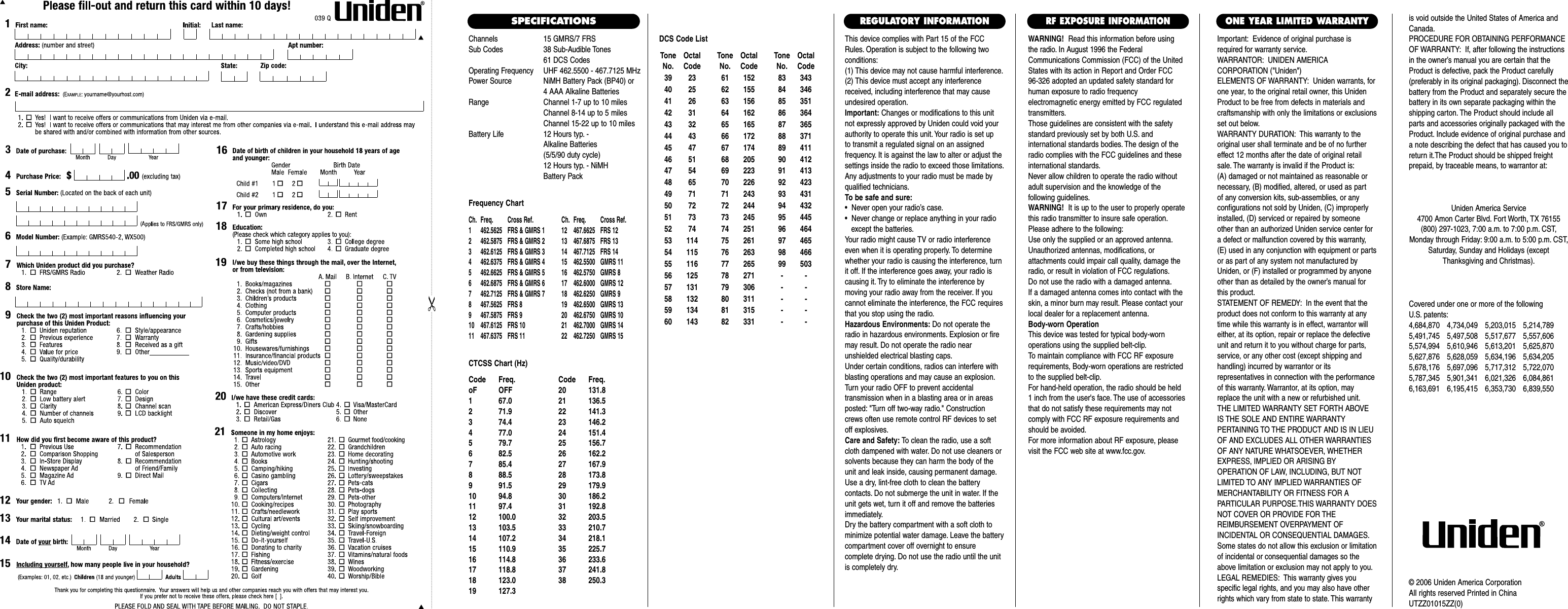 Channels 15 GMRS/7 FRSSub Codes 38 Sub-Audible Tones61 DCS CodesOperating Frequency UHF 462.5500 - 467.7125 MHzPower Source NiMH Battery Pack (BP40) or4 AAA Alkaline BatteriesRange Channel 1-7 up to 10 milesChannel 8-14 up to 5 milesChannel 15-22 up to 10 milesBattery Life 12 Hours typ. - Alkaline Batteries (5/5/90 duty cycle) 12 Hours typ. - NiMH Battery PackFrequency ChartCh. Freq. Cross Ref. Ch. Freq. Cross Ref.1 462.5625 FRS &amp; GMRS 1 12 467.6625 FRS 122 462.5875 FRS &amp; GMRS 2 13 467.6875 FRS 133 462.6125 FRS &amp; GMRS 3 14 467.7125 FRS 144 462.6375 FRS &amp; GMRS 4 15  462.5500 GMRS 115 462.6625 FRS &amp; GMRS 5 16  462.5750 GMRS 86 462.6875 FRS &amp; GMRS 6 17  462.6000 GMRS 127 462.7125 FRS &amp; GMRS 7 18  462.6250 GMRS 98 467.5625 FRS 8 19  462.6500 GMRS 139 467.5875 FRS 9 20  462.6750 GMRS 1010 467.6125 FRS 10 21  462.7000 GMRS 1411 467.6375 FRS 11 22  462.7250 GMRS 15CTCSS Chart (Hz)Code Freq. Code Freq.oF OFF 20 131.81 67.0 21 136.52 71.9 22 141.33 74.4 23 146.24 77.0 24 151.45 79.7 25 156.76 82.5 26 162.27 85.4 27 167.98 88.5 28 173.89 91.5 29 179.910 94.8 30 186.211 97.4 31 192.812 100.0 32 203.513 103.5 33 210.714 107.2 34 218.115 110.9 35 225.716 114.8 36 233.617 118.8 37 241.818 123.0 38 250.319 127.3This device complies with Part 15 of the FCCRules. Operation is subject to the following twoconditions:(1) This device may not cause harmful interference.(2) This device must accept any interferencereceived, including interference that may causeundesired operation.Important: Changes or modifications to this unitnot expressly approved by Uniden could void yourauthority to operate this unit. Your radio is set up to transmit a regulated signal on an assigned frequency. It is against the law to alter or adjust thesettings inside the radio to exceed those limitations.Any adjustments to your radio must be made byqualified technicians.To be safe and sure:•  Never open your radio’s case.•  Never change or replace anything in your radio except the batteries.Your radio might cause TV or radio interferenceeven when it is operating properly. To determinewhether your radio is causing the interference, turnit off. If the interference goes away, your radio iscausing it. Try to eliminate the interference by moving your radio away from the receiver. If youcannot eliminate the interference, the FCC requiresthat you stop using the radio.Hazardous Environments: Do not operate theradio in hazardous environments. Explosion or firemay result. Do not operate the radio near unshielded electrical blasting caps.Under certain conditions, radios can interfere withblasting operations and may cause an explosion.Turn your radio OFF to prevent accidental transmission when in a blasting area or in areasposted: &quot;Turn off two-way radio.&quot; Constructioncrews often use remote control RF devices to setoff explosives.Care and Safety: To clean the radio, use a softcloth dampened with water. Do not use cleaners orsolvents because they can harm the body of theunit and leak inside, causing permanent damage.Use a dry, lint-free cloth to clean the battery contacts. Do not submerge the unit in water. If theunit gets wet, turn it off and remove the batteriesimmediately.Dry the battery compartment with a soft cloth tominimize potential water damage. Leave the batterycompartment cover off overnight to ensure complete drying. Do not use the radio until the unitis completely dry.Important: Evidence of original purchase isrequired for warranty service.WARRANTOR: UNIDEN AMERICA CORPORATION (&quot;Uniden&quot;)ELEMENTS OF WARRANTY: Uniden warrants, forone year, to the original retail owner, this UnidenProduct to be free from defects in materials andcraftsmanship with only the limitations or exclusionsset out below.WARRANTY DURATION: This warranty to theoriginal user shall terminate and be of no furthereffect 12 months after the date of original retailsale. The warranty is invalid if the Product is:(A) damaged or not maintained as reasonable or necessary, (B) modified, altered, or used as part of any conversion kits, sub-assemblies, or any configurations not sold by Uniden, (C) improperlyinstalled, (D) serviced or repaired by someoneother than an authorized Uniden service center fora defect or malfunction covered by this warranty,(E) used in any conjunction with equipment or partsor as part of any system not manufactured byUniden, or (F) installed or programmed by anyoneother than as detailed by the owner’s manual forthis product.STATEMENT OF REMEDY: In the event that theproduct does not conform to this warranty at anytime while this warranty is in effect, warrantor willeither, at its option, repair or replace the defectiveunit and return it to you without charge for parts,service, or any other cost (except shipping andhandling) incurred by warrantor or its representatives in connection with the performanceof this warranty. Warrantor, at its option, mayreplace the unit with a new or refurbished unit.THE LIMITED WARRANTY SET FORTH ABOVEIS THE SOLE AND ENTIRE WARRANTY PERTAINING TO THE PRODUCT AND IS IN LIEUOF AND EXCLUDES ALL OTHER WARRANTIESOF ANY NATURE WHATSOEVER, WHETHEREXPRESS, IMPLIED OR ARISING BY OPERATION OF LAW, INCLUDING, BUT NOTLIMITED TO ANY IMPLIED WARRANTIES OFMERCHANTABILITY OR FITNESS FOR A PARTICULAR PURPOSE.THIS WARRANTY DOESNOT COVER OR PROVIDE FOR THE REIMBURSEMENT OVERPAYMENT OF INCIDENTAL OR CONSEQUENTIAL DAMAGES.Some states do not allow this exclusion or limitationof incidental or consequential damages so theabove limitation or exclusion may not apply to you.LEGAL REMEDIES: This warranty gives you specific legal rights, and you may also have otherrights which vary from state to state. This warrantyis void outside the United States of America andCanada.PROCEDURE FOR OBTAINING PERFORMANCEOF WARRANTY: If, after following the instructionsin the owner’s manual you are certain that theProduct is defective, pack the Product carefully(preferably in its original packaging). Disconnect thebattery from the Product and separately secure thebattery in its own separate packaging within theshipping carton. The Product should include allparts and accessories originally packaged with theProduct. Include evidence of original purchase anda note describing the defect that has caused you toreturn it.The Product should be shipped freight prepaid, by traceable means, to warrantor at:ONE YEAR LIMITED WARRANTYREGULATORY INFORMATIONWARNING! Read this information before using the radio. In August 1996 the FederalCommunications Commission (FCC) of the UnitedStates with its action in Report and Order FCC 96-326 adopted an updated safety standard forhuman exposure to radio frequency electromagnetic energy emitted by FCC regulatedtransmitters.Those guidelines are consistent with the safetystandard previously set by both U.S. and international standards bodies. The design of theradio complies with the FCC guidelines and theseinternational standards.Never allow children to operate the radio withoutadult supervision and the knowledge of the following guidelines.WARNING! It is up to the user to properly operatethis radio transmitter to insure safe operation.Please adhere to the following:Use only the supplied or an approved antenna.Unauthorized antennas, modifications, or attachments could impair call quality, damage theradio, or result in violation of FCC regulations.Do not use the radio with a damaged antenna.If a damaged antenna comes into contact with theskin, a minor burn may result. Please contact yourlocal dealer for a replacement antenna.Body-worn OperationThis device was tested for typical body-worn operations using the supplied belt-clip.To maintain compliance with FCC RF exposurerequirements, Body-worn operations are restrictedto the supplied belt-clip.For hand-held operation, the radio should be held 1 inch from the user&apos;s face. The use of accessoriesthat do not satisfy these requirements may notcomply with FCC RF exposure requirements andshould be avoided.For more information about RF exposure, pleasevisit the FCC web site at www.fcc.gov.RF EXPOSURE INFORMATIONCovered under one or more of the following U.S. patents:4,684,870 4,734,049 5,203,015 5,214,7895,491,745 5,497,508 5,517,677 5,557,6065,574,994 5,610,946 5,613,201 5,625,8705,627,876 5,628,059 5,634,196 5,634,2055,678,176 5,697,096 5,717,312 5,722,0705,787,345 5,901,341 6,021,326 6,084,8616,163,691 6,195,415 6,353,730 6,839,550Uniden America Service4700 Amon Carter Blvd. Fort Worth, TX 76155(800) 297-1023, 7:00 a.m. to 7:00 p.m. CST,Monday through Friday: 9:00 a.m. to 5:00 p.m. CST,Saturday, Sunday and Holidays (exceptThanksgiving and Christmas).© 2006 Uniden America CorporationAll rights reserved Printed in ChinaUTZZ01015ZZ(0)SPECIFICATIONSTone OctalNo. Code39 2340 2541 2642 3143 3244 4345 4746 5147 5448 6549 7150 7251 7352 7453 11454 11555 11656 12557 13158 13259 13460 143Tone OctalNo. Code61 15262 15563 15664 16265 16566 17267 17468 20569 22370 22671 24372 24473 24574 25175 26176 26377 26578 27179 30680 31181 31582 331Tone OctalNo. Code83 34384 34685 35186 36487 36588 37189 41190 41291 41392 42393 43194 43295 44596 46497 46598 46699 503----------DCS Code List
