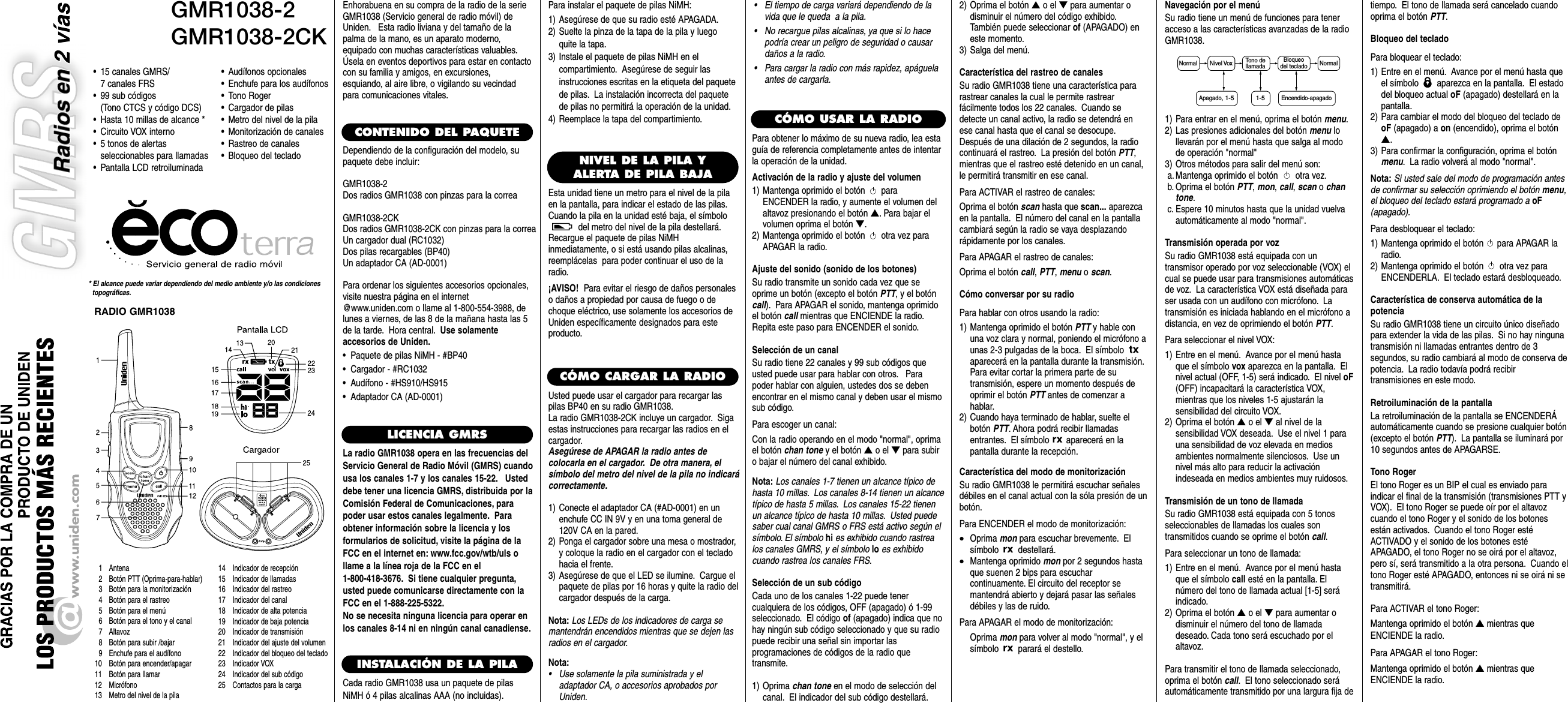GMR1038-2GMR1038-2CK* El alcance puede variar dependiendo del medio ambiente y/o las condiciones topográficas.• 15 canales GMRS/ 7 canales FRS• 99 sub códigos (Tono CTCS y código DCS)• Hasta 10 millas de alcance *• Circuito VOX interno• 5 tonos de alertas seleccionables para llamadas• Pantalla LCD retroiluminada1 Antena2 Botón PTT (Oprima-para-hablar)3 Botón para la monitorización4 Botón para el rastreo5 Botón para el menú6 Botón para el tono y el canal7 Altavoz8 Botón para subir /bajar9 Enchufe para el audífono10 Botón para encender/apagar11 Botón para llamar12 Micrófono13 Metro del nivel de la pila14 Indicador de recepción15 Indicador de llamadas16 Indicador del rastreo17 Indicador del canal  18 Indicador de alta potencia19 Indicador de baja potencia20 Indicador de transmisión21 Indicador del ajuste del volumen22 Indicador del bloqueo del teclado23 Indicador VOX24 Indicador del sub código25 Contactos para la cargaEnhorabuena en su compra de la radio de la serieGMR1038 (Servicio general de radio móvil) deUniden. Esta radio liviana y del tamaño de lapalma de la mano, es un aparato moderno,equipado con muchas características valuables.Úsela en eventos deportivos para estar en contactocon su familia y amigos, en excursiones,esquiando, al aire libre, o vigilando su vecindadpara comunicaciones vitales.CONTENIDO DEL PAQUETEDependiendo de la configuración del modelo, supaquete debe incluir:GMR1038-2Dos radios GMR1038 con pinzas para la correaGMR1038-2CKDos radios GMR1038-2CK con pinzas para la correaUn cargador dual (RC1032)Dos pilas recargables (BP40)Un adaptador CA (AD-0001)Para ordenar los siguientes accesorios opcionales,visite nuestra página en el internet@www.uniden.com o llame al 1-800-554-3988, delunes a viernes, de las 8 de la mañana hasta las 5de la tarde. Hora central. Use solamenteaccesorios de Uniden.•  Paquete de pilas NiMH - #BP40•  Cargador - #RC1032•  Audífono - #HS910/HS915•  Adaptador CA (AD-0001)LICENCIA GMRSLa radio GMR1038 opera en las frecuencias delServicio General de Radio Móvil (GMRS) cuandousa los canales 1-7 y los canales 15-22. Usteddebe tener una licencia GMRS, distribuida por laComisión Federal de Comunicaciones, parapoder usar estos canales legalmente. Paraobtener información sobre la licencia y losformularios de solicitud, visite la página de laFCC en el internet en: www.fcc.gov/wtb/uls ollame a la línea roja de la FCC en el 1-800-418-3676. Si tiene cualquier pregunta,usted puede comunicarse directamente con laFCC en el 1-888-225-5322.No se necesita ninguna licencia para operar enlos canales 8-14 ni en ningún canal canadiense.INSTALACIÓN DE LA PILACada radio GMR1038 usa un paquete de pilasNiMH ó 4 pilas alcalinas AAA (no incluidas).CÓMO USAR LA RADIO•Audífonos opcionales•Enchufe para los audífonos•Tono Roger•Cargador de pilas•Metro del nivel de la pila•Monitorización de canales•Rastreo de canales•Bloqueo del teclado NIVEL DE LA PILA YALERTA DE PILA BAJAEsta unidad tiene un metro para el nivel de la pilaen la pantalla, para indicar el estado de las pilas.Cuando la pila en la unidad esté baja, el símbolodel metro del nivel de la pila destellará.Recargue el paquete de pilas NiMHinmediatamente, o si está usando pilas alcalinas,reemplácelas  para poder continuar el uso de laradio.¡AVISO!  Para evitar el riesgo de daños personaleso daños a propiedad por causa de fuego o dechoque eléctrico, use solamente los accesorios deUniden específicamente designados para esteproducto.RADIO GMR1038CÓMO CARGAR LA RADIOUsted puede usar el cargador para recargar laspilas BP40 en su radio GMR1038.La radio GMR1038-2CK incluye un cargador. Sigaestas instrucciones para recargar las radios en elcargador.Asegúrese de APAGAR la radio antes decolocarla en el cargador. De otra manera, elsímbolo del metro del nivel de la pila no indicarácorrectamente.1) Conecte el adaptador CA (#AD-0001) en unenchufe CC IN 9V y en una toma general de120V CA en la pared.2) Ponga el cargador sobre una mesa o mostrador,y coloque la radio en el cargador con el tecladohacia el frente.3) Asegúrese de que el LED se ilumine. Cargue elpaquete de pilas por 16 horas y quite la radio delcargador después de la carga.Nota: Los LEDs de los indicadores de carga semantendrán encendidos mientras que se dejen lasradios en el cargador.Nota:•Use solamente la pila suministrada y eladaptador CA, o accesorios aprobados porUniden.Para instalar el paquete de pilas NiMH:1) Asegúrese de que su radio esté APAGADA.2) Suelte la pinza de la tapa de la pila y luegoquite la tapa.3) Instale el paquete de pilas NiMH en elcompartimiento. Asegúrese de seguir lasinstrucciones escritas en la etiqueta del paquetede pilas. La instalación incorrecta del paquetede pilas no permitirá la operación de la unidad.4) Reemplace la tapa del compartimiento.Para obtener lo máximo de su nueva radio, lea estaguía de referencia completamente antes de intentarla operación de la unidad.Activación de la radio y ajuste del volumen1) Mantenga oprimido el botón paraENCENDER la radio, y aumente el volumen delaltavoz presionando el botón ▲. Para bajar elvolumen oprima el botón ▼.2) Mantenga oprimido el botón otra vez paraAPAGAR la radio.Ajuste del sonido (sonido de los botones)Su radio transmite un sonido cada vez que seoprime un botón (excepto el botón PTT, y el botóncall). Para APAGAR el sonido, mantenga oprimidoel botón call mientras que ENCIENDE la radio.Repita este paso para ENCENDER el sonido.Selección de un canalSu radio tiene 22 canales y 99 sub códigos queusted puede usar para hablar con otros. Parapoder hablar con alguien, ustedes dos se debenencontrar en el mismo canal y deben usar el mismosub código.Para escoger un canal:Con la radio operando en el modo &quot;normal&quot;, oprimael botón chan tone y el botón ▲o el ▼para subiro bajar el número del canal exhibido.Nota: Los canales 1-7 tienen un alcance típico dehasta 10 millas. Los canales 8-14 tienen un alcancetípico de hasta 5 millas. Los canales 15-22 tienenun alcance típico de hasta 10 millas. Usted puedesaber cual canal GMRS o FRS está activo según elsímbolo. El símbolo hi es exhibido cuando rastrealos canales GMRS, y el símbolo lo es exhibidocuando rastrea los canales FRS.Selección de un sub código Cada uno de los canales 1-22 puede tenercualquiera de los códigos, OFF (apagado) ó 1-99seleccionado. El código of (apagado) indica que nohay ningún sub código seleccionado y que su radiopuede recibir una señal sin importar lasprogramaciones de códigos de la radio quetransmite.1) Oprima chan tone en el modo de selección delcanal. El indicador del sub código destellará.2) Oprima el botón ▲o el ▼para aumentar odisminuir el número del código exhibido.También puede seleccionar of (APAGADO) eneste momento.3) Salga del menú.Característica del rastreo de canalesSu radio GMR1038 tiene una característica pararastrear canales la cual le permite rastrearfácilmente todos los 22 canales. Cuando sedetecte un canal activo, la radio se detendrá enese canal hasta que el canal se desocupe.Después de una dilación de 2 segundos, la radiocontinuará el rastreo. La presión del botón PTT,mientras que el rastreo esté detenido en un canal,le permitirá transmitir en ese canal.Para ACTIVAR el rastreo de canales:Oprima el botón scan hasta que scan... aparezcaen la pantalla. El número del canal en la pantallacambiará según la radio se vaya desplazandorápidamente por los canales.Para APAGAR el rastreo de canales:Oprima el botón call, PTT, menu o scan.Cómo conversar por su radioPara hablar con otros usando la radio:1) Mantenga oprimido el botón PTT y hable conuna voz clara y normal, poniendo el micrófono aunas 2-3 pulgadas de la boca. El símbolo aparecerá en la pantalla durante la transmisión.Para evitar cortar la primera parte de sutransmisión, espere un momento después deoprimir el botón PTT antes de comenzar ahablar.2) Cuando haya terminado de hablar, suelte elbotón PTT. Ahora podrá recibir llamadasentrantes. El símbolo aparecerá en lapantalla durante la recepción.Característica del modo de monitorizaciónSu radio GMR1038 le permitirá escuchar señalesdébiles en el canal actual con la sóla presión de unbotón.Para ENCENDER el modo de monitorización:•Oprima mon para escuchar brevemente. Elsímbolo destellará.•Mantenga oprimido mon por 2 segundos hastaque suenen 2 bips para escucharcontinuamente. El circuito del receptor semantendrá abierto y dejará pasar las señalesdébiles y las de ruido.Para APAGAR el modo de monitorización:Oprima mon para volver al modo &quot;normal&quot;, y elsímbolo parará el destello.Navegación por el menúSu radio tiene un menú de funciones para teneracceso a las características avanzadas de la radioGMR1038.1) Para entrar en el menú, oprima el botón menu.2) Las presiones adicionales del botón menu lollevarán por el menú hasta que salga al modode operación &quot;normal&quot;3) Otros métodos para salir del menú son:a. Mantenga oprimido el botón otra vez.b. Oprima el botón PTT, mon, call, scan o chantone.c. Espere 10 minutos hasta que la unidad vuelvaautomáticamente al modo &quot;normal&quot;.Transmisión operada por vozSu radio GMR1038 está equipada con untransmisor operado por voz seleccionable (VOX) elcual se puede usar para transmisiones automáticasde voz. La característica VOX está diseñada paraser usada con un audífono con micrófono. Latransmisión es iniciada hablando en el micrófono adistancia, en vez de oprimiendo el botón PTT.Para seleccionar el nivel VOX:1) Entre en el menú. Avance por el menú hastaque el símbolo vox aparezca en la pantalla. Elnivel actual (OFF, 1-5) será indicado. El nivel oF(OFF) incapacitará la característica VOX,mientras que los niveles 1-5 ajustarán lasensibilidad del circuito VOX.2) Oprima el botón ▲o el ▼al nivel de lasensibilidad VOX deseada. Use el nivel 1 parauna sensibilidad de voz elevada en mediosambientes normalmente silenciosos. Use unnivel más alto para reducir la activaciónindeseada en medios ambientes muy ruidosos.Transmisión de un tono de llamadaSu radio GMR1038 está equipada con 5 tonosseleccionables de llamadas los cuales sontransmitidos cuando se oprime el botón call.Para seleccionar un tono de llamada:1) Entre en el menú. Avance por el menú hastaque el símbolo call esté en la pantalla. Elnúmero del tono de llamada actual [1-5] seráindicado.2) Oprima el botón ▲o el ▼para aumentar odisminuir el número del tono de llamadadeseado. Cada tono será escuchado por elaltavoz.Para transmitir el tono de llamada seleccionado,oprima el botón call. El tono seleccionado seráautomáticamente transmitido por una largura fija detiempo. El tono de llamada será cancelado cuandooprima el botón PTT.Bloqueo del tecladoPara bloquear el teclado:1) Entre en el menú. Avance por el menú hasta queel símbolo  aparezca en la pantalla. El estadodel bloqueo actual oF (apagado) destellará en lapantalla.2) Para cambiar el modo del bloqueo del teclado deoF (apagado) a on (encendido), oprima el botón▲.3) Para confirmar la configuración, oprima el botónmenu. La radio volverá al modo &quot;normal&quot;.Nota: Si usted sale del modo de programación antesde confirmar su selección oprimiendo el botón menu,el bloqueo del teclado estará programado a oF(apagado).Para desbloquear el teclado:1) Mantenga oprimido el botón  para APAGAR laradio.2) Mantenga oprimido el botón otra vez paraENCENDERLA. El teclado estará desbloqueado.Característica de conserva automática de lapotenciaSu radio GMR1038 tiene un circuito único diseñadopara extender la vida de las pilas. Si no hay ningunatransmisión ni llamadas entrantes dentro de 3segundos, su radio cambiará al modo de conserva depotencia. La radio todavía podrá recibirtransmisiones en este modo.Retroiluminación de la pantallaLa retroiluminación de la pantalla se ENCENDERÁautomáticamente cuando se presione cualquier botón(excepto el botón PTT). La pantalla se iluminará por10 segundos antes de APAGARSE.Tono RogerEl tono Roger es un BIP el cual es enviado paraindicar el final de la transmisión (transmisiones PTT yVOX). El tono Roger se puede oír por el altavozcuando el tono Roger y el sonido de los botonesestán activados. Cuando el tono Roger estéACTIVADO y el sonido de los botones estéAPAGADO, el tono Roger no se oirá por el altavoz,pero sí, será transmitido a la otra persona. Cuando eltono Roger esté APAGADO, entonces ni se oirá ni setransmitirá.Para ACTIVAR el tono Roger:Mantenga oprimido el botón ▲mientras queENCIENDE la radio.Para APAGAR el tono Roger:Mantenga oprimido el botón ▲mientras queENCIENDE la radio.Normal NormalNivel Vox Tono dellamadaBloqueodel teclado1-5Apagado, 1-5Encendido-apagado•El tiempo de carga variará dependiendo de lavida que le queda  a la pila.•No recargue pilas alcalinas, ya que si lo hacepodría crear un peligro de seguridad o causardaños a la radio.•Para cargar la radio con más rapidez, apáguelaantes de cargarla.