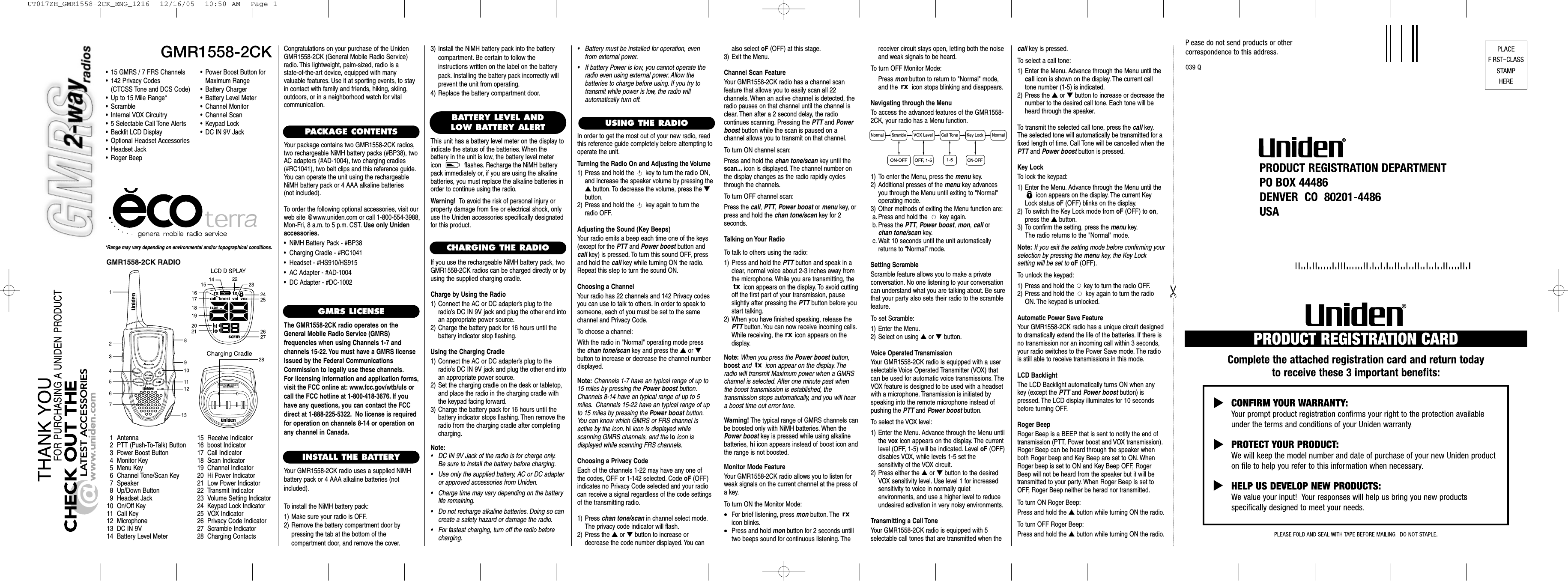 GMR1558-2CK*Range may vary depending on environmental and/or topographical conditions.• 15 GMRS / 7 FRS Channels• 142 Privacy Codes(CTCSS Tone and DCS Code)• Up to 15 Mile Range*•Scramble• Internal VOX Circuitry• 5 Selectable Call Tone Alerts• Backlit LCD Display• Optional Headset Accessories• Headset Jack• Roger Beep1 Antenna2 PTT (Push-To-Talk) Button3 Power Boost Button4 Monitor Key5Menu Key6 Channel Tone/Scan Key7 Speaker8 Up/Down Button9 Headset Jack10 On/Off Key11 Call Key12 Microphone13 DC IN 9V14 Battery Level Meter15 Receive Indicator16 boost Indicator17 Call Indicator18 Scan Indicator19 Channel Indicator20 Hi Power Indicator21 Low Power Indicator22 Transmit Indicator23 Volume Setting Indicator24 Keypad Lock Indicator25 VOX Indicator26 Privacy Code Indicator27 Scramble Indicator28 Charging ContactsCongratulations on your purchase of the UnidenGMR1558-2CK (General Mobile Radio Service)radio. This lightweight, palm-sized, radio is a state-of-the-art device, equipped with many valuable features. Use it at sporting events, to stayin contact with family and friends, hiking, skiing,outdoors, or in a neighborhood watch for vital communication.PACKAGE CONTENTSYour package contains two GMR1558-2CK radios,two rechargeable NiMH battery packs (#BP38), twoAC adapters (#AD-1004), two charging cradles(#RC1041), two belt clips and this reference guide.You can operate the unit using the rechargeableNiMH battery pack or 4 AAA alkaline batteries (not included).To order the following optional accessories, visit ourweb site @www.uniden.com or call 1-800-554-3988,Mon-Fri, 8 a.m. to 5 p.m. CST. Use only Unidenaccessories.•  NiMH Battery Pack - #BP38•  Charging Cradle - #RC1041•  Headset - #HS910/HS915•  AC Adapter - #AD-1004•  DC Adapter - #DC-1002GMRS LICENSEThe GMR1558-2CK radio operates on theGeneral Mobile Radio Service (GMRS) frequencies when using Channels 1-7 and channels 15-22. You must have a GMRS licenseissued by the Federal CommunicationsCommission to legally use these channels.For licensing information and application forms,visit the FCC online at: www.fcc.gov/wtb/uls orcall the FCC hotline at 1-800-418-3676. If youhave any questions, you can contact the FCCdirect at 1-888-225-5322. No license is requiredfor operation on channels 8-14 or operation onany channel in Canada.INSTALL THE BATTERYYour GMR1558-2CK radio uses a supplied NiMHbattery pack or 4 AAA alkaline batteries (not included).To install the NiMH battery pack:1) Make sure your radio is OFF.2) Remove the battery compartment door by pressing the tab at the bottom of the compartment door, and remove the cover.USING THE RADIO•Power Boost Button forMaximum Range•Battery Charger•Battery Level Meter•Channel Monitor•Channel Scan•Keypad Lock•DC IN 9V JackBATTERY LEVEL ANDLOW BATTERY ALERTThis unit has a battery level meter on the display to indicate the status of the batteries. When the battery in the unit is low, the battery level metericon  flashes. Recharge the NiMH batterypack immediately or, if you are using the alkalinebatteries, you must replace the alkaline batteries inorder to continue using the radio.Warning! To avoid the risk of personal injury orproperty damage from fire or electrical shock, onlyuse the Uniden accessories specifically designatedfor this product.GMR1558-2CK RADIOCHARGING THE RADIOIf you use the rechargeable NiMH battery pack, twoGMR1558-2CK radios can be charged directly or byusing the supplied charging cradle.Charge by Using the Radio1) Connect the AC or DC adapter’s plug to theradio’s DC IN 9V jack and plug the other end intoan appropriate power source.2) Charge the battery pack for 16 hours until the battery indicator stop flashing.Using the Charging Cradle1) Connect the AC or DC adapter’s plug to theradio’s DC IN 9V jack and plug the other end intoan appropriate power source.2) Set the charging cradle on the desk or tabletop,and place the radio in the charging cradle withthe keypad facing forward.3) Charge the battery pack for 16 hours until thebattery indicator stops flashing. Then remove theradio from the charging cradle after completingcharging.Note:• DC IN 9V Jack of the radio is for charge only.Be sure to install the battery before charging.• Use only the supplied battery, AC or DC adapteror approved accessories from Uniden.• Charge time may vary depending on the batterylife remaining.• Do not recharge alkaline batteries. Doing so cancreate a safety hazard or damage the radio.• For fastest charging, turn off the radio beforecharging.3) Install the NiMH battery pack into the batterycompartment. Be certain to follow the instructions written on the label on the batterypack. Installing the battery pack incorrectly willprevent the unit from operating.4) Replace the battery compartment door.In order to get the most out of your new radio, readthis reference guide completely before attempting tooperate the unit.Turning the Radio On and Adjusting the Volume1) Press and hold the  key to turn the radio ON,and increase the speaker volume by pressing the▲button. To decrease the volume, press the ▼button.2) Press and hold the  key again to turn theradio OFF.Adjusting the Sound (Key Beeps)Your radio emits a beep each time one of the keys(except for the PTT and Power boost button andcall key) is pressed. To turn this sound OFF, pressand hold the call key while turning ON the radio.Repeat this step to turn the sound ON.Choosing a ChannelYour radio has 22 channels and 142 Privacy codesyou can use to talk to others. In order to speak to someone, each of you must be set to the same channel and Privacy Code.To choose a channel:With the radio in &quot;Normal&quot; operating mode pressthe chan tone/scan key and press the ▲or ▼button to increase or decrease the channel number displayed.Note: Channels 1-7 have an typical range of up to15 miles by pressing the Power boost button.Channels 8-14 have an typical range of up to 5miles. Channels 15-22 have an typical range of upto 15 miles by pressing the Power boost button.You can know which GMRS or FRS channel isactive by the icon. hi icon is displayed while scanning GMRS channels, and the lo icon is displayed while scanning FRS channels.Choosing a Privacy CodeEach of the channels 1-22 may have any one of the codes, OFF or 1-142 selected. Code oF (OFF) indicates no Privacy Code selected and your radiocan receive a signal regardless of the code settingsof the transmitting radio.1) Press chan tone/scan in channel select mode.The privacy code indicator will flash.2) Press the ▲or ▼button to increase ordecrease the code number displayed. You canalso select oF (OFF) at this stage.3) Exit the Menu.Channel Scan FeatureYour GMR1558-2CK radio has a channel scan feature that allows you to easily scan all 22 channels. When an active channel is detected, theradio pauses on that channel until the channel isclear. Then after a 2 second delay, the radio continues scanning. Pressing the PTT and Powerboost button while the scan is paused on a channel allows you to transmit on that channel.To turn ON channel scan:Press and hold the chan tone/scan key until thescan... icon is displayed. The channel number onthe display changes as the radio rapidly cyclesthrough the channels.To turn OFF channel scan:Press the call, PTT, Power boost or menu key, orpress and hold the chan tone/scan key for 2 seconds.Talking on Your RadioTo talk to others using the radio:1) Press and hold the PTT button and speak in aclear, normal voice about 2-3 inches away fromthe microphone. While you are transmitting, theicon appears on the display. To avoid cuttingoff the first part of your transmission, pauseslightly after pressing the PTT button before youstart talking.2) When you have finished speaking, release thePTT button. You can now receive incoming calls.While receiving, the  icon appears on the display.Note: When you press the Power boost button,boost and  icon appear on the display. Theradio will transmit Maximum power when a GMRSchannel is selected. After one minute past whenthe boost transmission is established, the transmission stops automatically, and you will heara boost time out error tone.Warning! The typical range of GMRS channels canbe boosted only with NiMH batteries. When thePower boost key is pressed while using alkalinebatteries, hi icon appears instead of boost icon andthe range is not boosted.Monitor Mode FeatureYour GMR1558-2CK radio allows you to listen forweak signals on the current channel at the press ofa key.To turn ON the Monitor Mode:•For brief listening, press mon button. The icon blinks.•Press and hold mon button for 2 seconds untilltwo beeps sound for continuous listening. Thereceiver circuit stays open, letting both the noiseand weak signals to be heard.To turn OFF Monitor Mode:Press mon button to return to &quot;Normal&quot; mode,and the  icon stops blinking and disappears.Navigating through the MenuTo access the advanced features of the GMR1558-2CK, your radio has a Menu function.1) To enter the Menu, press the menu key.2) Additional presses of the menu key advancesyou through the Menu until exiting to &quot;Normal&quot;operating mode.3) Other methods of exiting the Menu function are:a. Press and hold the  key again.b. Press the PTT, Power boost, mon, call orchan tone/scan key.c. Wait 10 seconds until the unit automaticallyreturns to “Normal”mode.Setting ScrambleScramble feature allows you to make a private conversation. No one listening to your conversationcan understand what you are talking about. Be surethat your party also sets their radio to the scramblefeature.To set Scramble:1) Enter the Menu.2) Select on using ▲or ▼ button.Voice Operated TransmissionYour GMR1558-2CK radio is equipped with a user selectable Voice Operated Transmitter (VOX) thatcan be used for automatic voice transmissions. TheVOX feature is designed to be used with a headsetwith a microphone. Transmission is initiated byspeaking into the remote microphone instead ofpushing the PTT and Power boost button.To select the VOX level:1) Enter the Menu. Advance through the Menu untilthe vox icon appears on the display. The currentlevel (OFF, 1-5) will be indicated. Level oF (OFF)disables VOX, while levels 1-5 set the sensitivity of the VOX circuit.2) Press either the ▲or ▼button to the desiredVOX sensitivity level. Use level 1 for increased sensitivity to voice in normally quiet environments, and use a higher level to reduceundesired activation in very noisy environments.Transmitting a Call ToneYour GMR1558-2CK radio is equipped with 5 selectable call tones that are transmitted when thecall key is pressed.To select a call tone:1) Enter the Menu. Advance through the Menu until thecall icon is shown on the display. The current calltone number (1-5) is indicated.2) Press the ▲or ▼button to increase or decrease thenumber to the desired call tone. Each tone will beheard through the speaker.To transmit the selected call tone, press the call key.The selected tone will automatically be transmitted for afixed length of time. Call Tone will be cancelled when thePTT and Power boost button is pressed.Key LockTo lock the keypad:1) Enter the Menu. Advance through the Menu until theicon appears on the display. The current KeyLock status oF (OFF) blinks on the display.2) To switch the Key Lock mode from oF (OFF) to on,press the ▲button.3) To confirm the setting, press the menu key.The radio returns to the &quot;Normal&quot; mode.Note: If you exit the setting mode before confirming yourselection by pressing the menu key, the Key Lock setting will be set tooF (OFF).To unlock the keypad:1) Press and hold the  key to turn the radio OFF.2) Press and hold the  key again to turn the radioON. The keypad is unlocked.Automatic Power Save FeatureYour GMR1558-2CK radio has a unique circuit designedto dramatically extend the life of the batteries. If there isno transmission nor an incoming call within 3 seconds,your radio switches to the Power Save mode. The radiois still able to receive transmissions in this mode.LCD BacklightThe LCD Backlight automatically turns ON when anykey (except the PTT and Power boost button) ispressed. The LCD display illuminates for 10 secondsbefore turning OFF.Roger BeepRoger Beep is a BEEP that is sent to notify the end oftransmission (PTT, Power boost and VOX transmission).Roger Beep can be heard through the speaker whenboth Roger beep and Key Beep are set to ON. WhenRoger beep is set to ON and Key Beep OFF, RogerBeep will not be heard from the speaker but it will betransmitted to your party. When Roger Beep is set toOFF, Roger Beep neither be herad nor transmitted.To turn ON Roger Beep:Press and hold the ▲button while turning ON the radio.To turn OFF Roger Beep:Press and hold the ▲button while turning ON the radio.•Battery must be installed for operation, evenfrom external power.•If battery Power is low, you cannot operate theradio even using external power. Allow the batteries to charge before using. If you try to transmit while power is low, the radio will automatically turn off.Normal NormalScrambleVOX Level Call Tone Key Lock1-5ON-OFF OFF, 1-5ON-OFFUT017ZH_GMR1558-2CK_ENG_1216  12/16/05  10:50 AM  Page 1