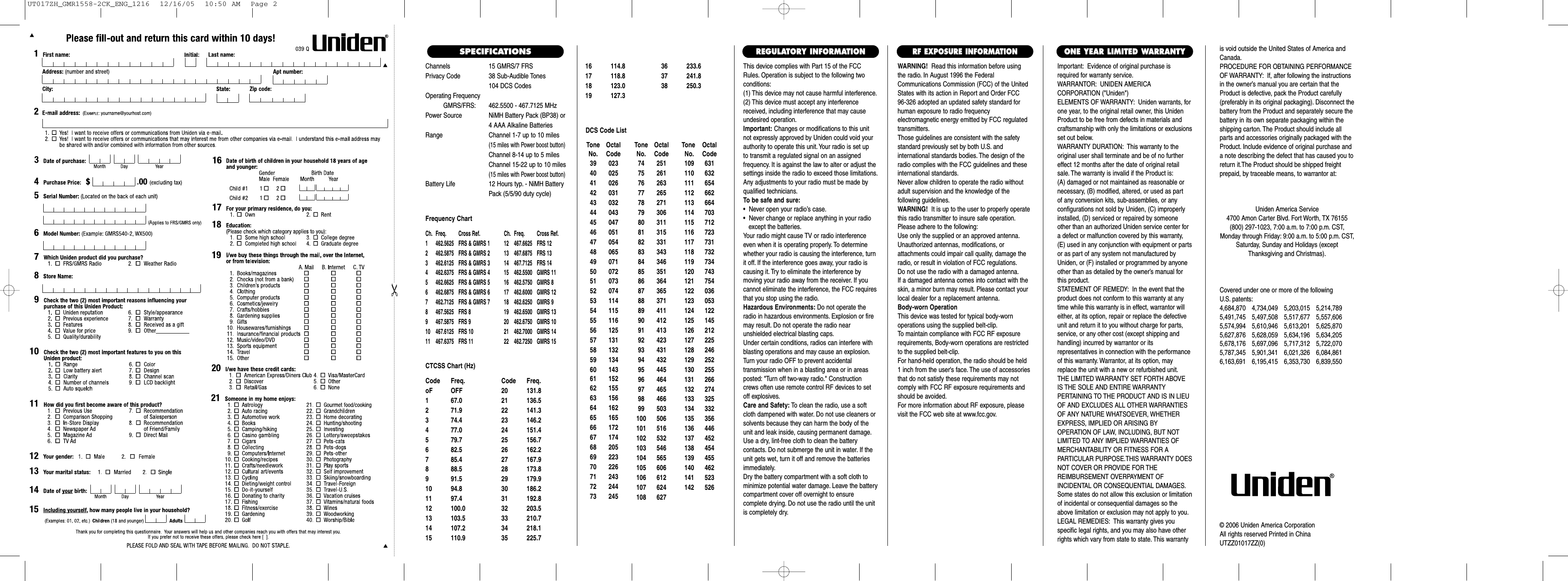 Channels 15 GMRS/7 FRSPrivacy Code 38 Sub-Audible Tones104 DCS CodesOperating FrequencyGMRS/FRS: 462.5500 - 467.7125 MHzPower Source NiMH Battery Pack (BP38) or4 AAA Alkaline BatteriesRange Channel 1-7 up to 10 miles(15 miles with Power boost button)Channel 8-14 up to 5 milesChannel 15-22 up to 10 miles(15 miles with Power boost button)Battery Life 12 Hours typ. - NiMH BatteryPack (5/5/90 duty cycle) Frequency ChartCh. Freq. Cross Ref. Ch. Freq. Cross Ref.1 462.5625 FRS &amp; GMRS 1 12 467.6625 FRS 122 462.5875 FRS &amp; GMRS 2 13 467.6875 FRS 133 462.6125 FRS &amp; GMRS 3 14 467.7125 FRS 144 462.6375 FRS &amp; GMRS 4 15  462.5500 GMRS 115 462.6625 FRS &amp; GMRS 5 16  462.5750 GMRS 86 462.6875 FRS &amp; GMRS 6 17  462.6000 GMRS 127 462.7125 FRS &amp; GMRS 7 18  462.6250 GMRS 98 467.5625 FRS 8 19  462.6500 GMRS 139 467.5875 FRS 9 20  462.6750 GMRS 1010 467.6125 FRS 10 21  462.7000 GMRS 1411 467.6375 FRS 11 22  462.7250 GMRS 15CTCSS Chart (Hz)Code Freq. Code Freq.oF OFF 20 131.81 67.0 21 136.52 71.9 22 141.33 74.4 23 146.24 77.0 24 151.45 79.7 25 156.76 82.5 26 162.27 85.4 27 167.98 88.5 28 173.89 91.5 29 179.910 94.8 30 186.211 97.4 31 192.812 100.0 32 203.513 103.5 33 210.714 107.2 34 218.115 110.9 35 225.7This device complies with Part 15 of the FCCRules. Operation is subject to the following twoconditions:(1) This device may not cause harmful interference.(2) This device must accept any interferencereceived, including interference that may causeundesired operation.Important: Changes or modifications to this unitnot expressly approved by Uniden could void yourauthority to operate this unit. Your radio is set up to transmit a regulated signal on an assigned frequency. It is against the law to alter or adjust thesettings inside the radio to exceed those limitations.Any adjustments to your radio must be made byqualified technicians.To be safe and sure:•  Never open your radio’s case.•  Never change or replace anything in your radio except the batteries.Your radio might cause TV or radio interferenceeven when it is operating properly. To determinewhether your radio is causing the interference, turnit off. If the interference goes away, your radio iscausing it. Try to eliminate the interference by moving your radio away from the receiver. If youcannot eliminate the interference, the FCC requiresthat you stop using the radio.Hazardous Environments: Do not operate theradio in hazardous environments. Explosion or firemay result. Do not operate the radio near unshielded electrical blasting caps.Under certain conditions, radios can interfere withblasting operations and may cause an explosion.Turn your radio OFF to prevent accidental transmission when in a blasting area or in areasposted: &quot;Turn off two-way radio.&quot; Constructioncrews often use remote control RF devices to setoff explosives.Care and Safety: To clean the radio, use a softcloth dampened with water. Do not use cleaners orsolvents because they can harm the body of theunit and leak inside, causing permanent damage.Use a dry, lint-free cloth to clean the battery contacts. Do not submerge the unit in water. If theunit gets wet, turn it off and remove the batteriesimmediately.Dry the battery compartment with a soft cloth tominimize potential water damage. Leave the batterycompartment cover off overnight to ensure complete drying. Do not use the radio until the unitis completely dry.Important: Evidence of original purchase isrequired for warranty service.WARRANTOR: UNIDEN AMERICA CORPORATION (&quot;Uniden&quot;)ELEMENTS OF WARRANTY: Uniden warrants, forone year, to the original retail owner, this UnidenProduct to be free from defects in materials andcraftsmanship with only the limitations or exclusionsset out below.WARRANTY DURATION: This warranty to theoriginal user shall terminate and be of no furthereffect 12 months after the date of original retailsale. The warranty is invalid if the Product is:(A) damaged or not maintained as reasonable or necessary, (B) modified, altered, or used as part of any conversion kits, sub-assemblies, or any configurations not sold by Uniden, (C) improperlyinstalled, (D) serviced or repaired by someoneother than an authorized Uniden service center fora defect or malfunction covered by this warranty,(E) used in any conjunction with equipment or partsor as part of any system not manufactured byUniden, or (F) installed or programmed by anyoneother than as detailed by the owner’s manual forthis product.STATEMENT OF REMEDY: In the event that theproduct does not conform to this warranty at anytime while this warranty is in effect, warrantor willeither, at its option, repair or replace the defectiveunit and return it to you without charge for parts,service, or any other cost (except shipping andhandling) incurred by warrantor or its representatives in connection with the performanceof this warranty. Warrantor, at its option, mayreplace the unit with a new or refurbished unit.THE LIMITED WARRANTY SET FORTH ABOVEIS THE SOLE AND ENTIRE WARRANTY PERTAINING TO THE PRODUCT AND IS IN LIEUOF AND EXCLUDES ALL OTHER WARRANTIESOF ANY NATURE WHATSOEVER, WHETHEREXPRESS, IMPLIED OR ARISING BY OPERATION OF LAW, INCLUDING, BUT NOTLIMITED TO ANY IMPLIED WARRANTIES OFMERCHANTABILITY OR FITNESS FOR A PARTICULAR PURPOSE.THIS WARRANTY DOESNOT COVER OR PROVIDE FOR THE REIMBURSEMENT OVERPAYMENT OF INCIDENTAL OR CONSEQUENTIAL DAMAGES.Some states do not allow this exclusion or limitationof incidental or consequential damages so theabove limitation or exclusion may not apply to you.LEGAL REMEDIES: This warranty gives you specific legal rights, and you may also have otherrights which vary from state to state. This warrantyis void outside the United States of America andCanada.PROCEDURE FOR OBTAINING PERFORMANCEOF WARRANTY: If, after following the instructionsin the owner’s manual you are certain that theProduct is defective, pack the Product carefully(preferably in its original packaging). Disconnect thebattery from the Product and separately secure thebattery in its own separate packaging within theshipping carton. The Product should include allparts and accessories originally packaged with theProduct. Include evidence of original purchase anda note describing the defect that has caused you toreturn it.The Product should be shipped freight prepaid, by traceable means, to warrantor at:ONE YEAR LIMITED WARRANTYREGULATORY INFORMATIONWARNING! Read this information before using the radio. In August 1996 the FederalCommunications Commission (FCC) of the UnitedStates with its action in Report and Order FCC 96-326 adopted an updated safety standard forhuman exposure to radio frequency electromagnetic energy emitted by FCC regulatedtransmitters.Those guidelines are consistent with the safetystandard previously set by both U.S. and international standards bodies. The design of theradio complies with the FCC guidelines and theseinternational standards.Never allow children to operate the radio withoutadult supervision and the knowledge of the following guidelines.WARNING! It is up to the user to properly operatethis radio transmitter to insure safe operation.Please adhere to the following:Use only the supplied or an approved antenna.Unauthorized antennas, modifications, or attachments could impair call quality, damage theradio, or result in violation of FCC regulations.Do not use the radio with a damaged antenna.If a damaged antenna comes into contact with theskin, a minor burn may result. Please contact yourlocal dealer for a replacement antenna.Body-worn OperationThis device was tested for typical body-worn operations using the supplied belt-clip.To maintain compliance with FCC RF exposurerequirements, Body-worn operations are restrictedto the supplied belt-clip.For hand-held operation, the radio should be held 1 inch from the user&apos;s face. The use of accessoriesthat do not satisfy these requirements may notcomply with FCC RF exposure requirements andshould be avoided.For more information about RF exposure, pleasevisit the FCC web site at www.fcc.gov.RF EXPOSURE INFORMATIONCovered under one or more of the following U.S. patents:4,684,870 4,734,049 5,203,015 5,214,7895,491,745 5,497,508 5,517,677 5,557,6065,574,994 5,610,946 5,613,201 5,625,8705,627,876 5,628,059 5,634,196 5,634,2055,678,176 5,697,096 5,717,312 5,722,0705,787,345 5,901,341 6,021,326 6,084,8616,163,691 6,195,415 6,353,730 6,839,550Uniden America Service4700 Amon Carter Blvd. Fort Worth, TX 76155(800) 297-1023, 7:00 a.m. to 7:00 p.m. CST,Monday through Friday: 9:00 a.m. to 5:00 p.m. CST,Saturday, Sunday and Holidays (exceptThanksgiving and Christmas).© 2006 Uniden America CorporationAll rights reserved Printed in ChinaUTZZ01017ZZ(0)SPECIFICATIONSTone OctalNo. Code39 02340 02541 02642 03143 03244 04345 04746 05147 05448 06549 07150 07251 07352 07453 11454 11555 11656 12557 13158 13259 13460 14361 15262 15563 15664 16265 16566 17267 17468 20569 22370 22671 24372 24473 245Tone OctalNo. Code74 25175 26176 26377 26578 27179 30680 31181 31582 33183 34384 34685 35186 36487 36588 37189 41190 41291 41392 42393 43194 43295 44596 46497 46598 46699 503100 506101 516102 532103 546104 565105 606106 612107 624108 627Tone OctalNo. Code109 631110 632111 654112 662113 664114 703115 712116 723117 731118 732119 734120 743121 754122 036123 053124 122125 145126 212127 225128 246129 252130 255131 266132 274133 325134 332135 356136 446137 452138 454139 455140 462141 523142 526DCS Code List16 114.8 36 233.617 118.8 37 241.818 123.0 38 250.319 127.3UT017ZH_GMR1558-2CK_ENG_1216  12/16/05  10:50 AM  Page 2
