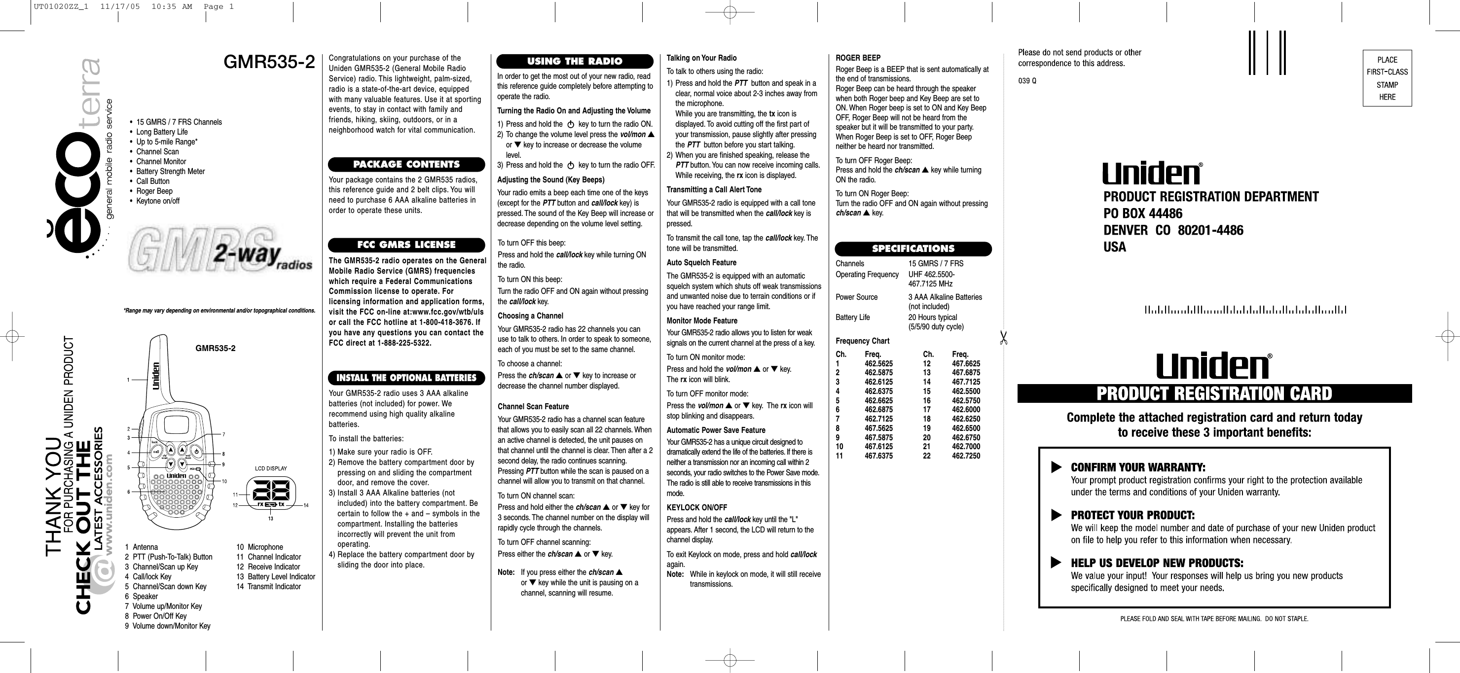 GMR535-2GMR535-2*Range may vary depending on environmental and/or topographical conditions.•  15 GMRS / 7 FRS Channels•  Long Battery Life•  Up to 5-mile Range*•  Channel Scan•  Channel Monitor•  Battery Strength Meter•  Call Button•  Roger Beep•  Keytone on/off1  Antenna2  PTT (Push-To-Talk) Button3  Channel/Scan up Key4  Call/lock Key5  Channel/Scan down Key6  Speaker7  Volume up/Monitor Key8  Power On/Off Key9  Volume down/Monitor Key10  Microphone11  Channel Indicator12  Receive Indicator13  Battery Level Indicator14  Transmit IndicatorCongratulations on your purchase of theUniden GMR535-2 (General Mobile RadioService) radio. This lightweight, palm-sized,radio is a state-of-the-art device, equippedwith many valuable features. Use it at sportingevents, to stay in contact with family andfriends, hiking, skiing, outdoors, or in a neighborhood watch for vital communication.PACKAGE CONTENTSYour package contains the 2 GMR535 radios,this reference guide and 2 belt clips. You willneed to purchase 6 AAA alkaline batteries inorder to operate these units.FCC GMRS LICENSEThe GMR535-2 radio operates on the GeneralMobile Radio Service (GMRS) frequencieswhich require a Federal CommunicationsCommission license to operate. For licensing information and application forms,visit the FCC on-line at:www.fcc.gov/wtb/ulsor call the FCC hotline at 1-800-418-3676. Ifyou have any questions you can contact theFCC direct at 1-888-225-5322.INSTALL THE OPTIONAL BATTERIESYour GMR535-2 radio uses 3 AAA alkaline batteries (not included) for power. We recommend using high quality alkaline batteries.To install the batteries:1) Make sure your radio is OFF.2) Remove the battery compartment door by pressing on and sliding the compartmentdoor, and remove the cover.3) Install 3 AAA Alkaline batteries (not included) into the battery compartment. Becertain to follow the + and – symbols in the compartment. Installing the batteries incorrectly will prevent the unit from operating.4) Replace the battery compartment door by sliding the door into place.USING THE RADIOIn order to get the most out of your new radio, readthis reference guide completely before attempting tooperate the radio.Turning the Radio On and Adjusting the Volume1) Press and hold the  key to turn the radio ON.2) To change the volume level press the vol/mon ▲or ▼key to increase or decrease the volumelevel.3) Press and hold the  key to turn the radio OFF.Adjusting the Sound (Key Beeps)Your radio emits a beep each time one of the keys(except for the PTT button and call/lock key) ispressed. The sound of the Key Beep will increase ordecrease depending on the volume level setting.To turn OFF this beep:Press and hold the call/lock key while turning ONthe radio.To turn ON this beep:Turn the radio OFF and ON again without pressingthe call/lock key.Choosing a ChannelYour GMR535-2 radio has 22 channels you canuse to talk to others. In order to speak to someone,each of you must be set to the same channel.To choose a channel:Press the ch/scan ▲or ▼key to increase ordecrease the channel number displayed.Channel Scan FeatureYour GMR535-2 radio has a channel scan featurethat allows you to easily scan all 22 channels. Whenan active channel is detected, the unit pauses onthat channel until the channel is clear. Then after a 2second delay, the radio continues scanning.Pressing PTT button while the scan is paused on achannel will allow you to transmit on that channel.To turn ON channel scan:Press and hold either the ch/scan ▲or ▼key for3 seconds. The channel number on the display willrapidly cycle through the channels.To turn OFF channel scanning:Press either the ch/scan ▲or ▼key.Talking on Your RadioTo talk to others using the radio:1) Press and hold the PTT button and speak in aclear, normal voice about 2-3 inches away fromthe microphone.While you are transmitting, the tx icon is displayed. To avoid cutting off the first part ofyour transmission, pause slightly after pressingthe PTT button before you start talking.2) When you are finished speaking, release thePTT button. You can now receive incoming calls.While receiving, the rx icon is displayed.Transmitting a Call Alert ToneYour GMR535-2 radio is equipped with a call tonethat will be transmitted when the call/lock key ispressed.To transmit the call tone, tap the call/lock key. Thetone will be transmitted.Auto Squelch FeatureThe GMR535-2 is equipped with an automaticsquelch system which shuts off weak transmissionsand unwanted noise due to terrain conditions or ifyou have reached your range limit.Monitor Mode FeatureYour GMR535-2 radio allows you to listen for weak signals on the current channel at the press of a key.To turn ON monitor mode:Press and hold the vol/mon ▲or ▼key.The rx icon will blink.To turn OFF monitor mode:Press the vol/mon ▲or ▼key. The rx icon willstop blinking and disappears.Automatic Power Save FeatureYour GMR535-2 has a unique circuit designed to dramatically extend the life of the batteries. If there isneither a transmission nor an incoming call within 2 seconds, your radio switches to the Power Save mode.The radio is still able to receive transmissions in thismode.KEYLOCK ON/OFFPress and hold the call/lock key until the &quot;L&quot;appears. After 1 second, the LCD will return to thechannel display.To exit Keylock on mode, press and hold call/lockagain.Note: While in keylock on mode, it will still receive transmissions.SPECIFICATIONSChannels 15 GMRS / 7 FRSOperating Frequency UHF 462.5500-467.7125 MHzPower Source 3 AAA Alkaline Batteries(not included)Battery Life  20 Hours typical(5/5/90 duty cycle)Frequency ChartCh. Freq. Ch. Freq.1 462.5625 12 467.66252 462.5875 13 467.68753 462.6125 14 467.71254 462.6375 15 462.55005 462.6625 16 462.57506 462.6875 17 462.60007 462.7125 18 462.62508 467.5625 19 462.65009 467.5875 20 462.675010 467.6125 21 462.700011 467.6375 22 462.7250ROGER BEEPRoger Beep is a BEEP that is sent automatically atthe end of transmissions.Roger Beep can be heard through the speakerwhen both Roger beep and Key Beep are set toON. When Roger beep is set to ON and Key BeepOFF, Roger Beep will not be heard from the speaker but it will be transmitted to your party.When Roger Beep is set to OFF, Roger Beep neither be heard nor transmitted.To turn OFF Roger Beep:Press and hold the ch/scan ▲key while turningON the radio.To turn ON Roger Beep:Turn the radio OFF and ON again without pressingch/scan ▲key.Note: If you press either the ch/scan ▲or ▼key while the unit is pausing on a channel, scanning will resume.UT01020ZZ_1  11/17/05  10:35 AM  Page 1