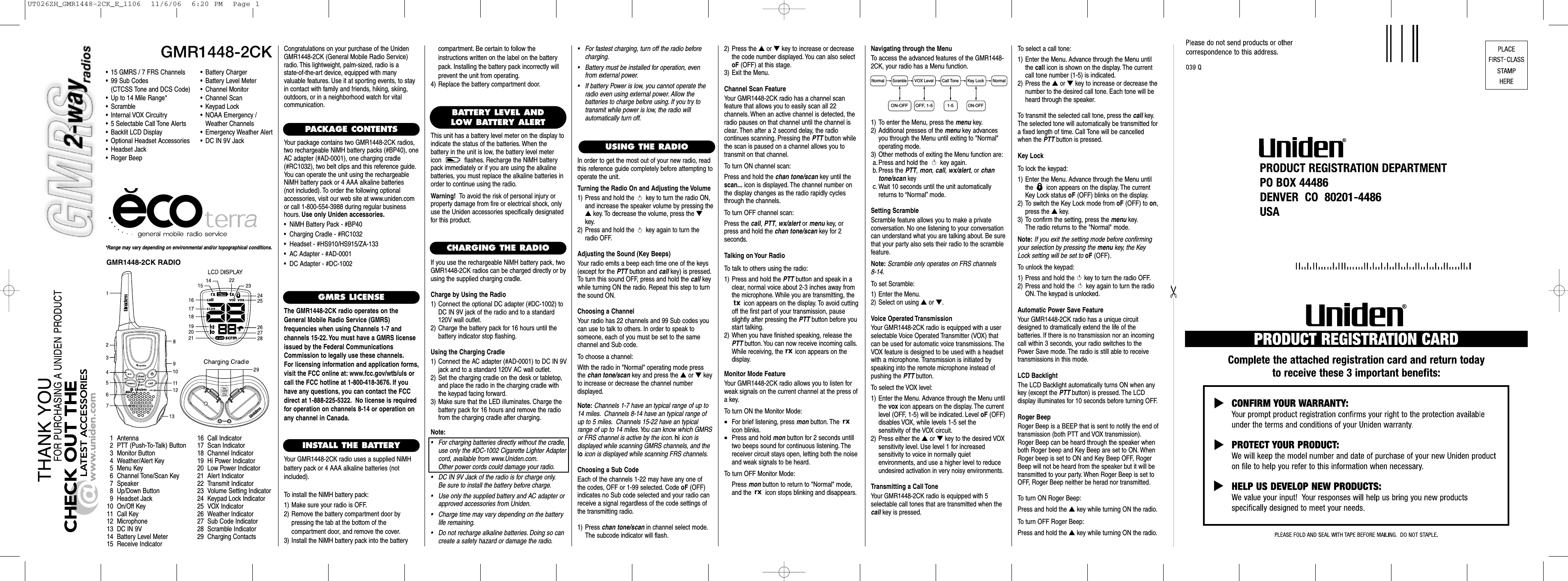 GMR1448-2CK*Range may vary depending on environmental and/or topographical conditions.• 15 GMRS / 7 FRS Channels• 99 Sub Codes(CTCSS Tone and DCS Code)• Up to 14 Mile Range*•Scramble• Internal VOX Circuitry• 5 Selectable Call Tone Alerts• Backlit LCD Display• Optional Headset Accessories• Headset Jack• Roger Beep1 Antenna2 PTT (Push-To-Talk) Button3 Monitor Button4 Weather/Alert Key5Menu Key6 Channel Tone/Scan Key7 Speaker8 Up/Down Button9 Headset Jack10 On/Off Key11 Call Key12 Microphone13 DC IN 9V14 Battery Level Meter15 Receive Indicator16 Call Indicator17 Scan Indicator18 Channel Indicator19 Hi Power Indicator20 Low Power Indicator21 Alert Indicator22 Transmit Indicator23 Volume Setting Indicator24 Keypad Lock Indicator25 VOX Indicator26 Weather Indicator27 Sub Code Indicator28 Scramble Indicator29 Charging ContactsCongratulations on your purchase of the UnidenGMR1448-2CK (General Mobile Radio Service)radio. This lightweight, palm-sized, radio is a state-of-the-art device, equipped with many valuable features. Use it at sporting events, to stayin contact with family and friends, hiking, skiing,outdoors, or in a neighborhood watch for vital communication.PACKAGE CONTENTSYour package contains two GMR1448-2CK radios,two rechargeable NiMH battery packs (#BP40), oneAC adapter (#AD-0001), one charging cradle(#RC1032), two belt clips and this reference guide.You can operate the unit using the rechargeableNiMH battery pack or 4 AAA alkaline batteries (not included). To order the following optional accessories, visit our web site at www.uniden.comor call 1-800-554-3988 during regular businesshours. Use only Uniden accessories.•  NiMH Battery Pack - #BP40•  Charging Cradle - #RC1032•  Headset - #HS910/HS915/ZA-133•  AC Adapter - #AD-0001•  DC Adapter - #DC-1002GMRS LICENSEThe GMR1448-2CK radio operates on theGeneral Mobile Radio Service (GMRS) frequencies when using Channels 1-7 and channels 15-22. You must have a GMRS licenseissued by the Federal CommunicationsCommission to legally use these channels.For licensing information and application forms,visit the FCC online at: www.fcc.gov/wtb/uls orcall the FCC hotline at 1-800-418-3676. If youhave any questions, you can contact the FCCdirect at 1-888-225-5322. No license is requiredfor operation on channels 8-14 or operation onany channel in Canada.INSTALL THE BATTERYYour GMR1448-2CK radio uses a supplied NiMHbattery pack or 4 AAA alkaline batteries (not included).To install the NiMH battery pack:1) Make sure your radio is OFF.2) Remove the battery compartment door by pressing the tab at the bottom of the compartment door, and remove the cover.3) Install the NiMH battery pack into the batteryUSING THE RADIO•Battery Charger•Battery Level Meter•Channel Monitor•Channel Scan•Keypad Lock•NOAA Emergency / Weather Channels•Emergency Weather Alert•DC IN 9V JackBATTERY LEVEL ANDLOW BATTERY ALERTThis unit has a battery level meter on the display to indicate the status of the batteries. When the battery in the unit is low, the battery level metericon  flashes. Recharge the NiMH batterypack immediately or if you are using the alkalinebatteries, you must replace the alkaline batteries inorder to continue using the radio.Warning! To avoid the risk of personal injury orproperty damage from fire or electrical shock, onlyuse the Uniden accessories specifically designatedfor this product.GMR1448-2CK RADIOCHARGING THE RADIOIf you use the rechargeable NiMH battery pack, twoGMR1448-2CK radios can be charged directly or byusing the supplied charging cradle.Charge by Using the Radio1) Connect the optional DC adapter (#DC-1002) toDC IN 9V jack of the radio and to a standard120V wall outlet.2) Charge the battery pack for 16 hours until the battery indicator stop flashing.Using the Charging Cradle1) Connect the AC adapter (#AD-0001) to DC IN 9Vjack and to a standard 120V AC wall outlet.2) Set the charging cradle on the desk or tabletop,and place the radio in the charging cradle withthe keypad facing forward.3) Make sure that the LED illuminates. Charge thebattery pack for 16 hours and remove the radiofrom the charging cradle after charging.Note:• For charging batteries directly without the cradle,use only the #DC-1002 Cigarette Lighter Adaptercord, available from www.Uniden.com.Other power cords could damage your radio.• DC IN 9V Jack of the radio is for charge only.Be sure to install the battery before charge.• Use only the supplied battery and AC adapter orapproved accessories from Uniden.• Charge time may vary depending on the batterylife remaining.• Do not recharge alkaline batteries. Doing so cancreate a safety hazard or damage the radio.compartment. Be certain to follow the instructions written on the label on the batterypack. Installing the battery pack incorrectly willprevent the unit from operating.4) Replace the battery compartment door.In order to get the most out of your new radio, readthis reference guide completely before attempting tooperate the unit.Turning the Radio On and Adjusting the Volume1) Press and hold the  key to turn the radio ON,and increase the speaker volume by pressing the▲key. To decrease the volume, press the ▼key.2) Press and hold the  key again to turn theradio OFF.Adjusting the Sound (Key Beeps)Your radio emits a beep each time one of the keys(except for the PTT button and call key) is pressed.To turn this sound OFF, press and hold the call keywhile turning ON the radio. Repeat this step to turnthe sound ON.Choosing a ChannelYour radio has 22 channels and 99 Sub codes youcan use to talk to others. In order to speak to someone, each of you must be set to the same channel and Sub code.To choose a channel:With the radio in &quot;Normal&quot; operating mode pressthe chan tone/scan key and press the ▲or ▼key to increase or decrease the channel number displayed.Note: Channels 1-7 have an typical range of up to14 miles. Channels 8-14 have an typical range ofup to 5 miles. Channels 15-22 have an typicalrange of up to 14 miles.You can know which GMRSor FRS channel is active by the icon. hi icon is displayed while scanning GMRS channels, and thelo icon is displayed while scanning FRS channels.Choosing a Sub CodeEach of the channels 1-22 may have any one of the codes, OFF or 1-99 selected. Code oF (OFF) indicates no Sub code selected and your radio canreceive a signal regardless of the code settings ofthe transmitting radio.1) Press chan tone/scan in channel select mode.The subcode indicator will flash.2) Press the ▲or ▼key to increase or decreasethe code number displayed. You can also selectoF (OFF) at this stage.3) Exit the Menu.Channel Scan FeatureYour GMR1448-2CK radio has a channel scan feature that allows you to easily scan all 22 channels. When an active channel is detected, theradio pauses on that channel until the channel isclear. Then after a 2 second delay, the radio continues scanning. Pressing the PTT button whilethe scan is paused on a channel allows you totransmit on that channel.To turn ON channel scan:Press and hold the chan tone/scan key until thescan... icon is displayed. The channel number onthe display changes as the radio rapidly cyclesthrough the channels.To turn OFF channel scan:Press the call, PTT, wx/alert or menu key, orpress and hold the chan tone/scan key for 2 seconds.Talking on Your RadioTo talk to others using the radio:1) Press and hold the PTT button and speak in aclear, normal voice about 2-3 inches away fromthe microphone. While you are transmitting, theicon appears on the display. To avoid cuttingoff the first part of your transmission, pauseslightly after pressing the PTT button before youstart talking.2) When you have finished speaking, release thePTT button. You can now receive incoming calls.While receiving, the  icon appears on the display.Monitor Mode FeatureYour GMR1448-2CK radio allows you to listen forweak signals on the current channel at the press ofa key.To turn ON the Monitor Mode:•For brief listening, press mon button. The icon blinks.•Press and hold mon button for 2 seconds untilltwo beeps sound for continuous listening. Thereceiver circuit stays open, letting both the noiseand weak signals to be heard.To turn OFF Monitor Mode:Press mon button to return to &quot;Normal&quot; mode,and the  icon stops blinking and disappears.Navigating through the MenuTo access the advanced features of the GMR1448-2CK, your radio has a Menu function.1) To enter the Menu, press the menu key.2) Additional presses of the menu key advancesyou through the Menu until exiting to &quot;Normal&quot;operating mode.3) Other methods of exiting the Menu function are:a. Press and hold the  key again.b. Press the PTT, mon, call, wx/alert, or chantone/scan keyc. Wait 10 seconds until the unit automaticallyreturns to “Normal”mode.Setting ScrambleScramble feature allows you to make a private conversation. No one listening to your conversationcan understand what you are talking about. Be surethat your party also sets their radio to the scramblefeature.Note: Scramble only operates on FRS channels 8-14.To set Scramble:1) Enter the Menu.2) Select on using ▲or ▼.Voice Operated TransmissionYour GMR1448-2CK radio is equipped with a user selectable Voice Operated Transmitter (VOX) thatcan be used for automatic voice transmissions. TheVOX feature is designed to be used with a headsetwith a microphone. Transmission is initiated byspeaking into the remote microphone instead ofpushing the PTT button.To select the VOX level:1) Enter the Menu. Advance through the Menu untilthe vox icon appears on the display. The currentlevel (OFF, 1-5) will be indicated. Level oF (OFF)disables VOX, while levels 1-5 set the sensitivity of the VOX circuit.2) Press either the ▲or ▼key to the desired VOXsensitivity level. Use level 1 for increased sensitivity to voice in normally quiet environments, and use a higher level to reduceundesired activation in very noisy environments.Transmitting a Call ToneYour GMR1448-2CK radio is equipped with 5 selectable call tones that are transmitted when thecall key is pressed.To select a call tone:1) Enter the Menu. Advance through the Menu untilthe call icon is shown on the display. The currentcall tone number (1-5) is indicated.2) Press the ▲or ▼key to increase or decrease thenumber to the desired call tone. Each tone will beheard through the speaker.To transmit the selected call tone, press the call key.The selected tone will automatically be transmitted fora fixed length of time. Call Tone will be cancelledwhen the PTT button is pressed.Key LockTo lock the keypad:1) Enter the Menu. Advance through the Menu untilthe  icon appears on the display. The currentKey Lock status oF (OFF) blinks on the display.2) To switch the Key Lock mode from oF (OFF) to on,press the ▲key.3) To confirm the setting, press the menu key.The radio returns to the &quot;Normal&quot; mode.Note: If you exit the setting mode before confirmingyour selection by pressing the menu key, the KeyLock setting will be set tooF (OFF).To unlock the keypad:1) Press and hold the  key to turn the radio OFF.2) Press and hold the  key again to turn the radioON. The keypad is unlocked.Automatic Power Save FeatureYour GMR1448-2CK radio has a unique circuitdesigned to dramatically extend the life of the batteries. If there is no transmission nor an incomingcall within 3 seconds, your radio switches to thePower Save mode. The radio is still able to receivetransmissions in this mode.LCD BacklightThe LCD Backlight automatically turns ON when anykey (except the PTT button) is pressed. The LCD display illuminates for 10 seconds before turning OFF.Roger BeepRoger Beep is a BEEP that is sent to notify the end oftransmission (both PTT and VOX transmission).Roger Beep can be heard through the speaker whenboth Roger beep and Key Beep are set to ON. WhenRoger beep is set to ON and Key Beep OFF, RogerBeep will not be heard from the speaker but it will betransmitted to your party. When Roger Beep is set toOFF, Roger Beep neither be herad nor transmitted.To turn ON Roger Beep:Press and hold the ▲key while turning ON the radio.To turn OFF Roger Beep:Press and hold the ▲key while turning ON the radio.•For fastest charging, turn off the radio beforecharging.•Battery must be installed for operation, evenfrom external power.•If battery Power is low, you cannot operate theradio even using external power. Allow the batteries to charge before using. If you try to transmit while power is low, the radio will automatically turn off.Normal NormalScrambleVOX Level Call Tone Key Lock1-5ON-OFF OFF, 1-5ON-OFFUT026ZH_GMR1448-2CK_E_1106  11/6/06  6:20 PM  Page 1
