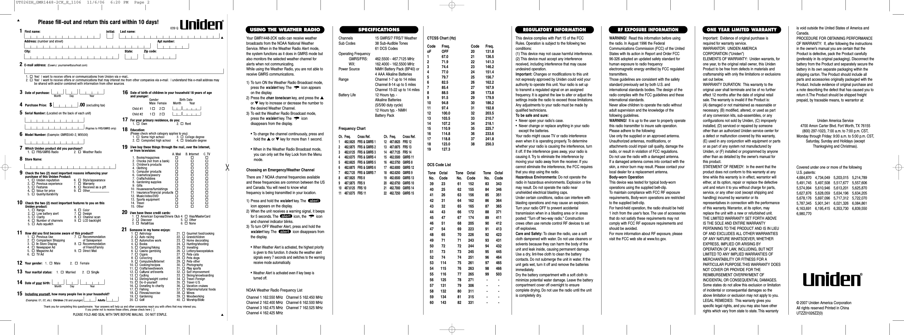 Channels 15 GMRS/7 FRS/7 WeatherSub Codes 38 Sub-Audible Tones61 DCS CodesOperating FrequencyGMRS/FRS: 462.5500 - 467.7125 MHzWX: 162.4000 - 162.5500 MHzPower Source NiMH Battery Pack (BP40) or4 AAA Alkaline BatteriesRange Channel 1-7 up to 14 milesChannel 8-14 up to 5 milesChannel 15-22 up to 14 milesBattery Life 12 Hours typ. - Alkaline Batteries (5/5/90 duty cycle) 12 Hours typ. - NiMH Battery PackFrequency ChartCh. Freq. Cross Ref. Ch. Freq. Cross Ref.1 462.5625 FRS &amp; GMRS 1 12 467.6625 FRS 122 462.5875 FRS &amp; GMRS 2 13 467.6875 FRS 133 462.6125 FRS &amp; GMRS 3 14 467.7125 FRS 144 462.6375 FRS &amp; GMRS 4 15  462.5500 GMRS 115 462.6625 FRS &amp; GMRS 5 16  462.5750 GMRS 86 462.6875 FRS &amp; GMRS 6 17  462.6000 GMRS 127 462.7125 FRS &amp; GMRS 7 18  462.6250 GMRS 98 467.5625 FRS 8 19  462.6500 GMRS 139 467.5875 FRS 9 20  462.6750 GMRS 1010 467.6125 FRS 10 21  462.7000 GMRS 1411 467.6375 FRS 11 22  462.7250 GMRS 15This device complies with Part 15 of the FCCRules. Operation is subject to the following twoconditions:(1) This device may not cause harmful interference.(2) This device must accept any interferencereceived, including interference that may causeundesired operation.Important: Changes or modifications to this unitnot expressly approved by Uniden could void yourauthority to operate this unit. Your radio is set up to transmit a regulated signal on an assigned frequency. It is against the law to alter or adjust thesettings inside the radio to exceed those limitations.Any adjustments to your radio must be made byqualified technicians.To be safe and sure:•  Never open your radio’s case.•  Never change or replace anything in your radio except the batteries.Your radio might cause TV or radio interferenceeven when it is operating properly. To determinewhether your radio is causing the interference, turnit off. If the interference goes away, your radio iscausing it. Try to eliminate the interference by moving your radio away from the receiver. If youcannot eliminate the interference, the FCC requiresthat you stop using the radio.Hazardous Environments: Do not operate theradio in hazardous environments. Explosion or firemay result. Do not operate the radio near unshielded electrical blasting caps.Under certain conditions, radios can interfere withblasting operations and may cause an explosion.Turn your radio OFF to prevent accidental transmission when in a blasting area or in areasposted: &quot;Turn off two-way radio.&quot; Constructioncrews often use remote control RF devices to setoff explosives.Care and Safety: To clean the radio, use a softcloth dampened with water. Do not use cleaners orsolvents because they can harm the body of theunit and leak inside, causing permanent damage.Use a dry, lint-free cloth to clean the battery contacts. Do not submerge the unit in water. If theunit gets wet, turn it off and remove the batteriesimmediately.Dry the battery compartment with a soft cloth tominimize potential water damage. Leave the batterycompartment cover off overnight to ensure complete drying. Do not use the radio until the unitis completely dry.Important: Evidence of original purchase isrequired for warranty service.WARRANTOR: UNIDEN AMERICA CORPORATION (&quot;Uniden&quot;)ELEMENTS OF WARRANTY: Uniden warrants, forone year, to the original retail owner, this UnidenProduct to be free from defects in materials andcraftsmanship with only the limitations or exclusionsset out below.WARRANTY DURATION: This warranty to theoriginal user shall terminate and be of no furthereffect 12 months after the date of original retailsale. The warranty is invalid if the Product is:(A) damaged or not maintained as reasonable or necessary, (B) modified, altered, or used as part of any conversion kits, sub-assemblies, or any configurations not sold by Uniden, (C) improperlyinstalled, (D) serviced or repaired by someoneother than an authorized Uniden service center fora defect or malfunction covered by this warranty,(E) used in any conjunction with equipment or partsor as part of any system not manufactured byUniden, or (F) installed or programmed by anyoneother than as detailed by the owner’s manual forthis product.STATEMENT OF REMEDY: In the event that theproduct does not conform to this warranty at anytime while this warranty is in effect, warrantor willeither, at its option, repair or replace the defectiveunit and return it to you without charge for parts,service, or any other cost (except shipping andhandling) incurred by warrantor or its representatives in connection with the performanceof this warranty. Warrantor, at its option, mayreplace the unit with a new or refurbished unit.THE LIMITED WARRANTY SET FORTH ABOVEIS THE SOLE AND ENTIRE WARRANTY PERTAINING TO THE PRODUCT AND IS IN LIEUOF AND EXCLUDES ALL OTHER WARRANTIESOF ANY NATURE WHATSOEVER, WHETHEREXPRESS, IMPLIED OR ARISING BY OPERATION OF LAW, INCLUDING, BUT NOTLIMITED TO ANY IMPLIED WARRANTIES OFMERCHANTABILITY OR FITNESS FOR A PARTICULAR PURPOSE.THIS WARRANTY DOESNOT COVER OR PROVIDE FOR THE REIMBURSEMENT OVERPAYMENT OF INCIDENTAL OR CONSEQUENTIAL DAMAGES.Some states do not allow this exclusion or limitationof incidental or consequential damages so theabove limitation or exclusion may not apply to you.LEGAL REMEDIES: This warranty gives you specific legal rights, and you may also have otherrights which vary from state to state. This warrantyis void outside the United States of America andCanada.PROCEDURE FOR OBTAINING PERFORMANCEOF WARRANTY: If, after following the instructionsin the owner’s manual you are certain that theProduct is defective, pack the Product carefully(preferably in its original packaging). Disconnect thebattery from the Product and separately secure thebattery in its own separate packaging within theshipping carton. The Product should include allparts and accessories originally packaged with theProduct. Include evidence of original purchase anda note describing the defect that has caused you toreturn it.The Product should be shipped freight prepaid, by traceable means, to warrantor at:ONE YEAR LIMITED WARRANTYREGULATORY INFORMATIONWARNING! Read this information before using the radio. In August 1996 the FederalCommunications Commission (FCC) of the UnitedStates with its action in Report and Order FCC 96-326 adopted an updated safety standard forhuman exposure to radio frequency electromagnetic energy emitted by FCC regulatedtransmitters.Those guidelines are consistent with the safetystandard previously set by both U.S. and international standards bodies. The design of theradio complies with the FCC guidelines and theseinternational standards.Never allow children to operate the radio withoutadult supervision and the knowledge of the following guidelines.WARNING! It is up to the user to properly operatethis radio transmitter to insure safe operation.Please adhere to the following:Use only the supplied or an approved antenna.Unauthorized antennas, modifications, or attachments could impair call quality, damage theradio, or result in violation of FCC regulations.Do not use the radio with a damaged antenna.If a damaged antenna comes into contact with theskin, a minor burn may result. Please contact yourlocal dealer for a replacement antenna.Body-worn OperationThis device was tested for typical body-worn operations using the supplied belt-clip.To maintain compliance with FCC RF exposurerequirements, Body-worn operations are restrictedto the supplied belt-clip.For hand-held operation, the radio should be held 1 inch from the user&apos;s face. The use of accessoriesthat do not satisfy these requirements may notcomply with FCC RF exposure requirements andshould be avoided.For more information about RF exposure, pleasevisit the FCC web site at www.fcc.gov.RF EXPOSURE INFORMATIONCovered under one or more of the following U.S. patents:4,684,870 4,734,049 5,203,015 5,214,7895,491,745 5,497,508 5,517,677 5,557,6065,574,994 5,610,946 5,613,201 5,625,8705,627,876 5,628,059 5,634,196 5,634,2055,678,176 5,697,096 5,717,312 5,722,0705,787,345 5,901,341 6,021,326 6,084,8616,163,691 6,195,415 6,353,730 6,839,5506,980,770Uniden America Service4700 Amon Carter Blvd. Fort Worth, TX 76155(800) 297-1023, 7:00 a.m. to 7:00 p.m. CST,Monday through Friday: 9:00 a.m. to 5:00 p.m. CST,Saturday, Sunday and Holidays (exceptThanksgiving and Christmas).© 2007 Uniden America CorporationAll rights reserved Printed in ChinaUTZZ01026ZZ(0)SPECIFICATIONSYour GMR1448-2CK radio can receive weatherbroadcasts from the NOAA National WeatherService. When in the Weather Radio Alert mode,the system functions as it does in GMRS mode butalso monitors the selected weather channel foralerts when not communicating.While using the Weather Radio, you are not able toreceive GMRS communications.1) To turn ON the Weather Radio Broadcast mode,press the wx/alert key. The icon appearson the display.2) Press the chan tone/scan key, and press the ▲or ▼key to increase or decrease the number tothe desired Weather Channel.3) To exit the Weather Radio Broadcast mode,press the wx/alert key. The icon disappears from the display.• To change the channel continuously, press andhold the ▲or ▼key for more than 1 second.• When in the Weather Radio Broadcast mode, you can only set the Key Lock from the Menu mode.Choosing an Emergency/Weather ChannelThere are 7 NOAA channel frequencies availableand these frequencies are common between the USand Canada. You will need to know what frequency is being transmitted in your location.1) Press and hold the wx/alert key. The icon appears on the display.2) When the unit receives a warning signal, it beepsfor 5 seconds. The  icon, the  iconand channel indicator blinks.3) To turn OFF Weather Alert, press and hold thewx/alert key. The  icon disappears fromthe display.•When Weather Alert is activated, the highest priorityis given to this function. It checks the weather alert signals every 7 seconds and switches to the warning receive mode automatically.•Weather Alert is activated even if key beep is turned off.USING THE WEATHER RADIONOAA Weather Radio Frequency ListChannel 1 162.550 MHz   Channel 5 162.450 MHzChannel 2 162.400 MHz   Channel 6 162.500 MHzChannel 3 162.475 MHz   Channel 7 162.525 MHzChannel 4 162.425 MHzCTCSS Chart (Hz)Code Freq. Code Freq.oF OFF 20 131.81 67.0 21 136.52 71.9 22 141.33 74.4 23 146.24 77.0 24 151.45 79.7 25 156.76 82.5 26 162.27 85.4 27 167.98 88.5 28 173.89 91.5 29 179.910 94.8 30 186.211 97.4 31 192.812 100.0 32 203.513 103.5 33 210.714 107.2 34 218.115 110.9 35 225.716 114.8 36 233.617 118.8 37 241.818 123.0 38 250.319 127.3Tone OctalNo. Code39 2340 2541 2642 3143 3244 4345 4746 5147 5448 6549 7150 7251 7352 7453 11454 11555 11656 12557 13158 13259 13460 143Tone OctalNo. Code61 15262 15563 15664 16265 16566 17267 17468 20569 22370 22671 24372 24473 24574 25175 26176 26377 26578 27179 30680 31181 31582 331Tone OctalNo. Code83 34384 34685 35186 36487 36588 37189 41190 41291 41392 42393 43194 43295 44596 46497 46598 46699 503----------DCS Code ListUT026ZH_GMR1448-2CK_E_1106  11/6/06  6:20 PM  Page 2