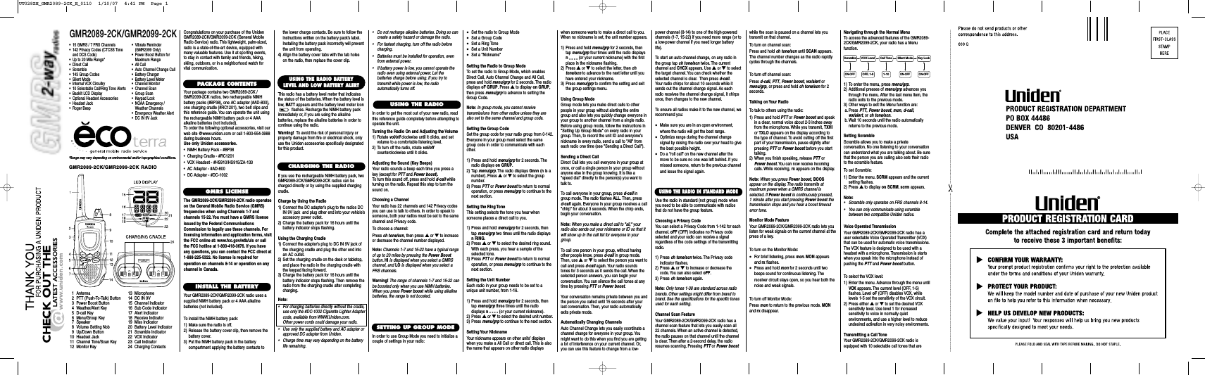GMR2089-2CK/GMR2099-2CK*Range may vary depending on environmental and/or topographical conditions.•15 GMRS / 7 FRS Channels•142 Privacy Codes (CTCSS Tone and DCS Code)•Up to 20 Mile Range*•Direct Call•Scramble•143 Group Codes•Silent Mode•Internal VOX Circuitry•10 Selectable Call/Ring Tone Alerts•Backlit LCD Display•Optional Headset Accessories•Headset Jack•Roger Beep1 Antenna2 PTT (Push-To-Talk) Button3 Power Boost Button4 Weather/Alert Key5 D-call Key6 Menu/Group Key7 Speaker8 Volume Setting Nob9 Up/Down Button10 Headset Jack11 Channel Tone/Scan Key12 Monitor Key13 Microphone14 DC IN 9V15 Channel Indicator16 Sub Code Indicator17 Alert Indicator18 Receive Indicator19 Miss Indicator20 Battery Level Indicator21 Scramble Indicator22 VOX Indicator23 Call Indicator24 Charging ContactsCongratulations on your purchase of the UnidenGMR2089-2CK/GMR2099-2CK (General MobileRadio Service) radio. This lightweight, palm-sized,radio is a state-of-the-art device, equipped withmany valuable features. Use it at sporting events,to stay in contact with family and friends, hiking,skiing, outdoors, or in a neighborhood watch forvital communication.PACKAGE CONTENTSYour package contains two GMR2089-2CK /GMR2099-2CK radios, two rechargeable NiMHbattery packs (#BP38), one AC adapter (#AD-800),one charging cradle (#RC1201), two belt clips andthis reference guide.You can operate the unit usingthe rechargeable NiMH battery pack or 4 AAAalkaline batteries (not included).To order the following optional accessories, visit ourweb site @www.uniden.com or call 1-800-554-3988during business hours.Use only Uniden accessories.•  NiMH Battery Pack - #BP38•  Charging Cradle - #RC1201•  VOX Headset - #HS910/HS915/ZA-133•  AC Adapter - #AD-800•  DC Adapter - #DC-1002GMRS LICENSEThe GMR2089-2CK/GMR2099-2CK radio operateson the General Mobile Radio Service (GMRS)frequencies when using Channels 1-7 andchannels 15-22. You must have a GMRS licenseissued by the Federal CommunicationsCommission to legally use these channels. Forlicensing information and application forms, visitthe FCC online at: www.fcc.gov/wtb/uls or callthe FCC hotline at 1-800-418-3676. If you haveany questions, you can contact the FCC direct at1-888-225-5322. No license is required foroperation on channels 8-14 or operation on anychannel in Canada.INSTALL THE BATTERYYour GMR2089-2CK/GMR2099-2CK radio uses asupplied NiMH battery pack or 4 AAA alkalinebatteries (not included).To install the NiMH battery pack:1) Make sure the radio is off.2) Release the battery cover clip, then remove thebattery cover.3) Put the NiMH battery pack in the batterycompartment applying the battery contacts toUSING THE RADIOSETTING UP GROUP MODEUSING THE RADIO BATTERYLEVEL AND LOW BATTERY ALERTThis radio has a battery level meter that indicatesthe status of the batteries. When the battery level islow, BATT appears and the battery level meter iconflashes. Recharge the NiMH battery packimmediately or, if you are using the alkalinebatteries, replace the alkaline batteries in order tocontinue using the radio.Warning! To avoid the risk of personal injury orproperty damage from fire or electrical shock, onlyuse the Uniden accessories specifically designatedfor this product.GMR2089-2CK/GMR2099-2CK RADIO CHARGING THE RADIOIf you use the rechargeable NiMH battery pack, twoGMR2089-2CK/GMR2099-2CK radios can becharged directly or by using the supplied chargingcradle.Charge by Using the Radio1) Connect the DC adapter’s plug to the radios DCIN 9V jack  and plug other end into your vehicle’saccessory power outlet.2) Charge the battery pack for 16 hours until the battery indicator stops flashing.Using the Charging Cradle1) Connect the adapter&apos;s plug to DC IN 9V jack ofthe charging cradle and plug the other end intoan AC outlet.2) Set the charging cradle on the desk or tabletop,and place the radio in the charging cradle withthe keypad facing forward.3) Charge the battery pack for 16 hours until thebattery indicator stops flashing. Then remove theradio from the charging cradle after completingcharging.Note:• For charging batteries directly without the cradle,use only the #DC-1002 Cigarette Lighter Adaptercode, available from WWW.Uniden.com.Other power cords could damage your radio.• Use only the supplied battery and AC adapter orapproved DC adapter from Uniden.• Charge time may vary depending on the batterylife remaining.the lower charge contacts. Be sure to follow theinstructions written on the battery pack’s label.Installing the battery pack incorrectly will preventthe unit from operating.4) Align the battery cover tabs with the tab holeson the radio, then replace the cover clip.In order to get the most out of your new radio, readthis reference guide completely before attempting tooperate the unit.Turning the Radio On and Adjusting the Volume1) Rotate vol/off clockwise until it clicks, and setvolume to a comfortable listening level.2) To turn off the radio, rotate vol/offcounterclockwise until it clicks.Adjusting the Sound (Key Beeps)Your radio sounds a beep each time you press akey (except for PTT and Power boost).To turn this sound off, press and hold d-call whileturning on the radio. Repeat this step to turn thesound on.Choosing a ChannelYour radio has 22 channels and 142 Privacy codesyou can use to talk to others. In order to speak tosomeone, both your radios must be set to the samechannel and Privacy code.To choose a channel:Press ch tone/scn, then press ▲or ▼to increaseor decrease the channel number displayed.Note: Channels 1-7 and 15-22 have a typical rangeof up to 20 miles by pressing the Power Boostbutton. HI is displayed when you select a GMRSchannel, and LO is displayed when you select aFRS channels.Warning! The range of channels 1-7 and 15-22 canbe boosted only when you use NiMH batteries.When you press Power boost while using alkalinebatteries, the range is not boosted.• Do not recharge alkaline batteries. Doing so cancreate a safety hazard or damage the radio.• For fastest charging, turn off the radio beforecharging.• Batteries must be installed for operation, evenfrom external power.• If battery power is low, you cannot operate theradio even using external power. Let thebatteries charge before using. If you try totransmit while power is low, the radioautomatically turns off.In order to use Group Mode you need to initialize acouple of settings in your radio:•Set the radio to Group Mode•Set a Group Code•Set a Ring Tone•Set a Unit Number•Set a &quot;Nickname&quot;Setting the Radio to Group ModeTo set the radio to Group Mode, which enablesDirect Call, Auto Channel Change and All Call,press and hold menu/grp for 2 seconds. The radiodisplays oF GRUP. Press ▲to display on GRUP,then press menu/grp to advance to setting theGroup Code.Note: In group mode, you cannot receivetransmissions from other radios unless they arealso set to the same channel and group code.Setting the Group CodeSet the group code for your radio group from 0-142.Everyone in your group must select the samegroup code in order to communicate with eachother.1) Press and hold menu/grp for 2 seconds. Theradio displays on GRUP.2) Tap menu/grp. The radio displays Gnnn (nis anumber). Press ▲or ▼to select the groupnumber.3) Press PTT or Power boost to return to normaloperation, or press menu/grp to continue to thenext section.Setting the Ring ToneThis setting selects the tone you hear whensomeone places a direct call to you.1) Press and hold menu/grp for 2 seconds, thentap menu/grp two times until the radio displaysn RING.2) Press ▲or ▼to select the desired ring sound.With each press, you hear a sample of theselected tone.3) Press PTT or Power boost to return to normaloperation, or press menu/grp to continue to thenext section.Setting the Unit NumberEach radio in your group needs to be set to aunique unit number, from 1-16.1) Press and hold menu/grp for 2 seconds, thentap menu/grp three times until the radiodisplays n- - - - (or your current nickname).2) Press ▲or ▼to select the desired unit number.3) Press menu/grp to continue to the next section.Setting Your  NicknameYour nickname appears on other units’ displayswhen you make a All Call or direct call. This is alsothe name that appears on other radio displayswhen someone wants to make a direct call to you.When no nickname is set, the unit number appears.1) Press and hold menu/grp for 2 seconds, thentap menu/grp four times until the radio displaysn- - - - (or your current nickname) with the firstplace in the nickname flashing.2) Press ▲or ▼to select the letter, then chtone/scn to advance to the next letter until youhave entered your nickname.3) Press menu/grp to confirm the setting and exitthe group settings menu.Using Group ModeGroup mode lets you make direct calls to otherpeople in your group without alerting the entiregroup and also lets you quickly change everyone inyour group to another channel from a single radio.Before using group mode, follow the instructions in&quot;Setting Up Group Mode&quot; on every radio in yourgroup. Then, to record the unit ID and everyone’snickname in every radio, send a call to &quot;All&quot; fromeach radio one time (see &quot;Sending a Direct Call&quot;).Sending a Direct CallDirect Call lets you call everyone in your group atonce, or call a single person in your group withoutanyone else in the group knowing. It is like a&quot;speed dial&quot; directly to the person(s) you want totalk to.To call everyone in your group, press d-call ingroup mode. The radio flashes ALL. Then, press d-call again. Everyone in your group receives a call&quot;chirp&quot; for about 3 seconds. When the chirp ends,begin your conversation.Note: When you make a direct call to &quot;all,&quot; yourradio also sends out your nickname or ID so that itwill show up in the call list for everyone in yourgroup.To call one person in your group, without havingother people know, press d-call in group mode.Then, use ▲or ▼to select the person you want tocall and press d-call again. Your radio soundstones for 3 seconds as it sends the call. When theselected person answers, you can begin yourconversation.You can silence the call tones at anytime by pressing PTT or Power boost.Your conversation remains private between you andthe person you called until 15 seconds after yourlast conversation. Then, your radio automaticallyexits private mode.Automatically Changing ChannelsAuto Channel Change lets you easily coordinate achannel change for everyone in your group. Youmight want to do this when you find you are gettinga lot of interference on your current channel. Or,you can use this feature to change from a low-USING THE RADIO IN STANDARD MODEUse the radio in standard (not group) mode whenyou need to be able to communicate with radiosthat do not have the group feature.Choosing a Privacy CodeYou can select a Privacy Code from 1-142 for eachchannel. oFF (OFF) indicates no Privacy codeselected and your radio can receive a signalregardless of the code settings of the transmittingradio.1) Press ch tone/scn twice. The Privacy codeindicator flashes.2) Press ▲or ▼to increase or decrease thecode. You can also select oFF.3) Press ch tone/scn again.Note: Only tones 1-38 are standard across radiobrands. Other settings might differ from brand tobrand. See the specifications for the specific tonesused for each setting.Channel Scan FeatureYour GMR2089-2CK/GMR2099-2CK radio has achannel scan feature that lets you easily scan all22 channels. When an active channel is detected,the radio pauses on that channel until the channelis clear. Then after a 2-second delay, the radioresumes scanning. Pressing PTT or Power boostwhile the scan is paused on a channel lets youtransmit on that channel.To turn on channel scan:Press and hold ch tone/scn until SCAN appears.The channel number changes as the radio rapidlycycles through the channels.To turn off channel scan:Press d-call,PTT,Power boost,wx/alert ormenu/grp, or press and hold ch tone/scn for 2seconds.Talking on Your RadioTo talk to others using the radio:1) Press and hold PTT or Power boost and speakin a clear, normal voice about 2-3 inches awayfrom the microphone. While you transmit, TXHIor TXLO appears on the display according tothe type of channel. To avoid cutting off the firstpart of your transmission, pause slightly afterpressing PTT or Power boost before you starttalking.2) When you finish speaking, release PTT orPower boost.You can now receive incomingcalls. While receiving, rx appears on the display.Note: When you press Power boost,BOOSappear on the display. The radio transmits atmaximum power when a GMRS channel isselected. If Power boost is continuously pressed, 1 minute after you start pressing Power boost thetransmission stops and you hear a boost timeouterror tone.Monitor Mode FeatureYour GMR2089-2CK/GMR2099-2CK radio lets youlisten for weak signals on the current channel at thepress of a key.To turn on the Monitor Mode:•For brief listening, press mon.MON appearsand rx flashes.•Press and hold mon for 2 seconds until twobeeps sound for continuous listening. Thereceiver circuit stays open, so you hear both thenoise and weak signals.To turn off Monitor Mode:Press mon to return to the previous mode. MONand rx disappear.Navigating through the Normal MenuTo access the advanced features of the GMR2089-2CK/GMR2099-2CK, your radio has a Menufunction.1) To enter the menu, press menu/grp.2) Additional presses of menu/grp advances youthrough the menu. After the last menu item, theradio exits to the previous mode.3) Other ways to exit the Menu function are:a. Press PTT,Power boost,mon,d-call,wx/alert, or ch tone/scn.b. Wait 10 seconds until the radio automaticallyreturns to the previous mode.Setting ScrambleScramble allows you to make a privateconversation. No one listening to your conversationcan understand what you are talking about. Be surethat the person you are calling also sets their radioto the scramble feature.To set Scramble:1) Enter the menu. SCRM appears and the currentsetting flashes.2) Press ▲to display on SCRM.scrm appears.Note:• Scramble only operates on FRS channels 8-14.• You can only communicate using scramblebetween two compatible Uniden radios.Voice Operated TransmissionYour GMR2089-2CK/GMR2099-2CK radio has auser selectable Voice Operated Transmitter (VOX)that can be used for automatic voice transmissions.The VOX feature is designed to be used with aheadset with a microphone. Transmission is startswhen you speak into the microphone instead ofpushing the PTT and Power boost button.To select the VOX level:1) Enter the menu. Advance through the menu untilVOX appears. The current level (OFF, 1-5)flashes. Level oF (OFF) disables VOX, whilelevels 1-5 set the sensitivity of the VOX circuit.2) Press either ▲or ▼to set the desired VOXsensitivity level. Use level 1 for increasedsensitivity to voice in normally quietenvironments, and use a higher level to reduceundesired activation in very noisy environments.Transmitting a Call ToneYour GMR2089-2CK/GMR2099-2CK radio isequipped with 10 selectable call tones that areKey LockScramble VOX Level Call Tone Silent Mode1-10OFF, 1-5ON-OFFON-OFF ON-OFF•Vibrate Reminder (GMR2099 Only)•Power Boost Button for Maximum Range•All Call•Auto Channel Change Call•Battery Charger•Battery Level Meter•Channel Monitor•Channel Scan•Group Scan•Keypad Lock•NOAA Emergency /Weather Channels•Emergency Weather Alert•DC IN 9V Jackpower channel (8-14) to one of the high-poweredchannels (1-7, 15-22) if you need more range (or toa low-power channel if you need longer batterylife).To start an auto channel change, on any radio inthe group tap ch tone/scn twice. The currentchannel and CHCX appears. Use ▲or ▼to selectthe target channel. You can check whether theselected channel is clear. Then press d-call.Your radio chirps for about 10 seconds while itsends out the channel change signal. As eachradio receives the channel change signal, it chirpsonce, then changes to the new channel.To ensure all radios make it to the new channel, werecommend you:•Make sure you are in an open environment,where the radio will get the best range.•Optimize range during the channel changesignal by raising the radio over your head to givethe best possible height.•Do a &quot;roll call&quot; on the new channel after themove to be sure no one was left behind. If youmissed someone, return to the previous channeland issue the signal again.UT028ZH_GMR2089-2CK_E_0110  1/10/07  4:41 PM  Page 1