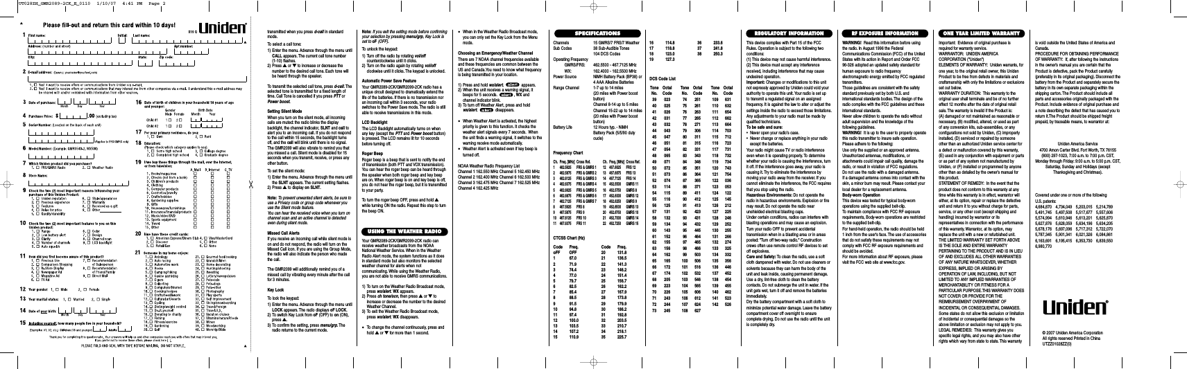 Channels 15 GMRS/7 FRS/7 WeatherSub Codes 38 Sub-Audible Tones104 DCS CodesOperating FrequencyGMRS/FRS: 462.5500 - 467.7125 MHzWX: 162.4000 - 162.5500 MHzPower Source NiMH Battery Pack (BP38) or4 AAA Alkaline BatteriesRange Channel 1-7 up to 14 miles(20 miles with Power boost button)Channel 8-14 up to 5 milesChannel 15-22 up to 14 miles(20 miles with Power boost button)Battery Life 12 Hours typ. - NiMHBattery Pack (5/5/90 duty cucle)Frequency ChartCh. Freq. [MHz] Cross Ref. Ch. Freq. [MHz] Cross Ref.1 462.5625 FRS &amp; GMRS 1 12 467.6625 FRS 122 462.5875 FRS &amp; GMRS 2 13 467.6875 FRS 133 462.6125 FRS &amp; GMRS 3 14 467.7125 FRS 144 462.6375 FRS &amp; GMRS 4 15  462.5500 GMRS 115 462.6625 FRS &amp; GMRS 5 16  462.5750 GMRS 86 462.6875 FRS &amp; GMRS 6 17  462.6000 GMRS 127 462.7125 FRS &amp; GMRS 7 18  462.6250 GMRS 98 467.5625 FRS 8 19  462.6500 GMRS 139 467.5875 FRS 9 20  462.6750 GMRS 1010 467.6125 FRS 10 21  462.7000 GMRS 1411 467.6375 FRS 11 22  462.7250 GMRS 15CTCSS Chart (Hz)Code Freq. Code Freq.oFF OFF 20 131.81 67.0 21 136.52 71.9 22 141.33 74.4 23 146.24 77.0 24 151.45 79.7 25 156.76 82.5 26 162.27 85.4 27 167.98 88.5 28 173.89 91.5 29 179.910 94.8 30 186.211 97.4 31 192.812 100.0 32 203.513 103.5 33 210.714 107.2 34 218.115 110.9 35 225.7© 2007 Uniden America CorporationAll rights reserved Printed in ChinaUTZZ01028ZZ(0)SPECIFICATIONS16 114.8 36 233.617 118.8 37 241.818 123.0 38 250.319 127.3Tone OctalNo. Code39 02340 02541 02642 03143 03244 04345 04746 05147 05448 06549 07150 07251 07352 07453 11454 11555 11656 12557 13158 13259 13460 14361 15262 15563 15664 16265 16566 17267 17468 20569 22370 22671 24372 24473 245Tone OctalNo. Code74 25175 26176 26377 26578 27179 30680 31181 31582 33183 34384 34685 35186 36487 36588 37189 41190 41291 41392 42393 43194 43295 44596 46497 46598 46699 503100 506101 516102 532103 546104 565105 606106 612107 624108 627Tone OctalNo. Code109 631110 632111 654112 662113 664114 703115 712116 723117 731118 732119 734120 743121 754122 036123 053124 122125 145126 212127 225128 246129 252130 255131 266132 274133 325134 332135 356136 446137 452138 454139 455140 462141 523142 526DCS Code ListThis device complies with Part 15 of the FCCRules. Operation is subject to the following twoconditions:(1) This device may not cause harmful interference.(2) This device must accept any interferencereceived, including interference that may causeundesired operation.Important: Changes or modifications to this unitnot expressly approved by Uniden could void yourauthority to operate this unit. Your radio is set up to transmit a regulated signal on an assigned frequency. It is against the law to alter or adjust thesettings inside the radio to exceed those limitations.Any adjustments to your radio must be made byqualified technicians.To be safe and sure:•  Never open your radio’s case.•  Never change or replace anything in your radio except the batteries.Your radio might cause TV or radio interferenceeven when it is operating properly. To determinewhether your radio is causing the interference, turnit off. If the interference goes away, your radio iscausing it. Try to eliminate the interference by moving your radio away from the receiver. If youcannot eliminate the interference, the FCC requiresthat you stop using the radio.Hazardous Environments: Do not operate theradio in hazardous environments. Explosion or firemay result. Do not operate the radio near unshielded electrical blasting caps.Under certain conditions, radios can interfere withblasting operations and may cause an explosion.Turn your radio OFF to prevent accidental transmission when in a blasting area or in areasposted: &quot;Turn off two-way radio.&quot; Constructioncrews often use remote control RF devices to setoff explosives.Care and Safety: To clean the radio, use a softcloth dampened with water. Do not use cleaners orsolvents because they can harm the body of theunit and leak inside, causing permanent damage.Use a dry, lint-free cloth to clean the battery contacts. Do not submerge the unit in water. If theunit gets wet, turn it off and remove the batteriesimmediately.Dry the battery compartment with a soft cloth tominimize potential water damage. Leave the batterycompartment cover off overnight to ensure complete drying. Do not use the radio until the unitis completely dry.Important: Evidence of original purchase isrequired for warranty service.WARRANTOR: UNIDEN AMERICA CORPORATION (&quot;Uniden&quot;)ELEMENTS OF WARRANTY: Uniden warrants, forone year, to the original retail owner, this UnidenProduct to be free from defects in materials andcraftsmanship with only the limitations or exclusionsset out below.WARRANTY DURATION: This warranty to theoriginal user shall terminate and be of no furthereffect 12 months after the date of original retailsale. The warranty is invalid if the Product is:(A) damaged or not maintained as reasonable or necessary, (B) modified, altered, or used as part of any conversion kits, sub-assemblies, or any configurations not sold by Uniden, (C) improperlyinstalled, (D) serviced or repaired by someoneother than an authorized Uniden service center fora defect or malfunction covered by this warranty,(E) used in any conjunction with equipment or partsor as part of any system not manufactured byUniden, or (F) installed or programmed by anyoneother than as detailed by the owner’s manual forthis product.STATEMENT OF REMEDY: In the event that theproduct does not conform to this warranty at anytime while this warranty is in effect, warrantor willeither, at its option, repair or replace the defectiveunit and return it to you without charge for parts,service, or any other cost (except shipping andhandling) incurred by warrantor or its representatives in connection with the performanceof this warranty. Warrantor, at its option, mayreplace the unit with a new or refurbished unit.THE LIMITED WARRANTY SET FORTH ABOVEIS THE SOLE AND ENTIRE WARRANTY PERTAINING TO THE PRODUCT AND IS IN LIEUOF AND EXCLUDES ALL OTHER WARRANTIESOF ANY NATURE WHATSOEVER, WHETHEREXPRESS, IMPLIED OR ARISING BY OPERATION OF LAW, INCLUDING, BUT NOTLIMITED TO ANY IMPLIED WARRANTIES OFMERCHANTABILITY OR FITNESS FOR A PARTICULAR PURPOSE.THIS WARRANTY DOESNOT COVER OR PROVIDE FOR THE REIMBURSEMENT OVERPAYMENT OF INCIDENTAL OR CONSEQUENTIAL DAMAGES.Some states do not allow this exclusion or limitationof incidental or consequential damages so theabove limitation or exclusion may not apply to you.LEGAL REMEDIES: This warranty gives you specific legal rights, and you may also have otherrights which vary from state to state. This warrantyis void outside the United States of America andCanada.PROCEDURE FOR OBTAINING PERFORMANCEOF WARRANTY: If, after following the instructionsin the owner’s manual you are certain that theProduct is defective, pack the Product carefully(preferably in its original packaging). Disconnect thebattery from the Product and separately secure thebattery in its own separate packaging within theshipping carton. The Product should include allparts and accessories originally packaged with theProduct. Include evidence of original purchase anda note describing the defect that has caused you toreturn it.The Product should be shipped freight prepaid, by traceable means, to warrantor at:ONE YEAR LIMITED WARRANTYREGULATORY INFORMATIONWARNING! Read this information before using the radio. In August 1996 the FederalCommunications Commission (FCC) of the UnitedStates with its action in Report and Order FCC 96-326 adopted an updated safety standard forhuman exposure to radio frequency electromagnetic energy emitted by FCC regulatedtransmitters.Those guidelines are consistent with the safetystandard previously set by both U.S. and international standards bodies. The design of theradio complies with the FCC guidelines and theseinternational standards.Never allow children to operate the radio withoutadult supervision and the knowledge of the following guidelines.WARNING! It is up to the user to properly operatethis radio transmitter to insure safe operation.Please adhere to the following:Use only the supplied or an approved antenna.Unauthorized antennas, modifications, or attachments could impair call quality, damage theradio, or result in violation of FCC regulations.Do not use the radio with a damaged antenna.If a damaged antenna comes into contact with theskin, a minor burn may result. Please contact yourlocal dealer for a replacement antenna.Body-worn OperationThis device was tested for typical body-worn operations using the supplied belt-clip.To maintain compliance with FCC RF exposurerequirements, Body-worn operations are restrictedto the supplied belt-clip.For hand-held operation, the radio should be held 1 inch from the user&apos;s face. The use of accessoriesthat do not satisfy these requirements may notcomply with FCC RF exposure requirements andshould be avoided.For more information about RF exposure, pleasevisit the FCC web site at www.fcc.gov.RF EXPOSURE INFORMATIONCovered under one or more of the following U.S. patents:4,684,870 4,734,049 5,203,015 5,214,7895,491,745 5,497,508 5,517,677 5,557,6065,574,994 5,610,946 5,613,201 5,625,8705,627,876 5,628,059 5,634,196 5,634,2055,678,176 5,697,096 5,717,312 5,722,0705,787,345 5,901,341 6,021,326 6,084,8616,163,691 6,195,415 6,353,730 6,839,5506,980,770Uniden America Service4700 Amon Carter Blvd. Fort Worth, TX 76155(800) 297-1023, 7:00 a.m. to 7:00 p.m. CST,Monday through Friday: 9:00 a.m. to 5:00 p.m. CST,Saturday, Sunday and Holidays (exceptThanksgiving and Christmas).transmitted when you press d-call in standardmode.To select a call tone:1) Enter the menu. Advance through the menu untilCALL appears. The current call tone number (1-10) flashes.2) Press ▲or ▼to increase or decrease thenumber to the desired call tone. Each tone willbe heard through the speaker.To transmit the selected call tone, press d-call. Theselected tone is transmitted for a fixed length oftime. Call Tone is cancelled if you press PTT orPower boost.Setting Silent ModeWhen you turn on the silent mode, all incomingcalls are muted: the radio blinks the displaybacklight, the channel indicator, SLNT and call toalert you to an incoming call. If you do not respondto the call within 15 seconds, the backlight turnsoff, and the call will blink until there is no signal.The GMR2099 will also vibrate to remind you thatyou missed a call. Silent mode is disabled for 15seconds when you transmit, receive, or press anyother button.To set the silent mode:1) Enter the menu. Advance through the menu untilthe SLNT appears. The current setting flashes.2) Press ▲to display on SLNT.Note: To prevent unwanted silent alerts, be sure touse a Privacy code or group code whenever youuse the Silent mode feature.You can hear the received voice when you turn onchannel scan and an active channel is detectedeven during silent mode.Missed Call AlertsIf you receive an incoming call while silent mode ison and do not respond, the radio will turn on theMissed Call icon. If you are using the Group Mode,the radio will also indicate the person who madethe call.The GMR2099 will additionally remind you of amissed call by vibrating every minute after the callfor 3 minutes.Key LockTo lock the keypad:1) Enter the menu. Advance through the menu untilLOCK appears. The radio displays oF LOCK.2) To switch Key Lock from oF (OFF) to on (ON),press ▲.3) To confirm the setting, press menu/grp. Theradio returns to the current mode.Note: If you exit the setting mode before confirmingyour selection by pressing menu/grp, Key Lock isset to oF (OFF).To unlock the keypad:1) Turn off the radio by rotating vol/offcounterclockwise until it clicks.2) Turn on the radio again by rotating vol/offclockwise until it clicks. The keypad is unlocked.Automatic Power Save FeatureYour GMR2089-2CK/GMR2099-2CK radio has aunique circuit designed to dramatically extend thelife of the batteries. If there is no transmission noran incoming call within 3 seconds, your radioswitches to the Power Save mode. The radio is stillable to receive transmissions in this mode.LCD BacklightThe LCD Backlight automatically turns on whenany key (except the PTT and Power boost button)is pressed. The LCD remains lit for 10 secondsbefore turning off.Roger BeepRoger beep is a beep that is sent to notify the endof transmission (both PTT and VOX transmission).You can hear the roger beep can be heard throughthe speaker when both roger beep and key beepare on. When roger beep is on and key beep is off,you do not hear the roger beep, but it is transmittedto your party.To turn the roger beep OFF, press and hold ▲while turning ON the radio. Repeat this step to turnthe beep ON.USING THE WEATHER RADIOYour GMR2089-2CK/GMR2099-2CK radio canreceive weather broadcasts from the NOAANational Weather Service. When in the WeatherRadio Alert mode, the system functions as it doesin standard mode but also monitors the selectedweather channel for alerts when notcommunicating. While using the Weather Radio,you are not able to receive GMRS communications.1) To turn on the Weather Radio Broadcast mode,press wx/alert.WX appears.2) Press ch tone/scn, then press ▲or ▼toincrease or decrease the number to the desiredWeather Channel.3) To exit the Weather Radio Broadcast mode,press wx/alert.WX disappears.•To change the channel continuously, press andhold ▲or ▼for more than 1 second.•When in the Weather Radio Broadcast mode,you can only set the Key Lock from the Menumode.Choosing an Emergency/Weather ChannelThere are 7 NOAA channel frequencies availableand these frequencies are common between theUS and Canada.You need to know what frequencyis being transmitted in your location.1) Press and hold wx/alert. appears.2) When the unit receives a warning signal, itbeeps for 5 seconds. , WX andchannel indicator blink.3) To turn off Weather Alert, press and holdwx/alert. disappears.•When Weather Alert is activated, the highestpriority is given to this function. It checks theweather alert signals every 7 seconds. Whenthe unit finds a warning signal, it switches to thewarning receive mode automatically.•Weather Alert is activated even if key beep isturned off.NOAA Weather Radio Frequency ListChannel 1 162.550 MHz Channel 5 162.450 MHzChannel 2 162.400 MHz Channel 6 162.500 MHzChannel 3 162.475 MHz Channel 7 162.525 MHzChannel 4 162.425 MHzUT028ZH_GMR2089-2CK_E_0110  1/10/07  4:41 PM  Page 2