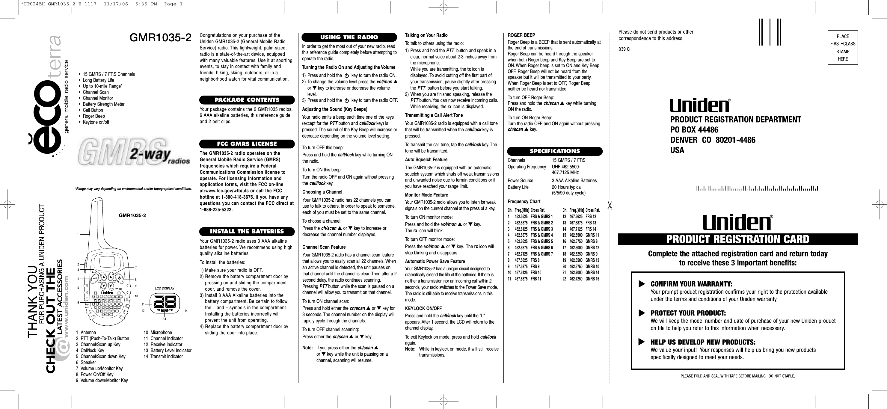 GMR1035-2*Range may vary depending on environmental and/or topographical conditions.•  15 GMRS / 7 FRS Channels•  Long Battery Life•  Up to 10-mile Range*•  Channel Scan•  Channel Monitor•  Battery Strength Meter•  Call Button•  Roger Beep•  Keytone on/off1  Antenna2  PTT (Push-To-Talk) Button3  Channel/Scan up Key4  Call/lock Key5  Channel/Scan down Key6  Speaker7  Volume up/Monitor Key8  Power On/Off Key9  Volume down/Monitor Key10  Microphone11  Channel Indicator12  Receive Indicator13  Battery Level Indicator14  Transmit IndicatorCongratulations on your purchase of theUniden GMR1035-2 (General Mobile RadioService) radio. This lightweight, palm-sized,radio is a state-of-the-art device, equippedwith many valuable features. Use it at sportingevents, to stay in contact with family andfriends, hiking, skiing, outdoors, or in a neighborhood watch for vital communication.PACKAGE CONTENTSYour package contains the 2 GMR1035 radios,6 AAA alkaline batteries, this reference guideand 2 belt clips.FCC GMRS LICENSEThe GMR1035-2 radio operates on theGeneral Mobile Radio Service (GMRS) frequencies which require a FederalCommunications Commission license tooperate. For licensing information and application forms, visit the FCC on-lineat:www.fcc.gov/wtb/uls or call the FCC hotline at 1-800-418-3676. If you have anyquestions you can contact the FCC direct at1-888-225-5322.INSTALL THE BATTERIESYour GMR1035-2 radio uses 3 AAA alkaline batteries for power. We recommend using highquality alkaline batteries.To install the batteries:1) Make sure your radio is OFF.2) Remove the battery compartment door by pressing on and sliding the compartmentdoor, and remove the cover.3) Install 3 AAA Alkaline batteries into the battery compartment. Be certain to followthe + and – symbols in the compartment.Installing the batteries incorrectly will prevent the unit from operating.4) Replace the battery compartment door by sliding the door into place.USING THE RADIOIn order to get the most out of your new radio, readthis reference guide completely before attempting tooperate the radio.Turning the Radio On and Adjusting the Volume1) Press and hold the  key to turn the radio ON.2) To change the volume level press the vol/mon ▲or ▼key to increase or decrease the volumelevel.3) Press and hold the  key to turn the radio OFF.Adjusting the Sound (Key Beeps)Your radio emits a beep each time one of the keys(except for the PTT button and call/lock key) ispressed. The sound of the Key Beep will increase ordecrease depending on the volume level setting.To turn OFF this beep:Press and hold the call/lock key while turning ONthe radio.To turn ON this beep:Turn the radio OFF and ON again without pressingthe call/lock key.Choosing a ChannelYour GMR1035-2 radio has 22 channels you canuse to talk to others. In order to speak to someone,each of you must be set to the same channel.To choose a channel:Press the ch/scan ▲or ▼key to increase ordecrease the channel number displayed.Channel Scan FeatureYour GMR1035-2 radio has a channel scan featurethat allows you to easily scan all 22 channels. Whenan active channel is detected, the unit pauses onthat channel until the channel is clear. Then after a 2second delay, the radio continues scanning.Pressing PTT button while the scan is paused on achannel will allow you to transmit on that channel.To turn ON channel scan:Press and hold either the ch/scan ▲or ▼key for3 seconds. The channel number on the display willrapidly cycle through the channels.To turn OFF channel scanning:Press either the ch/scan ▲or ▼key.Talking on Your RadioTo talk to others using the radio:1) Press and hold the PTT button and speak in aclear, normal voice about 2-3 inches away fromthe microphone.While you are transmitting, the tx icon is displayed. To avoid cutting off the first part ofyour transmission, pause slightly after pressingthe PTT button before you start talking.2) When you are finished speaking, release thePTT button. You can now receive incoming calls.While receiving, the rx icon is displayed.Transmitting a Call Alert ToneYour GMR1035-2 radio is equipped with a call tonethat will be transmitted when the call/lock key ispressed.To transmit the call tone, tap the call/lock key. Thetone will be transmitted.Auto Squelch FeatureThe GMR1035-2 is equipped with an automaticsquelch system which shuts off weak transmissionsand unwanted noise due to terrain conditions or ifyou have reached your range limit.Monitor Mode FeatureYour GMR1035-2 radio allows you to listen for weak signals on the current channel at the press of a key.To turn ON monitor mode:Press and hold the vol/mon ▲or ▼key.The rx icon will blink.To turn OFF monitor mode:Press the vol/mon ▲or ▼key. The rx icon willstop blinking and disappears.Automatic Power Save FeatureYour GMR1035-2 has a unique circuit designed to dramatically extend the life of the batteries. If there isneither a transmission nor an incoming call within 2 seconds, your radio switches to the Power Save mode.The radio is still able to receive transmissions in thismode.KEYLOCK ON/OFFPress and hold the call/lock key until the &quot;L&quot;appears. After 1 second, the LCD will return to thechannel display.To exit Keylock on mode, press and hold call/lockagain.Note: While in keylock on mode, it will still receive transmissions.SPECIFICATIONSChannels 15 GMRS / 7 FRSOperating Frequency UHF 462.5500-467.7125 MHzPower Source 3 AAA Alkaline BatteriesBattery Life  20 Hours typical(5/5/90 duty cycle)Frequency ChartCh. Freq.[MHz]Cross Ref. Ch. Freq.[MHz]Cross Ref.1 462.5625 FRS &amp; GMRS 1 12 467.6625 FRS 122 462.5875 FRS &amp; GMRS 2 13 467.6875 FRS 133 462.6125 FRS &amp; GMRS 3 14 467.7125 FRS 144 462.6375 FRS &amp; GMRS 4 15  462.5500 GMRS 115 462.6625 FRS &amp; GMRS 5 16  462.5750 GMRS 86 462.6875 FRS &amp; GMRS 6 17  462.6000 GMRS 127 462.7125 FRS &amp; GMRS 7 18  462.6250 GMRS 98 467.5625 FRS 8 19  462.6500 GMRS 139 467.5875 FRS 9 20  462.6750 GMRS 1010 467.6125 FRS 10 21  462.7000 GMRS 1411 467.6375 FRS 11 22  462.7250 GMRS 15ROGER BEEPRoger Beep is a BEEP that is sent automatically atthe end of transmissions.Roger Beep can be heard through the speakerwhen both Roger beep and Key Beep are set toON. When Roger beep is set to ON and Key BeepOFF, Roger Beep will not be heard from the speaker but it will be transmitted to your party.When Roger Beep is set to OFF, Roger Beep neither be heard nor transmitted.To turn OFF Roger Beep:Press and hold the ch/scan ▲key while turningON the radio.To turn ON Roger Beep:Turn the radio OFF and ON again without pressingch/scan ▲key.Note: If you press either the ch/scan ▲or ▼key while the unit is pausing on a channel, scanning will resume.*UT024ZH_GMR1035-2_E_1117  11/17/06  5:35 PM  Page 1