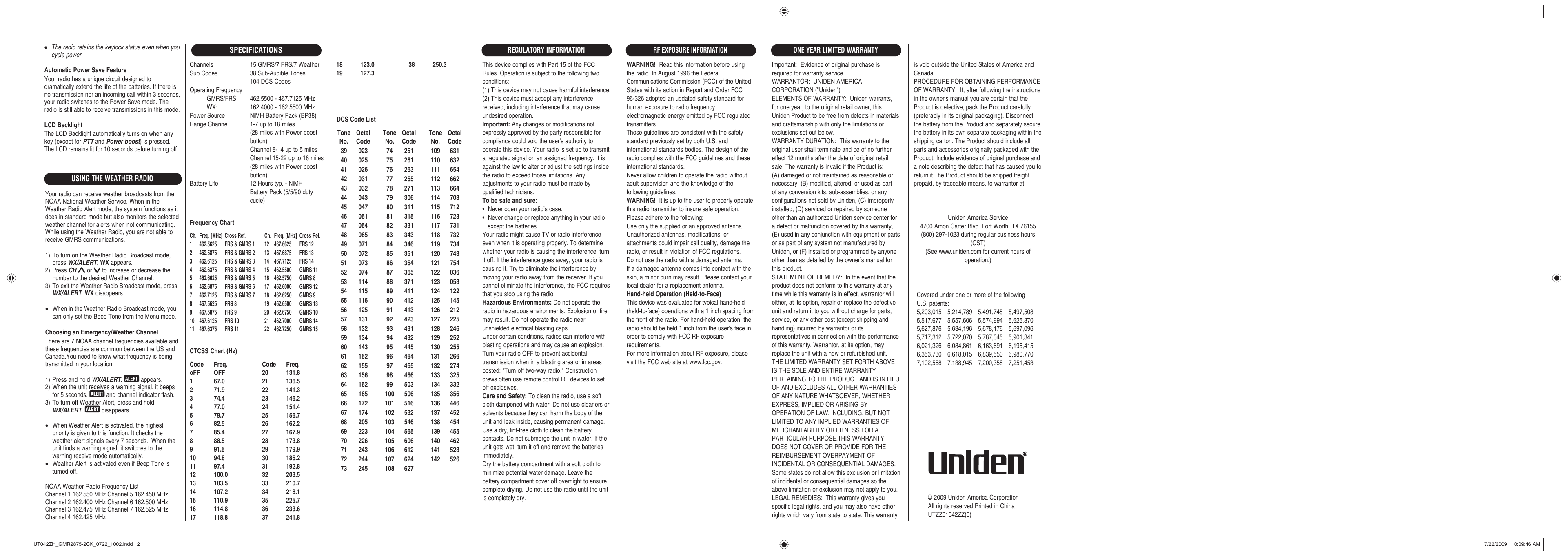 Channels 15 GMRS/7 FRS/7 WeatherSub Codes  38 Sub-Audible Tones  104 DCS CodesOperating Frequency           GMRS/FRS:  462.5500 - 467.7125 MHz          WX:  162.4000 - 162.5500 MHzPower Source  NiMH Battery Pack (BP38)Range Channel  1-7 up to 18 miles  (28 miles with Power boost  button)  Channel 8-14 up to 5 miles  Channel 15-22 up to 18 miles  (28 miles with Power boost  button)Battery Life  12 Hours typ. - NiMH  Battery Pack (5/5/90 duty  cucle)Frequency ChartCh.  Freq. [MHz]  Cross Ref.  Ch.  Freq. [MHz]  Cross Ref.1  462.5625  FRS &amp; GMRS 1  12  467.6625  FRS 122  462.5875  FRS &amp; GMRS 2  13  467.6875  FRS 133  462.6125  FRS &amp; GMRS 3  14  467.7125  FRS 144  462.6375  FRS &amp; GMRS 4  15   462.5500  GMRS 115  462.6625  FRS &amp; GMRS 5  16   462.5750  GMRS 86  462.6875  FRS &amp; GMRS 6  17   462.6000  GMRS 127  462.7125  FRS &amp; GMRS 7  18   462.6250  GMRS 98  467.5625  FRS 8  19   462.6500  GMRS 139  467.5875  FRS 9  20   462.6750  GMRS 1010 467.6125 FRS 10  21  462.7000 GMRS 1411 467.6375 FRS 11  22  462.7250 GMRS 15CTCSS Chart (Hz)Code Freq.  Code Freq.oFF OFF  20  131.81 67.0  21 136.52 71.9  22 141.33 74.4  23 146.24 77.0  24 151.45 79.7  25 156.76 82.5  26 162.27 85.4  27 167.98 88.5  28 173.89 91.5  29 179.910 94.8  30 186.211 97.4  31 192.812 100.0  32 203.513 103.5  33 210.714 107.2  34 218.115 110.9  35 225.716 114.8  36 233.617 118.8  37 241.8© 2009 Uniden America CorporationAll rights reserved Printed in ChinaUTZZ01042ZZ(0)SPECIFICATIONS18 123.0  38 250.319 127.3 Tone  Octal No.  Code 39  023 40  025 41  026 42  031 43  032 44  043 45  047 46  051 47  054 48  065 49  071 50  072 51  073 52  074 53  114 54  115 55  116 56  125 57  131 58  132 59  134 60  143 61  152 62  155 63  156 64  162 65  165 66  172 67  174 68  205 69  223 70  226 71  243 72  244 73  245 Tone  Octal No.  Code 74  251 75  261 76  263 77  265 78  271 79  306 80  311 81  315 82  331 83  343 84  346 85  351 86  364 87  365 88  371 89  411 90  412 91  413 92  423 93  431 94  432 95  445 96  464 97  465 98  466 99  503 100  506 101  516 102  532 103  546 104  565 105  606 106  612 107  624 108  627 Tone  Octal No.  Code 109  631 110  632 111  654 112  662 113  664 114  703 115  712 116  723 117  731 118  732 119  734 120  743 121  754 122  036 123  053 124  122 125  145 126  212 127  225 128  246 129  252 130  255 131  266 132  274 133  325 134  332 135  356 136  446 137  452 138  454 139  455 140  462 141  523 142  526DCS Code ListThis device complies with Part 15 of the FCC Rules. Operation is subject to the following two conditions:(1) This device may not cause harmful interference.(2) This device must accept any interference received, including interference that may cause undesired operation.Important: Any changes or modifications not expressly approved by the party responsible for compliance could void the user&apos;s authority to operate this device. Your radio is set up to transmit a regulated signal on an assigned frequency. It is against the law to alter or adjust the settings inside the radio to exceed those limitations. Any adjustments to your radio must be made by qualified technicians.To be safe and sure:•  Never open your radio’s case.•  Never change or replace anything in your radio    except the batteries.Your radio might cause TV or radio interference even when it is operating properly. To determine whether your radio is causing the interference, turn it off. If the interference goes away, your radio is causing it. Try to eliminate the interference by moving your radio away from the receiver. If you cannot eliminate the interference, the FCC requires that you stop using the radio.Hazardous Environments: Do not operate the radio in hazardous environments. Explosion or fire may result. Do not operate the radio near unshielded electrical blasting caps.Under certain conditions, radios can interfere with blasting operations and may cause an explosion. Turn your radio OFF to prevent accidental transmission when in a blasting area or in areas posted: &quot;Turn off two-way radio.&quot; Construction crews often use remote control RF devices to set off explosives.Care and Safety: To clean the radio, use a soft cloth dampened with water. Do not use cleaners or solvents because they can harm the body of the unit and leak inside, causing permanent damage. Use a dry, lint-free cloth to clean the battery contacts. Do not submerge the unit in water. If the unit gets wet, turn it off and remove the batteries immediately.Dry the battery compartment with a soft cloth to minimize potential water damage. Leave the battery compartment cover off overnight to ensure complete drying. Do not use the radio until the unit is completely dry.Important:  Evidence of original purchase is required for warranty service.WARRANTOR:  UNIDEN AMERICA CORPORATION (&quot;Uniden&quot;)ELEMENTS OF WARRANTY:  Uniden warrants, for one year, to the original retail owner, this Uniden Product to be free from defects in materials and craftsmanship with only the limitations or exclusions set out below.WARRANTY DURATION:  This warranty to the original user shall terminate and be of no further effect 12 months after the date of original retail sale. The warranty is invalid if the Product is: (A) damaged or not maintained as reasonable or necessary, (B) modified, altered, or used as part of any conversion kits, sub-assemblies, or any configurations not sold by Uniden, (C) improperly installed, (D) serviced or repaired by someone other than an authorized Uniden service center for a defect or malfunction covered by this warranty, (E) used in any conjunction with equipment or parts or as part of any system not manufactured by Uniden, or (F) installed or programmed by anyone other than as detailed by the owner’s manual for this product.STATEMENT OF REMEDY:  In the event that the product does not conform to this warranty at any time while this warranty is in effect, warrantor will either, at its option, repair or replace the defective unit and return it to you without charge for parts, service, or any other cost (except shipping and handling) incurred by warrantor or its representatives in connection with the performance of this warranty. Warrantor, at its option, may replace the unit with a new or refurbished unit. THE LIMITED WARRANTY SET FORTH ABOVE IS THE SOLE AND ENTIRE WARRANTY PERTAINING TO THE PRODUCT AND IS IN LIEU OF AND EXCLUDES ALL OTHER WARRANTIES OF ANY NATURE WHATSOEVER, WHETHER EXPRESS, IMPLIED OR ARISING BY OPERATION OF LAW, INCLUDING, BUT NOT LIMITED TO ANY IMPLIED WARRANTIES OF MERCHANTABILITY OR FITNESS FOR A PARTICULAR PURPOSE.THIS WARRANTY DOES NOT COVER OR PROVIDE FOR THE REIMBURSEMENT OVERPAYMENT OF INCIDENTAL OR CONSEQUENTIAL DAMAGES. Some states do not allow this exclusion or limitation of incidental or consequential damages so the above limitation or exclusion may not apply to you.LEGAL REMEDIES:  This warranty gives you specific legal rights, and you may also have other rights which vary from state to state. This warranty is void outside the United States of America and Canada.PROCEDURE FOR OBTAINING PERFORMANCE OF WARRANTY:  If, after following the instructions in the owner’s manual you are certain that the Product is defective, pack the Product carefully (preferably in its original packaging). Disconnect the battery from the Product and separately secure the battery in its own separate packaging within the shipping carton. The Product should include all parts and accessories originally packaged with the Product. Include evidence of original purchase and a note describing the defect that has caused you to return it.The Product should be shipped freight prepaid, by traceable means, to warrantor at:ONE YEAR LIMITED WARRANTYREGULATORY INFORMATIONWARNING!  Read this information before using the radio. In August 1996 the Federal Communications Commission (FCC) of the United States with its action in Report and Order FCC 96-326 adopted an updated safety standard for human exposure to radio frequency electromagnetic energy emitted by FCC regulated transmitters.Those guidelines are consistent with the safety standard previously set by both U.S. and international standards bodies. The design of the radio complies with the FCC guidelines and these international standards.Never allow children to operate the radio without adult supervision and the knowledge of the following guidelines.WARNING!  It is up to the user to properly operate this radio transmitter to insure safe operation. Please adhere to the following:Use only the supplied or an approved antenna. Unauthorized antennas, modifications, or attachments could impair call quality, damage the radio, or result in violation of FCC regulations.Do not use the radio with a damaged antenna. If a damaged antenna comes into contact with the skin, a minor burn may result. Please contact your local dealer for a replacement antenna.Hand-held Operation (Held-to-Face)This device was evaluated for typical hand-held(held-to-face) operations with a 1 inch spacing fromthe front of the radio. For hand-held operation, theradio should be held 1 inch from the user&apos;s face inorder to comply with FCC RF exposure requirements.For more information about RF exposure, pleasevisit the FCC web site at www.fcc.gov.RF EXPOSURE INFORMATIONCovered under one or more of the following U.S. patents:5,203,015 5,214,789 5,491,745 5,497,508 5,517,677 5,557,606 5,574,994 5,625,870 5,627,876 5,634,196 5,678,176 5,697,096 5,717,312 5,722,070 5,787,345 5,901,341 6,021,326 6,084,861 6,163,691 6,195,415 6,353,730 6,618,015 6,839,550 6,980,770 7,102,568 7,138,945 7,200,358 7,251,453Uniden America Service4700 Amon Carter Blvd. Fort Worth, TX 76155(800) 297-1023 during regular business hours (CST)(See www.uniden.com for current hours of operation.)USING THE WEATHER RADIOYour radio can receive weather broadcasts from the NOAA National Weather Service. When in the Weather Radio Alert mode, the system functions as it does in standard mode but also monitors the selected weather channel for alerts when not communicating. While using the Weather Radio, you are not able to receive GMRS communications.1) To turn on the Weather Radio Broadcast mode, press WX/ALERT. WX appears.2) Press CH  or   to increase or decrease the number to the desired Weather Channel.3) To exit the Weather Radio Broadcast mode, press WX/ALERT. WX disappears.•  When in the Weather Radio Broadcast mode, you can only set the Beep Tone from the Menu mode.Choosing an Emergency/Weather ChannelThere are 7 NOAA channel frequencies available and these frequencies are common between the US and Canada.You need to know what frequency is being transmitted in your location.1) Press and hold WX/ALERT.   appears.2) When the unit receives a warning signal, it beeps for 5 seconds.   and channel indicator flash.3) To turn off Weather Alert, press and hold WX/ALERT.   disappears.•  When Weather Alert is activated, the highest priority is given to this function. It checks the weather alert signals every 7 seconds.  When the unit finds a warning signal, it switches to the warning receive mode automatically.•  Weather Alert is activated even if Beep Tone is turned off.NOAA Weather Radio Frequency ListChannel 1 162.550 MHz Channel 5 162.450 MHzChannel 2 162.400 MHz Channel 6 162.500 MHzChannel 3 162.475 MHz Channel 7 162.525 MHzChannel 4 162.425 MHz• The radio retains the keylock status even when you cycle power. Automatic Power Save FeatureYour radio has a unique circuit designed to dramatically extend the life of the batteries. If there is no transmission nor an incoming call within 3 seconds, your radio switches to the Power Save mode. The radio is still able to receive transmissions in this mode.LCD BacklightThe LCD Backlight automatically turns on when any key (except for PTT and Power boost) is pressed. The LCD remains lit for 10 seconds before turning off.UT042ZH_GMR2875-2CK_0722_1002.indd   2UT042ZH_GMR2875-2CK_0722_1002.indd   2 7/22/2009   10:09:46 AM7/22/2009   10:09:46 AM