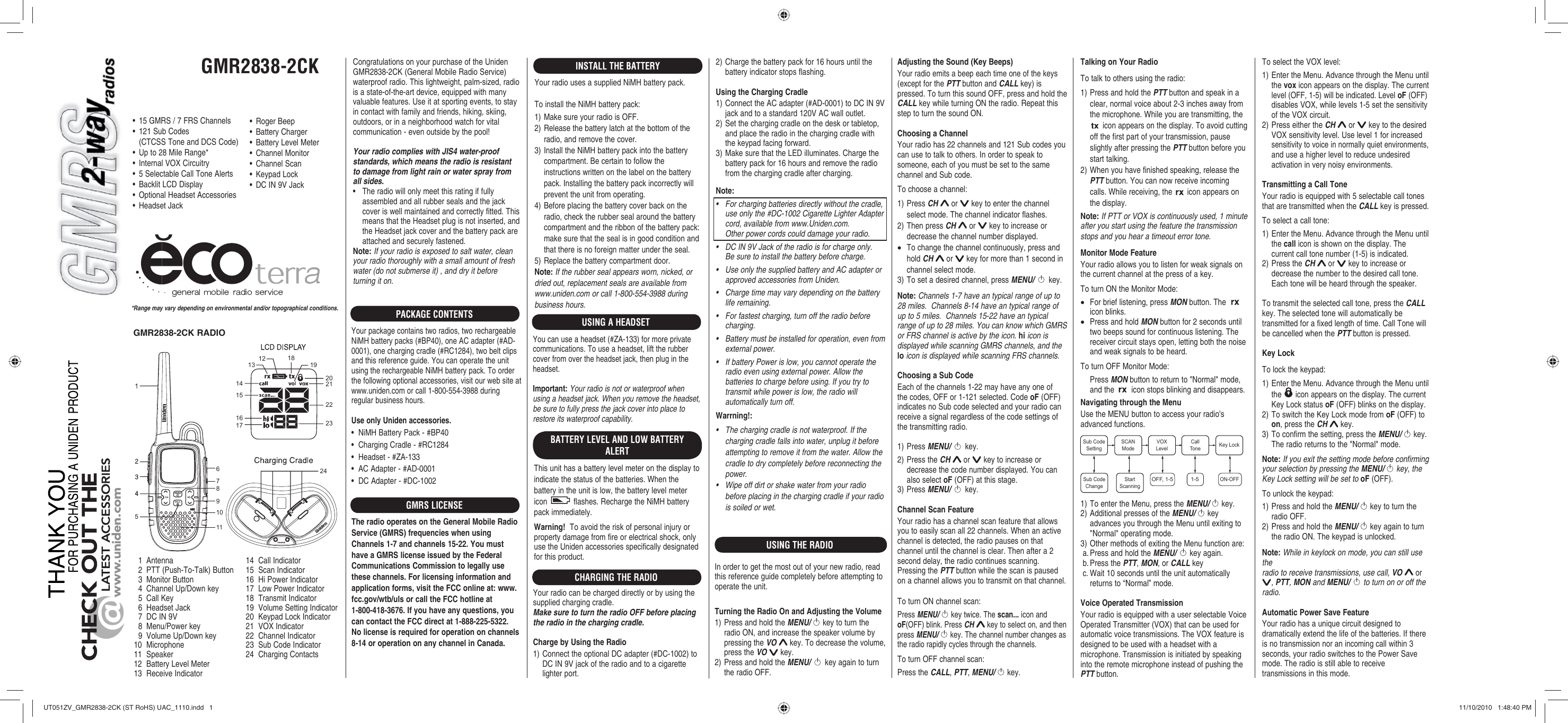 GMR2838-2CK56789101112131415221617181920212324CHARGE*Range may vary depending on environmental and/or topographical conditions.•  15 GMRS / 7 FRS Channels•  121 Sub Codes  (CTCSS Tone and DCS Code)•  Up to 28 Mile Range*•  Internal VOX Circuitry•  5 Selectable Call Tone Alerts•  Backlit LCD Display•  Optional Headset Accessories• Headset Jack  1  Antenna  2  PTT (Push-To-Talk) Button  3  Monitor Button  4  Channel Up/Down key  5  Call Key  6  Headset Jack  7  DC IN 9V  8  Menu/Power key  9  Volume Up/Down key10 Microphone11 Speaker12  Battery Level Meter13 Receive Indicator14 Call Indicator15 Scan Indicator16 Hi Power Indicator17 Low Power Indicator18 Transmit Indicator19  Volume Setting Indicator20  Keypad Lock Indicator21 VOX Indicator22 Channel Indicator23 Sub Code Indicator24 Charging ContactsCongratulations on your purchase of the Uniden GMR2838-2CK (General Mobile Radio Service) waterproof radio. This lightweight, palm-sized, radio is a state-of-the-art device, equipped with many valuable features. Use it at sporting events, to stay in contact with family and friends, hiking, skiing, outdoors, or in a neighborhood watch for vital communication - even outside by the pool!Your radio complies with JIS4 water-proof standards, which means the radio is resistant to damage from light rain or water spray from all sides.•  The radio will only meet this rating if fully assembled and all rubber seals and the jack cover is well maintained and correctly fitted. This means that the Headset plug is not inserted, and the Headset jack cover and the battery pack are attached and securely fastened. Note: If your radio is exposed to salt water, clean your radio thoroughly with a small amount of fresh water (do not submerse it) , and dry it before turning it on.PACKAGE CONTENTSYour package contains two radios, two rechargeable NiMH battery packs (#BP40), one AC adapter (#AD-0001), one charging cradle (#RC1284), two belt clips and this reference guide. You can operate the unit using the rechargeable NiMH battery pack. To order the following optional accessories, visit our web site at www.uniden.com or call 1-800-554-3988 during regular business hours. Use only Uniden accessories.•  NiMH Battery Pack - #BP40•  Charging Cradle - #RC1284•  Headset - #ZA-133•  AC Adapter - #AD-0001•  DC Adapter - #DC-1002GMRS LICENSEThe radio operates on the General Mobile Radio Service (GMRS) frequencies when using Channels 1-7 and channels 15-22. You must have a GMRS license issued by the Federal Communications Commission to legally use these channels. For licensing information and application forms, visit the FCC online at: www.fcc.gov/wtb/uls or call the FCC hotline at 1-800-418-3676. If you have any questions, you can contact the FCC direct at 1-888-225-5322.  No license is required for operation on channels 8-14 or operation on any channel in Canada.INSTALL THE BATTERYYour radio uses a supplied NiMH battery pack.To install the NiMH battery pack:1) Make sure your radio is OFF.2) Release the battery latch at the bottom of the radio, and remove the cover.3) Install the NiMH battery pack into the battery compartment. Be certain to follow the instructions written on the label on the battery pack. Installing the battery pack incorrectly will prevent the unit from operating.4) Before placing the battery cover back on the radio, check the rubber seal around the battery compartment and the ribbon of the battery pack: make sure that the seal is in good condition and that there is no foreign matter under the seal.5) Replace the battery compartment door.Note: If the rubber seal appears worn, nicked, or dried out, replacement seals are available from www.uniden.com or call 1-800-554-3988 during business hours.USING THE RADIO• Roger Beep• Battery Charger•  Battery Level Meter• Channel Monitor• Channel Scan• Keypad Lock•  DC IN 9V JackBATTERY LEVEL AND LOW BATTERY ALERTThis unit has a battery level meter on the display to indicate the status of the batteries. When the battery in the unit is low, the battery level meter icon   flashes. Recharge the NiMH battery pack immediately.Warning!  To avoid the risk of personal injury or property damage from fire or electrical shock, only use the Uniden accessories specifically designated for this product.GMR2838-2CK RADIOCHARGING THE RADIO2) Charge the battery pack for 16 hours until the battery indicator stops flashing.Using the Charging Cradle1) Connect the AC adapter (#AD-0001) to DC IN 9V jack and to a standard 120V AC wall outlet.2) Set the charging cradle on the desk or tabletop, and place the radio in the charging cradle with the keypad facing forward.3) Make sure that the LED illuminates. Charge the battery pack for 16 hours and remove the radio from the charging cradle after charging.Note: •  For charging batteries directly without the cradle, use only the #DC-1002 Cigarette Lighter Adapter cord, available from www.Uniden.com. Other power cords could damage your radio.•  DC IN 9V Jack of the radio is for charge only.Be sure to install the battery before charge.•  Use only the supplied battery and AC adapter or approved accessories from Uniden.•  Charge time may vary depending on the battery life remaining.•  For fastest charging, turn off the radio before charging.•  Battery must be installed for operation, even from external power.•  If battery Power is low, you cannot operate the radio even using external power. Allow the batteries to charge before using. If you try to transmit while power is low, the radio will automatically turn off.Warrning!:•  The charging cradle is not waterproof. If the charging cradle falls into water, unplug it before attempting to remove it from the water. Allow the cradle to dry completely before reconnecting the power.•  Wipe off dirt or shake water from your radio before placing in the charging cradle if your radio is soiled or wet.Adjusting the Sound (Key Beeps)Your radio emits a beep each time one of the keys (except for the PTT button and CALL key) is pressed. To turn this sound OFF, press and hold the CALL key while turning ON the radio. Repeat this step to turn the sound ON.Choosing a ChannelYour radio has 22 channels and 121 Sub codes you can use to talk to others. In order to speak to someone, each of you must be set to the same channel and Sub code.To choose a channel:1) Press CH  or   key to enter the channel select mode. The channel indicator flashes. 2) Then press CH  or   key to increase or decrease the channel number displayed. •  To change the channel continuously, press and hold CH  or   key for more than 1 second in channel select mode.3) To set a desired channel, press MENU/   key.Note: Channels 1-7 have an typical range of up to 28 miles.  Channels 8-14 have an typical range of up to 5 miles.  Channels 15-22 have an typical range of up to 28 miles. You can know which GMRS or FRS channel is active by the icon. hi icon is displayed while scanning GMRS channels, and the lo icon is displayed while scanning FRS channels.Choosing a Sub CodeEach of the channels 1-22 may have any one of the codes, OFF or 1-121 selected. Code oF (OFF) indicates no Sub code selected and your radio can receive a signal regardless of the code settings of the transmitting radio.1) Press MENU/   key.2) Press the CH  or   key to increase or decrease the code number displayed. You can also select oF (OFF) at this stage.3) Press MENU/   key.Channel Scan FeatureYour radio has a channel scan feature that allows you to easily scan all 22 channels. When an active channel is detected, the radio pauses on that channel until the channel is clear. Then after a 2 second delay, the radio continues scanning. Pressing the PTT button while the scan is paused on a channel allows you to transmit on that channel.To turn ON channel scan:Press MENU/   key twice. The scan... icon and oF(OFF) blink. Press CH  key to select on, and then press MENU/   key. The channel number changes as the radio rapidly cycles through the channels.To turn OFF channel scan:Press the CALL, PTT, MENU/   key.Talking on Your RadioTo talk to others using the radio:1) Press and hold the PTT button and speak in a clear, normal voice about 2-3 inches away from the microphone. While you are transmitting, the  icon appears on the display. To avoid cutting off the first part of your transmission, pause slightly after pressing the PTT button before you start talking.2) When you have finished speaking, release the PTT button. You can now receive incoming calls. While receiving, the   icon appears on the display.Note: If PTT or VOX is continuously used, 1 minute after you start using the feature the transmission stops and you hear a timeout error tone.Monitor Mode FeatureYour radio allows you to listen for weak signals on the current channel at the press of a key.To turn ON the Monitor Mode:•  For brief listening, press MON button. The   icon blinks.•  Press and hold MON button for 2 seconds until two beeps sound for continuous listening. The receiver circuit stays open, letting both the noise and weak signals to be heard.To turn OFF Monitor Mode:   Press MON button to return to &quot;Normal&quot; mode, and the   icon stops blinking and disappears.Navigating through the MenuUse the MENU button to access your radio&apos;s advanced functions.1) To enter the Menu, press the MENU/   key.2) Additional presses of the MENU/   key advances you through the Menu until exiting to &quot;Normal&quot; operating mode.3) Other methods of exiting the Menu function are:  a. Press and hold the MENU/  key again. b. Press the PTT, MON, or CALL key c. Wait 10 seconds until the unit automatically returns to “Normal” mode.Voice Operated TransmissionYour radio is equipped with a user selectable Voice Operated Transmitter (VOX) that can be used for automatic voice transmissions. The VOX feature is designed to be used with a headset with a microphone. Transmission is initiated by speaking into the remote microphone instead of pushing the PTT button.1-5OFF, 1-5ON-OFFVOXLevelCallTone Key LockSCANModeSub CodeSettingStartScanningSub CodeChange To select the VOX level:1) Enter the Menu. Advance through the Menu until the vox icon appears on the display. The current level (OFF, 1-5) will be indicated. Level oF (OFF)disables VOX, while levels 1-5 set the sensitivity of the VOX circuit.2) Press either the CH  or   key to the desired VOX sensitivity level. Use level 1 for increased sensitivity to voice in normally quiet environments, and use a higher level to reduce undesired activation in very noisy environments.Transmitting a Call ToneYour radio is equipped with 5 selectable call tones that are transmitted when the CALL key is pressed.To select a call tone:1) Enter the Menu. Advance through the Menu until the call icon is shown on the display. The current call tone number (1-5) is indicated.2) Press the CH  or   key to increase or decrease the number to the desired call tone. Each tone will be heard through the speaker.To transmit the selected call tone, press the CALL key. The selected tone will automatically be transmitted for a fixed length of time. Call Tone will be cancelled when the PTT button is pressed.Key LockTo lock the keypad:1) Enter the Menu. Advance through the Menu until the   icon appears on the display. The current Key Lock status oF (OFF) blinks on the display.2) To switch the Key Lock mode from oF (OFF) to on, press the CH  key.3) To confirm the setting, press the MENU/  key. The radio returns to the &quot;Normal&quot; mode.Note: If you exit the setting mode before confirming your selection by pressing the MENU/   key, the Key Lock setting will be set to oF (OFF).To unlock the keypad:1) Press and hold the MENU/  key to turn the radio OFF.2) Press and hold the MENU/  key again to turn the radio ON. The keypad is unlocked.Note: While in keylock on mode, you can still use theradio to receive transmissions, use call, VO  or , PTT, MON and MENU/  to turn on or off the radio.Automatic Power Save FeatureYour radio has a unique circuit designed to dramatically extend the life of the batteries. If there is no transmission nor an incoming call within 3 seconds, your radio switches to the Power Save mode. The radio is still able to receive transmissions in this mode.USING A HEADSETYou can use a headset (#ZA-133) for more privatecommunications. To use a headset, lift the rubbercover from over the headset jack, then plug in theheadset.Important: Your radio is not or waterproof when using a headset jack. When you remove the headset,be sure to fully press the jack cover into place to restore its waterproof capability.Your radio can be charged directly or by using thesupplied charging cradle.Make sure to turn the radio OFF before placingthe radio in the charging cradle.Charge by Using the Radio1) Connect the optional DC adapter (#DC-1002) to DC IN 9V jack of the radio and to a cigarette lighter port.In order to get the most out of your new radio, read this reference guide completely before attempting to operate the unit.Turning the Radio On and Adjusting the Volume1) Press and hold the MENU/   key to turn the radio ON, and increase the speaker volume by pressing the VO  key. To decrease the volume, press the VO   key.2) Press and hold the MENU/   key again to turn the radio OFF.UT051ZV_GMR2838-2CK (ST RoHS) UAC_1110.indd   1UT051ZV_GMR2838-2CK (ST RoHS) UAC_1110.indd   1 11/10/2010   1:48:40 PM11/10/2010   1:48:40 PM