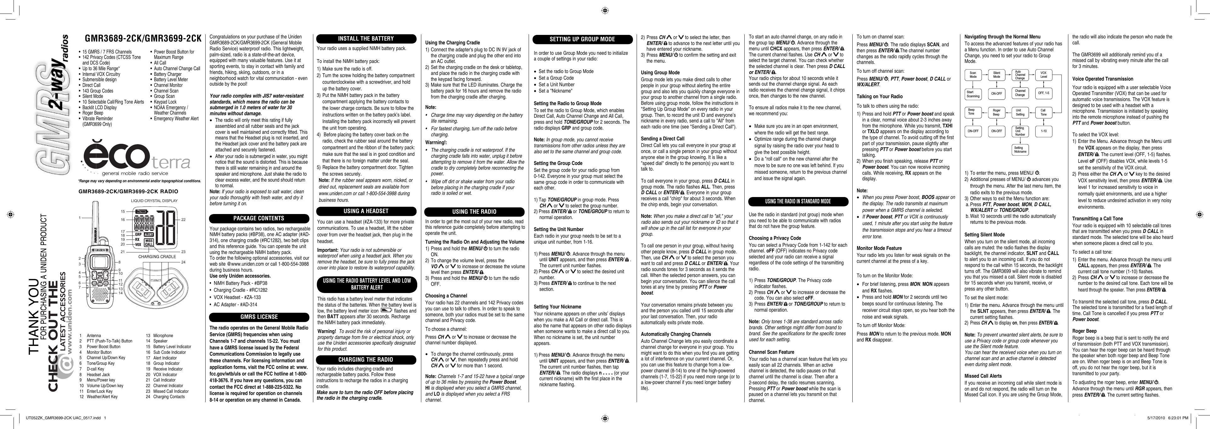 GMR3689-2CK/GMR3699-2CK24123456791011121314 151617181922 23LIQUID CRYSTAL DISPLAY21208*Range may vary depending on environmental and/or topographical conditions.•  15 GMRS / 7 FRS Channels•  142 Privacy Codes (CTCSS Tone   and DCS Code)•  Up to 36 Mile Range*•  Internal VOX Circuitry• Submersible design• Direct Call•  143 Group Codes• Silent Mode•  10 Selectable Call/Ring Tone Alerts•  Backlit LCD Display• Roger Beep• Vibrate Reminder (GMR3699 Only)1 Antenna2  PTT (Push-To-Talk) Button3  Power Boost Button4 Monitor Button5  Channel Up/Down Key6 Tone/Group Key7 D-call Key8 Headset Jack9 Menu/Power key10  Volume Up/Down key11 Enter/Lock Key12 Weather/Alert Key13 Microphone14 Speaker15  Battery Level Indicator16 Sub Code Indicator17 Alert Indicator18 Group Indicator19 Receive Indicator20 VOX Indicator21 Call Indicator22 Channel Indicator23 Missed Call Indicator24 Charging ContactsCongratulations on your purchase of the Uniden GMR3689-2CK/GMR3699-2CK (General Mobile Radio Service) waterproof radio. This lightweight, palm-sized, radio is a state-of-the-art device, equipped with many valuable features. Use it at sporting events, to stay in contact with family and friends, hiking, skiing, outdoors, or in a neighborhood watch for vital communication - even outside by the pool!Your radio complies with JIS7 water-resistant standards, which means the radio can be submerged in 1.0 meters of water for 30 minutes without damage.•  The radio will only meet this rating if fully assembled and all rubber seals and the jack cover is well maintained and correctly fitted. This means that the Headset plug is not inserted, and the Headset jack cover and the battery pack are attached and securely fastened.•  After your radio is submerged in water, you might notice that the sound is distorted. This is because there is still water remaining in and around the speaker and microphone. Just shake the radio to clear excess water, and the sound should return to normal.Note: If your radio is exposed to salt water, clean your radio thoroughly with fresh water, and dry it before turning it on.PACKAGE CONTENTSYour package contains two radios, two rechargeable NiMH battery packs (#BP38), one AC adapter (#AD-314), one charging cradle (#RC1282), two belt clips and this reference guide. You can operate the unit using the rechargeable NiMH battery pack. To order the following optional accessories, visit our web site @www.uniden.com or call 1-800-554-3988 during business hours.Use only Uniden accessories.•  NiMH Battery Pack - #BP38•  Charging Cradle - #RC1282•  VOX Headset - #ZA-133•  AC Adapter - #AD-314GMRS LICENSEThe radio operates on the General Mobile Radio Service (GMRS) frequencies when using Channels 1-7 and channels 15-22. You must have a GMRS license issued by the Federal Communications Commission to legally use these channels. For licensing information and application forms, visit the FCC online at: www.fcc.gov/wtb/uls or call the FCC hotline at 1-800-418-3676. If you have any questions, you can contact the FCC direct at 1-888-225-5322. No license is required for operation on channels 8-14 or operation on any channel in Canada.INSTALL THE BATTERYYour radio uses a supplied NiMH battery pack.To install the NiMH battery pack:1) Make sure the radio is off.2) Turn the screw holding the battery compartment counterclockwise with a screwdriver, and hold up the battery cover.3) Put the NiMH battery pack in the battery compartment applying the battery contacts to the lower charge contacts. Be sure to follow the instructions written on the battery pack’s label. Installing the battery pack incorrectly will prevent the unit from operating.4)  Before placing the battery cover back on the radio, check the rubber seal around the battery compartment and the ribbon of the battery pack: make sure that the seal is in good condition and that there is no foreign matter under the seal. 5) Replace the battery compartment door. Tighten the screws securely.Note: If the rubber seal appears worn, nicked, or dried out, replacement seals are available from www.uniden.com or call 1-800-554-3988 during business hours.USING THE RADIOSETTING UP GROUP MODEUSING THE RADIO BATTERY LEVEL AND LOW BATTERY ALERTThis radio has a battery level meter that indicates the status of the batteries. When the battery level is low, the battery level meter icon   flashes and then BATT appears after 30 seconds. Recharge the NiMH battery pack immediately.Warning!  To avoid the risk of personal injury or property damage from fire or electrical shock, only use the Uniden accessories specifically designated for this product.GMR3689-2CK/GMR3699-2CK RADIOCHARGING THE RADIOYour radio includes charging cradle and rechargeable battery packs. Follow these instructions to recharge the radios in a charging cradle.Make sure to turn the radio OFF before placing the radio in the charging cradle.In order to get the most out of your new radio, read this reference guide completely before attempting to operate the unit.Turning the Radio On and Adjusting the Volume1) Press and hold the MENU/   to turn the radio ON.2) To change the volume level, press the VO  or   to increase or decrease the volume level then press ENTER/  .3) Press and hold the MENU/   to turn the radio OFF.Choosing a ChannelYour radio has 22 channels and 142 Privacy codes you can use to talk to others. In order to speak to someone, both your radios must be set to the same channel and Privacy code.To choose a channel:Press CH  or   to increase or decrease the channel number displayed.•  To change the channel continuously, press CH  or  , then repeatedly press and hold CH  or   for more than 1 second.Note: Channels 1-7 and 15-22 have a typical range of up to 36 miles by pressing the Power Boost. HI is displayed when you select a GMRS channel, and LO is displayed when you select a FRS channel.Using the Charging Cradle1) Connect the adapter&apos;s plug to DC IN 9V jack of the charging cradle and plug the other end into an AC outlet.2) Set the charging cradle on the desk or tabletop, and place the radio in the charging cradle with the keypad facing forward.3) Make sure that the LED illuminates. Charge the battery pack for 16 hours and remove the radio from the charging cradle after charging.Note: •  Charge time may vary depending on the battery life remaining.•  For fastest charging, turn off the radio before charging.Warrning!:  •  The charging cradle is not waterproof. If the charging cradle falls into water, unplug it before attempting to remove it from the water. Allow the cradle to dry completely before reconnecting the power.•  Wipe off dirt or shake water from your radio before placing in the charging cradle if your radio is soiled or wet.In order to use Group Mode you need to initialize a couple of settings in your radio:•  Set the radio to Group Mode•  Set a Group Code•  Set a Unit Number•  Set a &quot;Nickname&quot;Setting the Radio to Group ModeTo set the radio to Group Mode, which enables Direct Call, Auto Channel Change and All Call, press and hold TONE/GROUP for 2 seconds. The radio displays GRP and group code.Note: In group mode, you cannot receive transmissions from other radios unless they are also set to the same channel and group code.Setting the Group CodeSet the group code for your radio group from 0-142. Everyone in your group must select the same group code in order to communicate with each other.1) Tap TONE/GROUP in group mode. Press CH  or   to select the group number.2) Press ENTER/   or TONE/GROUP to return to normal operation.Setting the Unit NumberEach radio in your group needs to be set to a unique unit number, from 1-16.1) Press MENU/  . Advance through the menu until UNIT appears, and then press ENTER/   . The current unit number flashes.2) Press CH  or   to select the desired unit number.3) Press ENTER/   to continue to the next section.Setting Your NicknameYour nickname appears on other units’ displays when you make a All Call or direct call. This is also the name that appears on other radio displays when someone wants to make a direct call to you. When no nickname is set, the unit number appears.1) Press MENU/  . Advance through the menu until UNIT appears, and then press ENTER/  . The current unit number flashes, then tap ENTER/  . The radio displays n - - - - (or your current nickname) with the first place in the nickname flashing.2) Press CH  or   to select the letter, then ENTER/   to advance to the next letter until you have entered your nickname.3) Press MENU/   to confirm the setting and exit the menu.Using Group ModeGroup mode lets you make direct calls to other people in your group without alerting the entire group and also lets you quickly change everyone in your group to another channel from a single radio. Before using group mode, follow the instructions in &quot;Setting Up Group Mode&quot; on every radio in your group. Then, to record the unit ID and everyone’s nickname in every radio, send a call to &quot;All&quot; from each radio one time (see &quot;Sending a Direct Call&quot;).Sending a Direct CallDirect Call lets you call everyone in your group at once, or call a single person in your group without anyone else in the group knowing. It is like a &quot;speed dial&quot; directly to the person(s) you want to talk to.To call everyone in your group, press D CALL in group mode. The radio flashes ALL. Then, press D CALL or ENTER/  . Everyone in your group receives a call &quot;chirp&quot; for about 3 seconds. When the chirp ends, begin your conversation.Note: When you make a direct call to &quot;all,&quot; your radio also sends out your nickname or ID so that it will show up in the call list for everyone in your group.To call one person in your group, without having other people know, press D CALL in group mode. Then, use CH  or   to select the person you want to call and press D CALL or ENTER/  . Your radio sounds tones for 3 seconds as it sends the call. When the selected person answers, you can begin your conversation. You can silence the call tones at any time by pressing PTT or Power boost.Your conversation remains private between you and the person you called until 15 seconds after your last conversation. Then, your radio automatically exits private mode.Automatically Changing ChannelsAuto Channel Change lets you easily coordinate a channel change for everyone in your group. You might want to do this when you find you are getting a lot of interference on your current channel. Or, you can use this feature to change from a low-power channel (8-14) to one of the high-powered channels (1-7, 15-22) if you need more range (or to a low-power channel if you need longer battery life).USING THE RADIO IN STANDARD MODEUse the radio in standard (not group) mode when you need to be able to communicate with radios that do not have the group feature.Choosing a Privacy CodeYou can select a Privacy Code from 1-142 for each channel. oFF (OFF) indicates no Privacy code selected and your radio can receive a signal regardless of the code settings of the transmitting radio.1) Press TONE/GROUP. The Privacy code indicator flashes.2) Press CH  or   to increase or decrease the code. You can also select oFF.3) Press ENTER/   or TONE/GROUP to return to normal operation.Note: Only tones 1-38 are standard across radio brands. Other settings might differ from brand to brand. See the specifications for the specific tones used for each setting.Channel Scan FeatureYour radio has a channel scan feature that lets you easily scan all 22 channels. When an active channel is detected, the radio pauses on that channel until the channel is clear. Then after a 2-second delay, the radio resumes scanning. Pressing PTT or Power boost while the scan is paused on a channel lets you transmit on that channel.To turn on channel scan:Press MENU/  . The radio displays SCAN, and then press ENTER/  .The channel number changes as the radio rapidly cycles through the channels.To turn off channel scan:Press MENU/  , PTT, Power boost, D CALL or WX/ALERT.Talking on Your RadioTo talk to others using the radio:1) Press and hold PTT or Power boost and speak in a clear, normal voice about 2-3 inches away from the microphone. While you transmit, TXHI or TXLO appears on the display according to the type of channel. To avoid cutting off the first part of your transmission, pause slightly after pressing PTT or Power boost before you start talking.2) When you finish speaking, release PTT or Power boost. You can now receive incoming calls. While receiving, RX appears on the display.Note: • When you press Power boost, BOOS appear on the display. The radio transmits at maximum power when a GMRS channel is selected. • If Power boost, PTT or VOX is continuously used, 1 minute after you start using the feature the transmission stops and you hear a timeout error tone.Monitor Mode FeatureYour radio lets you listen for weak signals on the current channel at the press of a key.To turn on the Monitor Mode:•  For brief listening, press MON. MON appears and RX flashes.•  Press and hold MON for 2 seconds until two beeps sound for continuous listening. The receiver circuit stays open, so you hear both the noise and weak signals.To turn off Monitor Mode:Press MON to return to the previous mode. MON and RX disappear.Navigating through the Normal MenuTo access the advanced features of your radio has a Menu function. In order to use Auto Channel Change, you need to set your radio to Group Mode.1) To enter the menu, press MENU/  .2) Additional presses of MENU/   advances you through the menu. After the last menu item, the radio exits to the previous mode.3) Other ways to exit the Menu function are: a. Press PTT, Power boost, MON, D CALL, WX/ALERT or TONE/GROUP. b. Wait 10 seconds until the radio automatically returns to the previous mode.Setting Silent ModeWhen you turn on the silent mode, all incoming calls are muted: the radio flashes the display backlight, the channel indicator, SLNT and CALL to alert you to an incoming call. If you do not respond to the call within 15 seconds, the backlight turns off. The GMR3699 will also vibrate to remind you that you missed a call. Silent mode is disabled for 15 seconds when you transmit, receive, or press any other button.To set the silent mode:1) Enter the menu. Advance through the menu until the SLNT appears, then press ENTER/  . The current setting flashes.2) Press CH  to display on, then press ENTER/  .Note: To prevent unwanted silent alerts, be sure to use a Privacy code or group code whenever you use the Silent mode feature.You can hear the received voice when you turn on channel scan and an active channel is detected even during silent mode. Missed Call AlertsIf you receive an incoming call while silent mode is on and do not respond, the radio will turn on the Missed Call icon. If you are using the Group Mode, StartScanningScanModeSilentModeON-OFFAutoChannelChangeChannelChangeVOXLevelOFF, 1-51-10CallToneUnitSettingSettingUnitNumberRogerBeepON-OFFBeepTon eON-OFFSettingNickname•  Power Boost Button for  Maximum Range• All Call•  Auto Channel Change Call• Battery Charger•  Battery Level Meter• Channel Monitor• Channel Scan• Group Scan• Keypad Lock•  NOAA Emergency / Weather Channels•  Emergency Weather AlertTo start an auto channel change, on any radio in the group tap MENU/  . Advance through the menu until CHCX appears, then press ENTER/  . The current channel flashes. Use CH  or   to select the target channel. You can check whether the selected channel is clear. Then press D CALL or ENTER/  .Your radio chirps for about 10 seconds while it sends out the channel change signal. As each radio receives the channel change signal, it chirps once, then changes to the new channel.To ensure all radios make it to the new channel, we recommend you:•  Make sure you are in an open environment, where the radio will get the best range.•  Optimize range during the channel change signal by raising the radio over your head to give the best possible height.•  Do a &quot;roll call&quot; on the new channel after the move to be sure no one was left behind. If you missed someone, return to the previous channel and issue the signal again.the radio will also indicate the person who made the call.The GMR3699 will additionally remind you of a missed call by vibrating every minute after the call for 3 minutes.Voice Operated TransmissionYour radio is equipped with a user selectable Voice Operated Transmitter (VOX) that can be used for automatic voice transmissions. The VOX feature is designed to be used with a headset with a microphone. Transmission is initiated by speaking into the remote microphone instead of pushing the PTT and Power boost button.To select the VOX level:1) Enter the Menu. Advance through the Menu until the VOX appears on the display, then press ENTER/  . The current level (OFF, 1-5) flashes. Level oF (OFF) disables VOX, while levels 1-5 set the sensitivity of the VOX circuit.2) Press either the CH  or   key to the desired VOX sensitivity level, then press ENTER/  . Use level 1 for increased sensitivity to voice in normally quiet environments, and use a higher level to reduce undesired activation in very noisy environments.Transmitting a Call ToneYour radio is equipped with 10 selectable call tones that are transmitted when you press D CALL in standard mode. The selected tone will be also heard when someone places a direct call to you.To select a call tone:1) Enter the menu. Advance through the menu until CALL appears, then press ENTER/  . The current call tone number (1-10) flashes.2) Press CH  or   to increase or decrease the number to the desired call tone. Each tone will be heard through the speaker. Then press ENTER/  .To transmit the selected call tone, press D CALL. The selected tone is transmitted for a fixed length of time. Call Tone is cancelled if you press PTT or Power boost.Roger BeepRoger beep is a beep that is sent to notify the end of transmission (both PTT and VOX transmission). You can hear the roger beep can be heard through the speaker when both roger beep and Beep Tone are on. When roger beep is on and Beep Tone is off, you do not hear the roger beep, but it is transmitted to your party.To adjusting the roger beep, enter MENU/  . Advance through the menu until RGR appears, then press ENTER/  . The current setting flashes.USING A HEADSETYou can use a headset (#ZA-133) for more private communications. To use a headset, lift the rubber cover from over the headset jack, then plug in the headset.Important: Your radio is not submersible or waterproof when using a headset jack. When you remove the headset, be sure to fully press the jack cover into place to restore its waterproof capability.UT052ZK_GMR3699-2CK UAC_0517.indd   1UT052ZK_GMR3699-2CK UAC_0517.indd   1 5/17/2010   6:23:01 PM5/17/2010   6:23:01 PM
